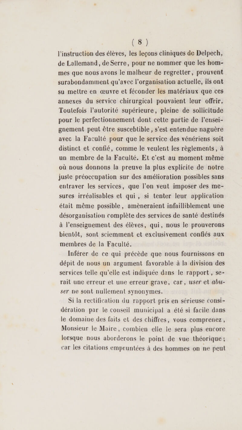 rinstructioü des élèves, les leçons cliniques de Delpech, de Lallemand, de Serre, pour ne nommer que les hom¬ mes que nous avons le malheur de regretter, prouvent surabondamment qu’avec l’organisation actuelle, ils ont su mettre en œuvre et féconder les matériaux que ces annexes du service chirurgical pouvaient leur offrir. Toutefois l’autorité supérieure, pleine de sollicitude pour le perfectionnement dont cette partie de l’ensei¬ gnement peut être susceblible, s’est entendue naguère avec la Faculté pour que le service des vénériens soit distinct et confié, comme le veulent les règlements, à un membre de la Faculté. Et c’est au moment même où nous donnons la preuve la plus explicite de notre juste préoccupation sur des amélioration possibles sans entraver les services, que l’on veut imposer des me¬ sures irréalisables et qui , si tenter leur application était même possible, amèneraient infailliblement une désorganisation complète des services de santé destinés à l’enseignement des élèves, qui, nous le prouverons bientôt, sont sciemment et exclusivement confiés aux membres de la Faculté. Inférer de ce qui précède que nous fournissons en dépit de nous un argument favorable à la division des services telle qu’elle est indiquée dans le rapport, se¬ rait une erreur et une erreur grave, car, user et abu¬ ser ne sont nullement synonymes. Si la rectification du rapport pris en sérieuse consi¬ dération par le conseil municipal a été si facile dans le domaine des faits et des chiffres, vous comprenez, Monsieur le Maire, combien elle le sera plus encore lorsque nous aborderons le point de vue théorique ; car les citations empruntées à des hommes on ne peut