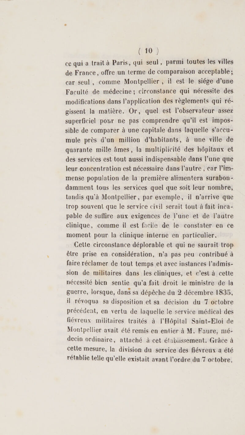 ce qui a trait à Paris, qui seul, parmi toutes les villes de France, offre un terme de comparaison acceptable; car seul , comme Montpellier , il est le siège d’une Faculté de médecine; circonstance qui nécessite des modifications dans l’application des règlements qui ré¬ gissent la matière. Or, quel est l’observateur assez superficiel pour ne pas comprendre qu’il est impos¬ sible de comparer à une capitale dans laquelle s’accu¬ mule près d’un million d’habitants, à une ville de quarante mille âmes, la multiplicité des hôpitaux et des services est tout aussi indispensable dans l’une que leur concentration est nécessaire dans l’autre , car l’im¬ mense population de la première alimentera surabon¬ damment tous les services quel que soit leur nombre, tandis qu’à Montpellier, par exemple, il n’arrive que trop souvent que le service civil serait tout à fait inca¬ pable de suffire aux exigences de l’une et de l’autre clinique, comme il est facile de le constater en ce moment pour la clinique interne en particulier. Cette circonstance déplorable et qui ne saurait trop être prise en considération, n’a pas peu contribué à faire réclamer de tout temps et avec instances l’admis¬ sion de militaires dans les cliniques, et c’est à cette nécessité bien sentie qu’a fait droit le ministre de la guerre, lorsque, dans sa dépêche du 2 décembre 1835, il révoqua sa disposition et sa décision du 7 octobre précédent, en vertu de laquelle le service médical des fiévreux militaires traités à l’Hôpital Saint-Eloi de Montpellier avait été remis en entier à M. Faure, mé¬ decin ordinaire, attaché à cet établissement. Grâce à cette mesure, la division du service des fiévreux a été