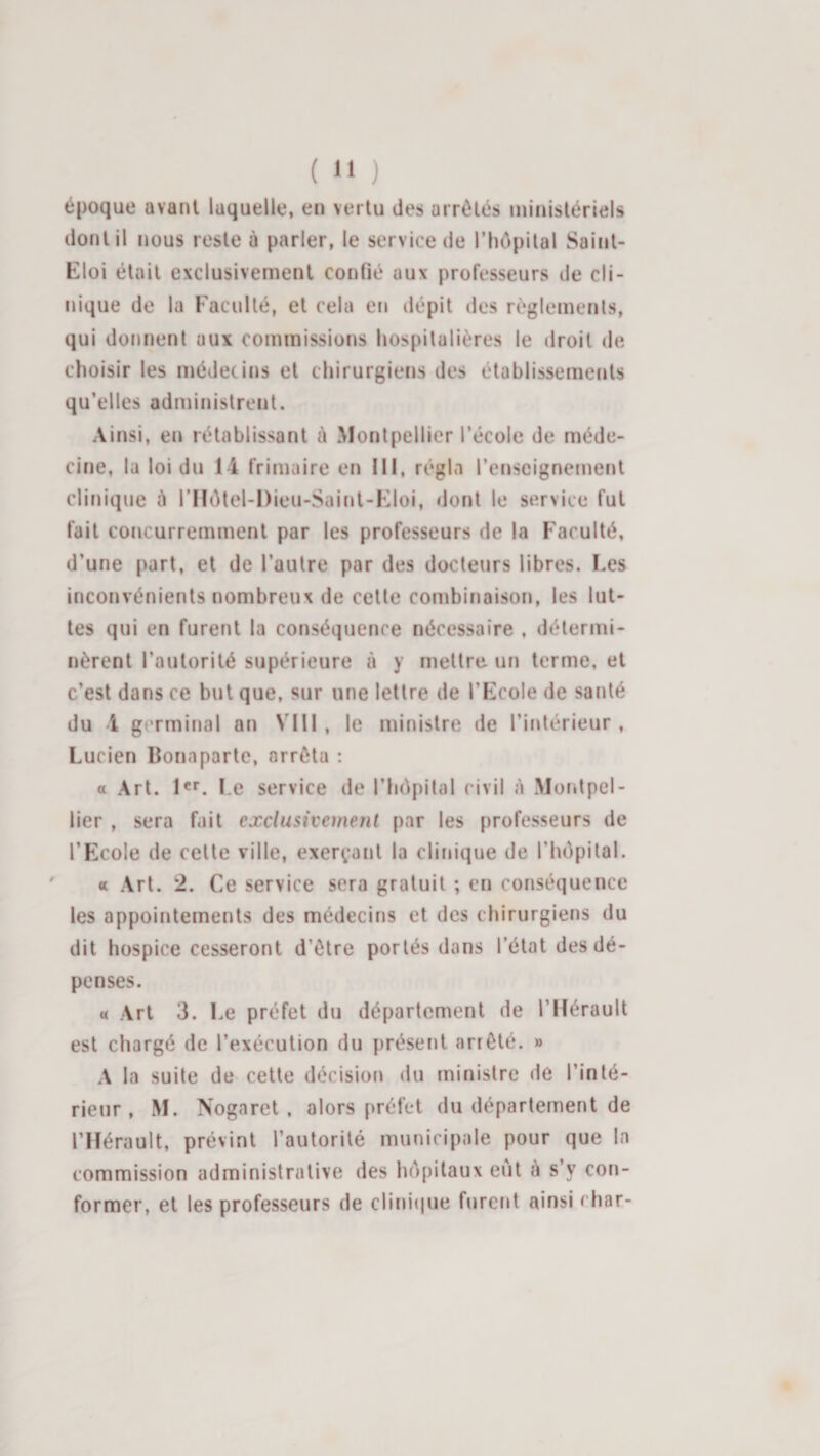 époque avant laquelle, en vertu des arrêtés ministériels dont il nous reste à parler, le service de l’hôpilal Saint- Eloi était exclusivement confié aux professeurs de cli¬ nique de la Faculté, et cela en dépit des règlements, qui donnent aux commissions hospitalières le droit de choisir les médecins et chirurgiens des établissements qu’elles administrent. Ainsi, en rétablissant à Montpellier l’école de méde¬ cine, la loi du 14 frimaire en III, régla l’enseignement clinique à l’Hétel-Dieu-Saint-Eloi, dont le service fut fait concurremment par les professeurs de la Faculté, d’une part, et de l’autre par des docteurs libres. Les inconvénients nombreux de cette combinaison, les lut¬ tes qui en furent la conséquence nécessaire , détermi¬ nèrent l’autorité supérieure à y mettre un terme, et c’est dans ce but que, sur une lettre de l’Ecole de santé du 4 germinal an VIII , le ministre de l’intérieur , Lucien Bonaparte, arrêta : a Art. I«f. Le service de l’hc^pital civil A Montpel¬ lier , sera fait exclusivement par les professeurs de l’Ecole de celte ville, exerçant la clinique de rhôpilal. « Art. 2. Ce service sera gratuit ; en conséquence les appointements des médecins et des chirurgiens du dit hospice cesseront d’être portés dans l’état des dé¬ penses. « Art 3. Le préfet du département de l’Hérault est chargé de l’exécution du présent arrêté. » A la suite de cette décision du ministre de l’inté¬ rieur , M. Nogaret. alors préfet du département de l’Hérault, prévint l’autorité municipale pour que la commission administrative des hôpitaux eut à s’y con¬ former, et les professeurs de clini(|ue furetit ainsi char-