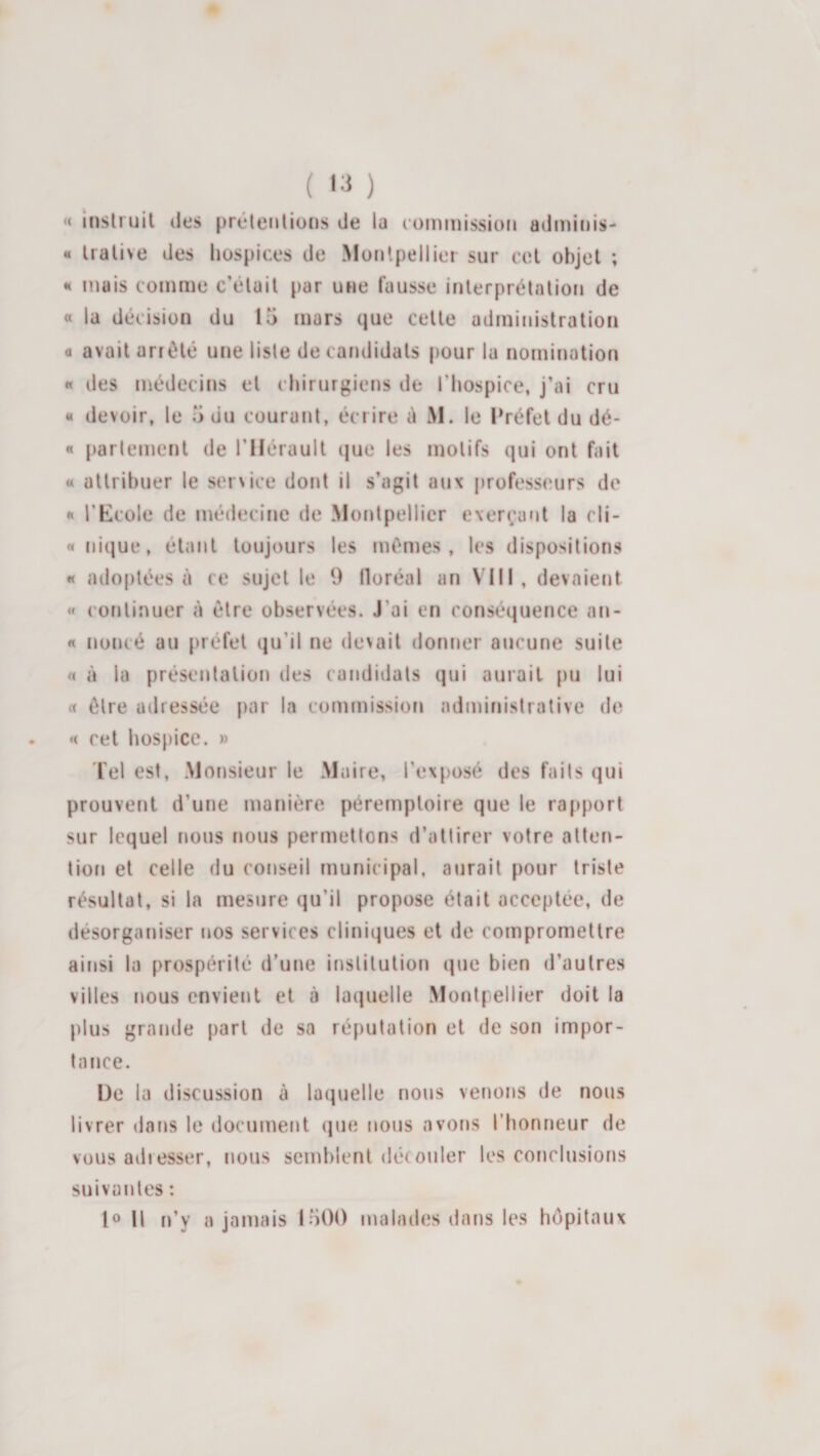 ( '3 ) « msli uil lies prélenliüns de la (üiniiiissioti adiniois^ « Iralive des hospices de Moiilpelliei sur col objet ; H mais comme c’était par une fausse inlerprétntioii de « la décision du 15 mars que cette administration a avait arrêté une liste de candidats pour la nomination « des médecins et chirurgiens de l’hospice, j’ai cru « devoir, le 5 du courant, écrire é M. le Préfet du dé- « parlement de l’Hérault t|ue les motifs qui ont fait « attribuer le service dont il s’agit aux professeurs de « l’Kcole de médecine de Montpellier exerçant la cli- « nique, étant toujours les mêmes, les dispositions « adoptées à ce sujet le 9 floréal an VIII, devaient « continuer à être observées. J’ai en conséquence an- « noiné au préfet qu’il ne devait donner aucune suite « à la présentation des candidats qui aurait pu lui « être adressée par la commission administrative de « cet hospice. » lel est, Monsieur le Maire, l’exposé des faits qui prouvent d’une manière péremptoire que le ra[q)orl sur lequel nous nous permettons d’attirer votre atten¬ tion et celle du conseil municipal, aurait pour triste résultat, si la mesure qu’il propose était acceptée, de désorganiser nos services cliniques et de compromettre ainsi la prospérité d’une institution que bien d’autres villes nous envient et à laquelle Montpellier doit la plus grande part de sa réputation et de son impor¬ tance. De la discussion à laquelle nous venons de nous livrer dans le document (|ue nous avons riionneur de vous adresser, nous semblent dérouler les conclusiotis suivantes : H n’y a jamais 1500 malades dans les hôpitaux
