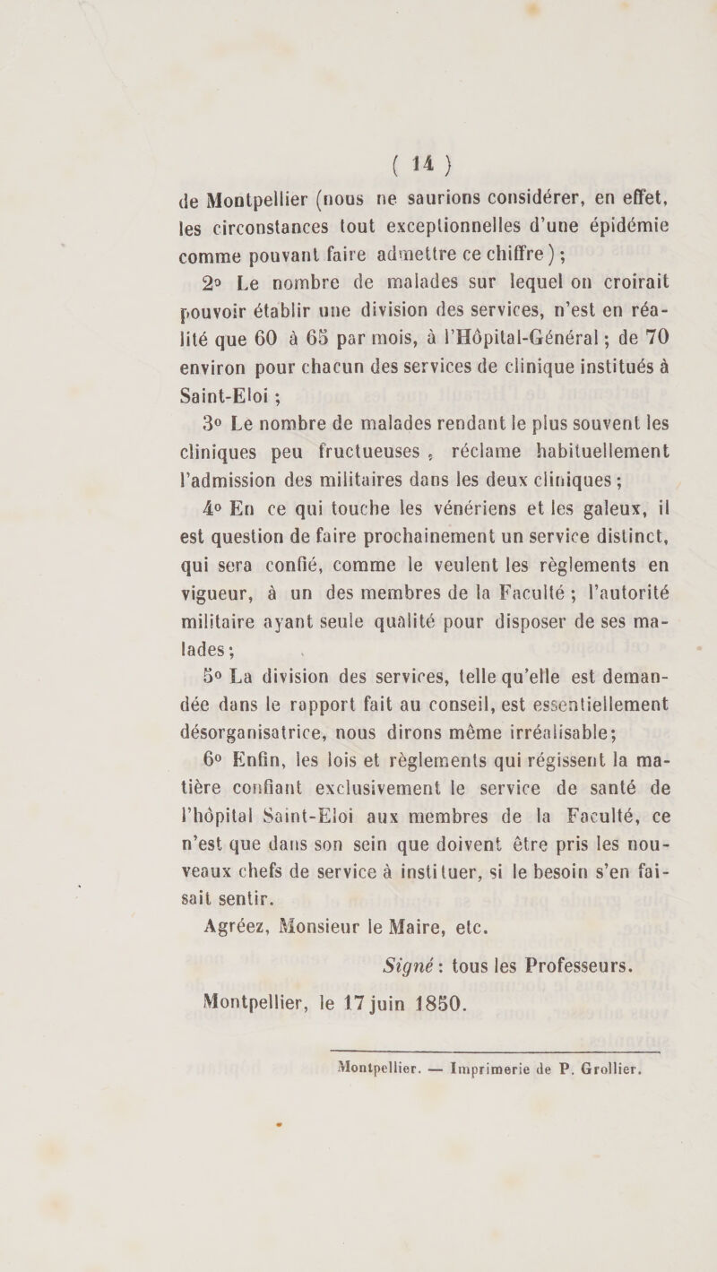 ( ) (ie Montpellier (nous ne saurions considérer, en effet, les circonstances tout exceptionnelles d’une épidémie comme pouvant faire admettre ce chiffre) ; 2^ Le nombre de malades sur lequel on croirait pouvoir établir une division des services, n’est en réa¬ lité que 60 à 65 par mois, à l’Hopital-Général ; de 70 environ pour chacun des services de clinique institués à Saint-Eloi ; 30 Le nombre de malades rendant le plus souvent les cliniques peu fructueuses ç réclame habituellement l’admission des militaires dans les deux cliniques ; 40 En ce qui touche les vénériens et les galeux, il est question de faire prochainement un service distinct, qui sera confié, comme le veulent les règlements en vigueur, à un des membres de la Faculté ; l’autorité militaire ayant seule qualité pour disposer de ses ma¬ lades; 50 La division des services, telle qu’elle est deman¬ dée dans le rapport fait au conseil, est essentiellement désorganisatrice, nous dirons même irréalisable; 60 Enfin, les lois et règlements qui régissent la ma¬ tière confiant exclusivement le service de santé de l’hôpital Saint-Eloi aux membres de la Faculté, ce n’est que dans son sein que doivent être pris les nou¬ veaux chefs de service à instituer, si le besoin s’en fai¬ sait sentir. Agréez, Monsieur le Maire, etc. Signé: tous les Professeurs. Montpellier, le 17 juin 1850. Montpellier. — Imprimerie de P. Grollier.