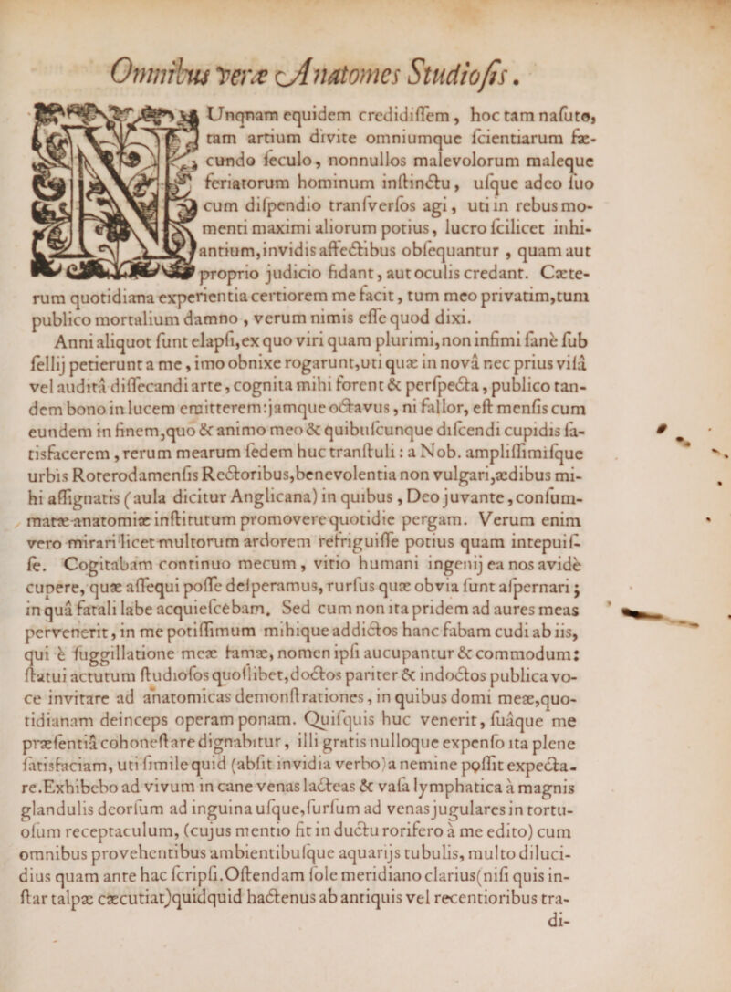 Otnmbw 'pera cA natomes Studio fis. Unqnam equidem credidiflcm, hoc tam nafuto, -TTr3 ram artlum divite omniumquc fcientiarum fa¬ cundo feculo, nonnullos malevolorum maleque feriatorum hominum inllindlu, ulque adeo luo cum difpendio traniverlos agi, uti in rebus mo¬ menti maximi aliorum potius, lucro lcilicet inhi¬ antium, invidis aftedhbus oblequantur , quam aut proprio judicio fidant, aut oculis credant. Cxte- rum quotidiana experientia certiorem me facit, tum meo pnvatim,tum publico mortalium damno , verum nimis efle quod dixi. Anni aliquot funt elapli,ex quo viri quam plurimi, non infimi fane fub fellij petierunt a me, imo obnixe rogarunt,uti quae in nova nec prius vila vel audita diflecandiarte, cognita mihi forent & perfpetSla, publico tan¬ dem bono in lucem emitterem: jamque o&avus, ni fallor, efl menfis cum eundem in finem,quo & animo meo & quibulcunque difeendi cupidis la- tisfacerem , rerum mearum fedem huctranftuli: a Nob. ampliflimifque urbis Rorerodamenfis Re&oribus,benevolentia non vulgari,xdibus mi¬ hi affignatis (aula dicitur Anglicana) in quibus, Deo juvante, confum- matxanatomix inflirutum promovere quotidie pergam. Verum enim vero mirari licet multorum ardorem retriguifie potius quam intepuil- le. Cogitabam continuo mecum , vitio humani ingenij ea nos avide cupere, qux aflequi poffe delperamus, rurlus quee obvia lunt alpernari j in qua fatali labe acquiefcebam. Sed cum non ita pridem ad aures meas pervenerit, in me potilTimum mihique addidfos hanc fabam cudi ab iis, qui k fuggillatione mcx himx, nomen ipfi aucupantur Accommodum: flatui actutum fludiofosquo{libet,do<5los pariter $c indodios publica vo¬ ce invitare ad anatomicas demonfirationes, in quibus donn mex,quo¬ tidianam deinceps operam ponam. Quifquis huc venerit, fuaque me prxfentia cohoneflaredignabitur, illi gratis nulloque expenfo ita plene fitisfaciam, uti fimilequid (abiit invidia verbo)a nemine pQffit expedla- re.Exhibebo ad vivum in cane venas la£leas £t vafa lymphatica a magnis glandulis deoiium ad inguina ufque,lurlum ad venas jugulares in tortu- ofum receptaculum, (cujus mentio fit in duclu rorifero a me edito) cum omnibus provehentibus ambientibulque aquarijs tubulis, multo diluci¬ dius quam ante hac fcripfi.Oflendam Iole meridiano clarius(nifi quis in- flar talpx cxcutiat)quidquid hadlenus ab antiquis vel recentionbus tra¬ di-