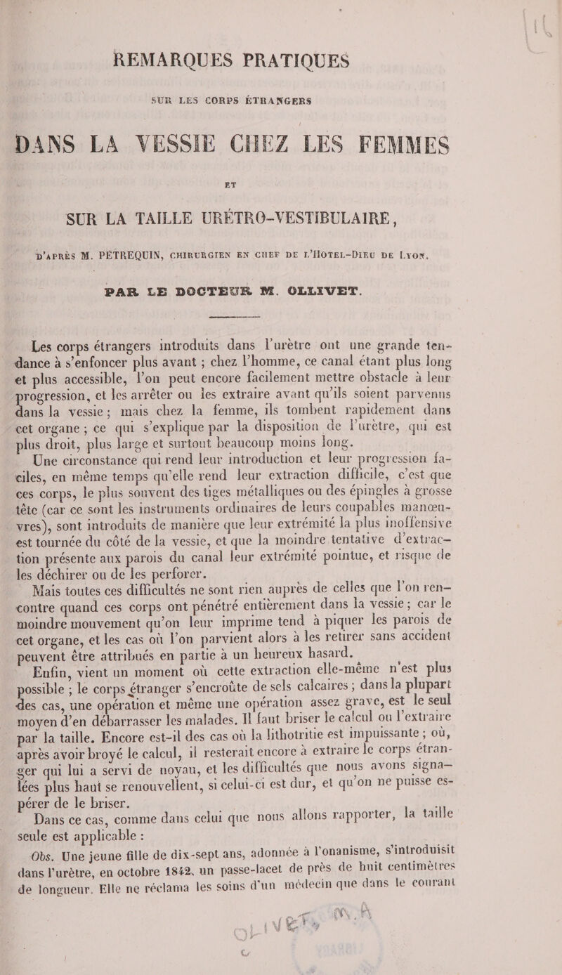 REMARQUES PRATIQUES SUR LES CORPS ÉTRANGERS DANS LA VESSIE CHEZ LES FEMMES ET SUR LA TAILLE URÉTR0-VESTIBULA1RE, d’après M. PÉTREQUIN, chirurgien en chef de l’Hotel-Diku de Lyon. PAR LE DOCTEUR M. OM.ÏVET. Les corps étrangers introduits dans l’urètre ont une grande ten¬ dance à s’enfoncer plus ayant ; chez l’homme, ce canal étant plus long et plus accessible, l’on peut encore facilement mettre obstacle à leur progression, et les arrêter ou les extraire avant qu’ils soient parvenus dans la vessie ; mais chez la femme, ils tombent rapidement dans cet organe ; ce qui s’explique par la disposition de l’urètre, qui est plus droit, plus large et surtout beaucoup moins long. Une circonstance qui rend leur introduction et leur progression fa¬ ciles, en même temps qu’elle rend leur extraction difficile, c’est que ces corps, le plus souvent des tiges métalliques ou des épingles k grosse tête (car ce sont les instruments ordinaires de leurs coupables manœu¬ vres), sont introduits de manière que leur extrémité la plus inolfensive est tournée du côté de la vessie, et que la moindre tentative d’extrac¬ tion présente aux parois du canal leur extrémité pointue, et. risque de les déchirer ou de les perforer. Mais toutes ces difficultés ne sont rien auprès de celles que 1 on ren¬ contre quand ces corps ont pénétre entièrement dans la vessie ; car le moindre mouvement qu’on leur imprime tend à piquer les parois de cet organe, et les cas où l’on parvient alors à les retirer sans accident peuvent être attribués en partie à un heureux hasard. ^ Enfin, vient un moment où cette extraction elle-meme n est plus possible ; le corps ^étranger s’encroûte de sels calcaires ; dans la plupart •des cas, une opération et même une opération assez grave, est le seul moyen d’en débarrasser les malades. Il faut briser le catcul ou 1 extian e par la taille. Encore est-il des cas où la hthotritie est impuissante ; où, après avoir broyé le calcul, il resterait encore à extraire le corps étran¬ ger qui lui a servi de noyau, et les difticultes que nous avons signa¬ lées plus haut se renouvellent, si celui-ci est dur, et qu on ne puisse es¬ pérer de le briser. . ... Dans ce cas, comme dans celui que nous allons rappoiter, la tai le seule est applicable : Obs. Une jeune fille de dix-sept ans, adonnée a l’onanisme, s’introduisit dans l’urètre, en octobre 1842, un passe-lacet de près de huit centimètres de longueur. Elle ne réclama les soins d’un médecin que dans le courant