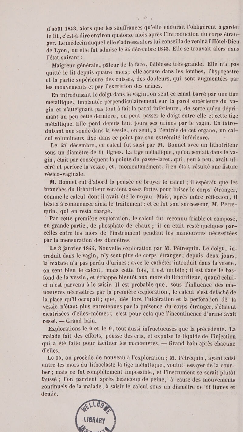 d’août 1843, alors que les souffrances qu’elle endurait l’obligèrent à garder le lit, c'est-à-dire environ quatorze mois après l’introduction du corps étran¬ ger. Le médecin auquel elle s’adressa alors lui conseilla de veniràl’Hôtel-Dieu de Lyon, où elle fut admise le 2i décembre 18i3. Elle se trouvait alors dans l’état suivant : Maigreur générale, pâleur de la face, faiblesse très-grande. Elle n’a pas quitté le lit depuis quatre mois; elle accuse dans les lombes, l’hypogastre et la partie supérieure des cuisses, des douleurs, qui sont augmentées par les mouvements et par l’excrétion des urines. En introduisant le doigt dans le vagin, on sent ce canal barré par une tige métallique, implantée perpendiculairement sur la paroi supérieure du va¬ gin et n’atteignant pas tout à fait la paroi inférieure, de sorte qu’en dépri¬ mant un peu cette dernière, on peut passer le doigt entre elle et cette tige métallique. Elle perd depuis huit jours ses urines par le vagin. En intro¬ duisant une sonde dans la vessie, on sent, à l’entrée de cet organe, un cal¬ cul volumineux fixé dans ce point par son extrémité inférieure. Le 27 décembre, ce calcul fut saisi par M. Bonnet avec un lithotriteur sous un diamètre de 11 lignes. La tige métallique, qu’on sentait dans le va¬ gin , était par conséquent la pointe du passe-lacet, qui, peu à peu, avait ul¬ céré et perforé la vessie, et, momentanément, il en était résulté une fistule vésico-vaginale. M. Bonnet eut d’abord la pensée de broyer le calcul ; il espérait que les branches du lithotriteur seraient assez fortes pour briser le corps étranger, comme le calcul dont il avait été le noyau. Mais, après mûre réflexion, il hésita à commencer ainsi le traitement ; et ce fut son successeur, M. Pétre- quin, qui en resta chargé. Par celte première exploration, le calcul fut reconnu friable et composé, en grande partie, de phosphate de chaux ; il en était resté quelques par¬ celles entre les mors de l’instrument pendant les manœuvres nécessitées par la mensuration des diamètres. Le 3 janvier 18Ü. Nouvelle exploration par M. Pétrequin. Le doigt, in¬ troduit dans le vagin, n’y sent plus de corps étranger; depuis deux jours, la malade n’a pas perdu d’urines; avec le cathéter introduit dans la vessie, on sent bien le calcul, mais cette fois, il est mobile ; il est dans le bas- fond de la vessie, et échappe bientôt aux mors du lithotriteur, quand celui- ci n’est parvenu à le saisir. Il est probable que, sous l’influence des ma¬ nœuvres nécessitées par la première exploration, le calcul s’est détaché de la place qu’il occupait ; que, dès lors, l’ulcération et la perforation de la vessie notant plus entretenues par la présence du corps étranger, s’étaient cicatrisées d’elles-mêmes ; c’est pour cela que l’incontinence d’urine avait cessé. — Grand bain. Explorations le 6 et le 9, tout aussi infructueuses que la précédente. La malade fait des efforts, pousse des cris, et expulse le liquide de l’injection qui a été faite pour faciliter les manœuvres. — Grand bain après chacune d’elles. Le 15, on procède de nouveau à l'exploration ; M. Pétrequin, ayant saisi entre les mors du lithoclaste la tige métallique, voulut essayer de la cour¬ ber ; mais ce fut complètement impossible, et l’instrument se serait plutôt faussé; l’on parvient après beaucoup de peine, à cause des mouvements continuels de la malade, à saisir le calcul sous un diamètre de il lignes et demie.