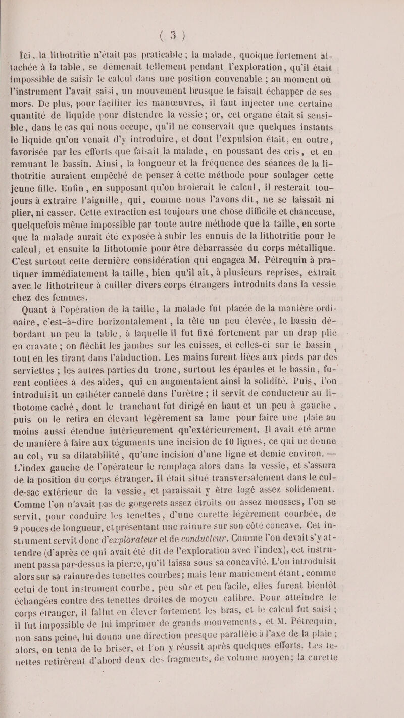 Ici, la lilhotrilie n’était pas praticable; la malade, quoique fortement at¬ tachée à la table, se démenait tellement pendant l’exploration, qu’il était impossible de saisir le calcul dans une position convenable ; au moment où l’instrument l’avait saisi, un mouvement brusque le faisait échapper de ses mors. De plus, pour faciliter les manœuvres, il faut injecter une certaine quantité de liquide pour distendre la vessie; or, cet organe était si sensi¬ ble, dans le cas qui nous occupe, qu’il ne conservait que quelques instants le liquide qu’on venait d’y introduire, et dont l’expulsion était, en outre, favorisée par les efforts que faisait la malade, en poussant des cris, et en remuant le bassin. Ainsi, la longueur et la fréquence des séances de la li- thotritie auraient empêché de penser à cette méthode pour soulager celte jeune fille. Enfin , en supposant qu’on broierait le calcul, il resterait tou¬ jours à extraire l’aiguille, qui, comme nous l’avons dit, ne se laissait ni plier, ni casser. Cette extraction est toujours une chose difficile et chanceuse, quelquefois même impossible par toute autre méthode que la taille, en sorte que la malade aurait été exposée à subir les ennuis de la lilhotrilie pour le calcul, et ensuite la lithotomie pour être débarrassée du corps métallique. C’est surtout celte dernière considération qui engagea M. Pélrcquin à pra¬ tiquer immédiatement la taille, bien qu’il ait, à plusieurs reprises, extrait avec le lithotrileur à cuiller divers corps étrangers introduits dans la vessie chez des femmes. Quant à l’opération de la taille, la malade fut placée de la manière ordi¬ naire, c’est-à-dire horizontalement, la tête un peu élevée, le bassin dé¬ bordant un pen la table, à laquelle il fut fixé fortement par un drap plié en cravate ; on fléchit les jambes sur les cuisses, et celles-ci sur le bassin 4 tout en les tirant dans l’abduction. Les mains furent liées aux pieds par des serviettes ; les autres parties du tronc, surtout les épaules et le bassin , fu¬ rent confiées à des aides, qui en augmentaient ainsi la solidité. Puis, l’on introduisit un cathéter cannelé dans l’urètre ; il servit de conducteur au li¬ thotomie caché, dont le tranchant fut dirigé en haut et un peu à gauche , puis on le retira en élevant légèrement sa lame pour faire une plaie au moins aussi étendue intérieurement qu’extérieurement. Il avait été armé de manière à faire aux téguments une incision de 10 lignes, ce qui ne donne au col, vu sa dilatabilité, qu’une incision d’une ligne et demie environ.— L’index gauche de l’opérateur le remplaça alors dans la vessie, et s’assura de la position du corps étranger. Il était situé transversalement dans le cul- de-sac extérieur de la vessie, et paraissait y être logé assez solidement. Comme l’on n’avait pas de gorgerets assez étroits ou assez mousses, l’on se servit, pour conduire les tenettes, d’une curette légèrement courbée, de 9 pouces de longueur, et présentant une rainure sur son cote concave. Cet in¬ strument servit donc d’explorciteuv et de conductBUT. Comme l on devait s y at¬ tendre (d’après ce qui avait été dit de l’exploration avec 1 index), cet instru¬ ment passa par-dessus la pierre,qu’il laissa sous sa concavité. L’on introduisit alors sur sa rainure des tenettes courbes; mais leur maniement étant, comme celui de tout instrument courbe, peu sûr et peu facile, elles furent bientôt échangées contre des tenettes droites de moyen calibre. Pour atteindre le corps étranger, il fallut en élever fortement les bras, et le calcul fut saisi ; il fut impossible de lui imprimer de grands mouvements, et M. Pétrcquin, non sans peine, lui donna une direction presque parallèle à i’axe de la plaie ; alors, on tenta de le briser, et l’on y réussit après quelques efforts. Les le- nettes retirèrent d’abord deux des fragments, de volume moyen; la curette