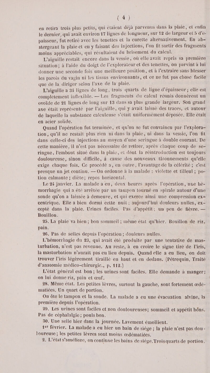 en relira trois plus petits, qui étaient déjà parvenus dans la plaie, et enfin le dernier, qui avait environ 17 lignes de longueur, sur 12 de largeur et 5 d’é¬ paisseur, fut retiré avec les tenettes et la curette alternativement. En ab- stergeant la plaie et en y faisant des injections, l’on fît sortir des fragments moins appréciables, qui résultaient du brisement du calcul. L’aiguille restait encore dans la vessie, où elle avait repris sa première situation; à l’aide du doigt de l’explorateur et des tenettes, on parvint à lui donner une seconde fois une meilleure position, et à l’extraire sans blesser les parois du vagin ni les tissus environnants, et ce ne fut pas chose facile que de la diriger selon l’axe de la plaie. L’aiguille a 31 lignes de long, trois quarts de ligne d’épaisseur ; elle est complètement inflexible. — Les fragments du calcul réunis donnèrent un ovoïde de 21 lignes de long sur 13 dans sa plus grande largeur. Son grand axe était représenté par l’aiguille, qui y avait laissé des traces, et autour de laquelle la substance calculeuse s’était uniformément déposée. Elle était en acier solide. Quand l’opération fut terminée, et qu’on se fut convaincu par l’explora¬ tion, qu’il ne restait plus rien ni dans la plaie, ni dans la vessie, l’on fît dans celle-ci des injections au moyen d'une seringue à double courant. De cette manière, il n’est pas nécessaire de retirer, après chaque coup de se¬ ringue, l’embout situé dans la plaie, et dont la réintroduction est toujours douloureuse, sinon difficile, à cause des nouveaux tâtonnements qu’elle exige chaque fois. Ce procédé a, en outre, l’avantage de la célérité; c’est presque un jet continu. —On ordonne à la malade : violette et tilleul ; po¬ tion calmante; diète; repos horizontal. Le 24 janvier. La malade a eu, deux heures après l’opération, une hé¬ morrhagie qui a été arrêtée par un tampon tourné en spirale autour d’une sonde qu’on a laissée à demeure, et qui exerce ainsi une compression ex¬ centrique. Elle a bien dormi cette nuit ; aujourd’hui douleurs milles, ex¬ cepté dans la plaie. Urines faciles. Pas d’appétit ; un peu de fièvre.— Bouillon. 25. La plaie va bien; bon sommeil ; même état qu’hier. Bouillon de riz, pain. 26. Pas de selles depuis l’opération; douleurs milles. L’hémorrhagie du 23, qui avait été produite par une tentative de mas¬ turbation, n’est pas revenue. Au reste, à en croire le signe tiré de l’iris, la masturbation n’aurait pas eu lieu depuis. Quand elle a eu lieu, on doit trouver l’iris légèrement tiraillé en haut et en dedans. (Pétrequin, Traité d’anatomie médico-chirurgic., p. 112.) L’état général est bon; les urines sont faciles. Elle demande à manger; on lui donne riz, pain et œuf. 28. Même état. Les petites lèvres, surtout la gauche, sont fortement œdé¬ matiées. Un quart de portion. On ôte le tampon et la sonde. La malade a eu une évacuation alvine, lu première depuis l’opération. 29. Les urines sont faciles et non douloureuses; sommeil et appétit bons. Pas de céphalalgie; pouls bon. 30. Une selle hier dans la journée. Lavement émollient. 1er février. La malade a eu hier un bain de siège ; la plaie n'est pas don - loureuse; les petites lèvres sont moins œdématiées. 2. L’état s’améliore, on continue les bains de siège.Troisquarts de portion.