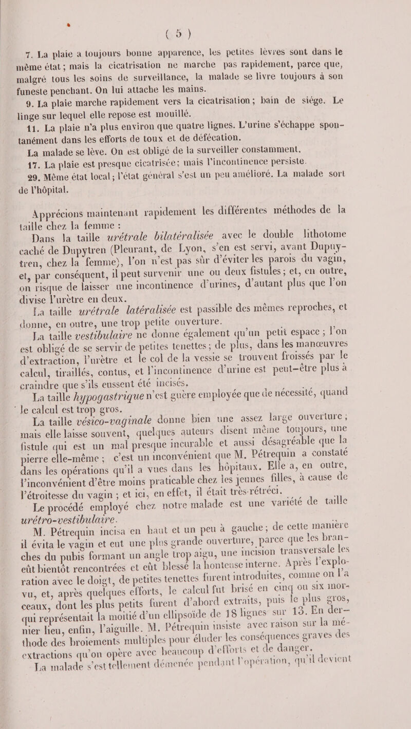 ( &amp; ) 7. La plaie a toujours bonne apparence, les petites lèvres sont dans le même état ; mais la cicatrisation ne marche pas rapidement, parce que, malgré tous les soins de surveillance, la malade se livre toujours à son funeste penchant. On lui attache les mains. 9. La plaie marche rapidement vers la cicatrisation; bain de siège. Le linge sur lequel elle repose est mouillé. 11. La plaie n’a plus environ que quatre lignes. L’urine s’échappe spon¬ tanément dans les efforts de toux et de défécation. La malade se lève. On est obligé de la surveiller constamment. 17. La plaie est presque cicatrisée; mais l’incontinence persiste. 29. Même état local ; l’état général s’est un peu amélioré. La malade sort de l’hôpital. Apprécions maintenant rapidement les différentes méthodes de la taille chez la femme : Dans la taille urétrale bilatéralisée avec Se double lithotome caché de Dupytren (Pleurant, de Lyon, s’en est servi, ayant Dupuy- tren, chez la femme), l’on n’est pas sur d éviter les patois du vagin, et par conséquent, il peut survenir une ou deux fistules; et, en outie, on risque de laisser une incontinence d’urines, d’autant plus que l’on divise l’urètre en deux. A La taille urétrale latéralisée est passible des memes reproches, et donne, en outre, une trop petite ouverture. La taille vestibulaire ne donne également qu’un petit espace ; 1 on est obligé de se servir de petites tenettes; de plus, dans les rnanoeuvies d’extraction, l’urètre et le col de la vessie se trouvent froisses par le calcul, tiraillés, contus, et l’incontinence d’urine est peut-etre plus a craindre que s’ils eussent été incisés. , . , , La taille hypogastrique n’est guère employée que ue nécessite, quand je calcul est trop gros. La taille vésico-vaginale donne bien une assez^ large ouverture, mais elle laisse souvent, quelques auteurs disent meme toujours, une fistule qui est un mal presque incurable et aussi désagréable que a pierre elle-même ; c’est un inconvénient que M. Pétrequin a constate dans les opérations qu’il a vues dans les hôpitaux. Elle a, en outre, l’inconvénient d’être moins praticable chez les jeunes n es, a cause l’étroitesse du vagin ; et ici, en effet, il était très retieci. Le procédé employé chez notre malade est une variété de tas urétro-vestibulaire. , M. Pétrequin incisa en haut et un peu a gauene ; de celle nu : il évita le vagin et eut une pins grande ouverture, parce que « ' ches du pubis formant un angle trop aigu, une incision transye sale es eût bientôt rencontrées et eût blessé la honteuse interne. Ap«*l«P* ration avec le doigt, de petites tenettes lurent introduites, comme•on . vu, et, après quelques efforts, le calcul fut br.se en c.nq oi s.x mo - «eaux, dont les plus petits furent d’abord «traits, puis le plu* qui représentait la moitié d’un ellipsoïde de 18 lignes su, 13 En de mer lieu, enfin, l’aiguille. M. Pétrequin insiste avec raison su. la mé¬ thode des broiements multiples pour élude, les conséquences graves des extractions qu’on opère avec beaucoup d efforts et , • La malade s’est tellement démence pendant 1 opéra,ion, ju /