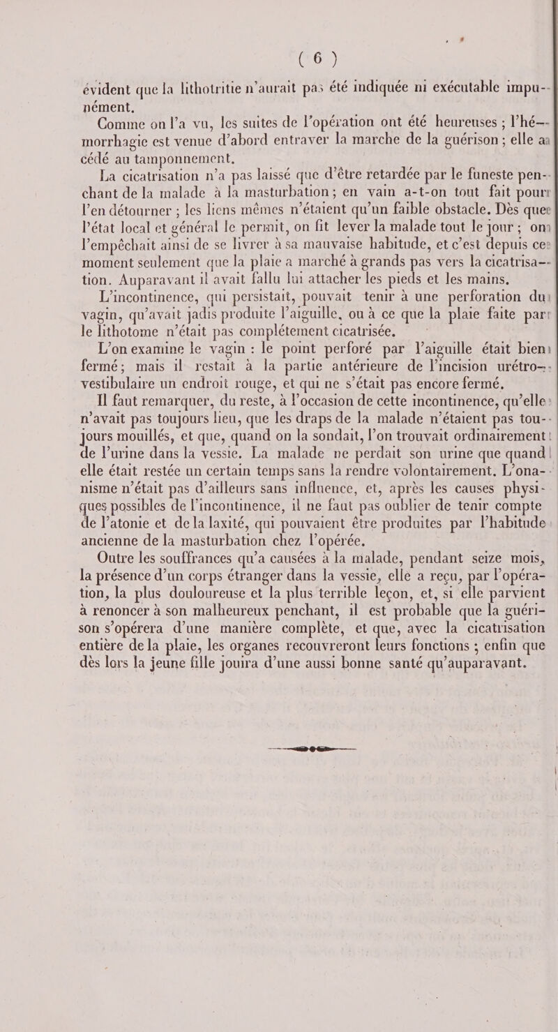 $ ( 6 ) évident que la lithotritie n’aurait pas été indiquée ni exécutable impu¬ nément. Gomme on l’a vu, les suites de l’opération ont été heureuses ; l’hé¬ morrhagie est venue d’abord entraver la marche de la guérison ; elle aa cédé au tamponnement. La cicatrisation n’a pas laissé que d’être retardée par le funeste pen¬ chant de la malade à la masturbation ; en vain a-t-on tout fait poun l’en détourner ; les liens mêmes n’étaient qu’un faible obstacle. Dès quee l’état local et général le permit, on fit lever la malade tout le jour ; om l’empêchait ainsi de se livrer à sa mauvaise habitude, et c’est depuis ce moment seulement que la plaie a marché à grands pas vers la cicatrisa¬ tion. Auparavant il avait fallu lui attacher les pieds et les mains. L’incontinence, qui persistait, pouvait tenir à une perforation du vagin, qu’avait jadis produite l’aiguille, ou h ce que la plaie faite part le lithotome n’était pas complètement cicatrisée. L’on examine le vagin : le point perforé par l’aiguille était bien i fermé; mais il restait à la partie antérieure de l’incision urétro- vestibulaire un endroit rouge, et qui ne s’était pas encore fermé. Il faut remarquer, du reste, à l’occasion de cette incontinence, qu’elle n’avait pas toujours lieu, que les draps de la malade n’étaient pas tou¬ jours mouillés, et que, quand on la sondait, l’on trouvait ordinairement de l’urine dans la vessie. La malade ne perdait son urine que quand elle était restée un certain temps sans la rendre volontairement. L’ona- nisrne n’était pas d’ailleurs sans influence, et, après les causes physi¬ ques possibles de l’incontinence, il ne faut pas oublier de tenir compte de l’atonie et delà Iaxité, qui pouvaient être produites par l’habitude ancienne de la masturbation chez l’opérée. Outre les souffrances qu’a causées à la malade, pendant seize mois, la présence d’un corps étranger dans la vessie, elle a reçu, par l’opéra¬ tion, la plus douloureuse et la plus terrible leçon, et, si elle parvient à renoncer à son malheureux penchant, il est probable que la guéri¬ son s’opérera d’une manière complète, et que, avec la cicatrisation entière de la plaie, les organes recouvreront leurs fonctions -, enfin que dès lors la jeune fille jouira d’une aussi bonne santé qu’auparavant.