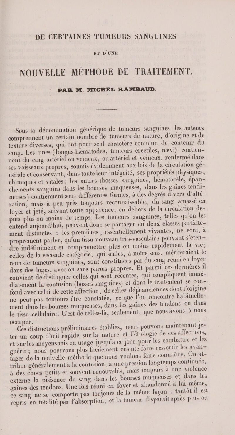 DE CERTAINES TUMEURS SANGUINES ET D’UNE NOUVELLE MÉTHODE DE TRAITEMENT, PAR M. MICHEL RAMBAÜD. Sous la dénomination générique de tumeurs sanguines les auteurs comprennent un certain nombre de tumeurs de nature, d’origine et de texture diverses, qui ont pour seul caractère commun de contenir du sang. Les unes (fongus-hæmatodes, tumeurs érectiles, nævi) contien¬ nent du sang artériel ou veineux, ou artériel et veineux, renfermé dans ses vaisseaux propres, soumis évidemment aux lois de la en dilution gé¬ nérale et conservant, dans toute leur intégrité, ses propriétés physiques, chimiques et vitales'; les autres (bosses sanguines, hématocèle, épan¬ chements sanguins dans les bourses muqueuses, dans les gaines tendi¬ neuses) contiennent sous différentes formes, à des degrés divers d alte¬ ration, mais à peu près toujours reconnaissable, du sang amasse en foyer et jeté, suivant toute apparence, en dehors de la circulation de¬ puis plus ou moins de temps. Les tumeurs sanguines, telles qu on les entend aujourd’hui, peuvent donc se partager en deux classes parfaite¬ ment distinctes : les premières , essentiellement vivantes, ne sont, a proprement parler, qu’un tissu nouveau très-vasculaire pouvant s eten- dre indéfiniment et compromettre plus ou moins rapidement la vie; celles de la seconde catégorie, qui seules, à notre sens, mériteraient le nom de tumeurs sanguines, sont constituées par du sang réuni en loyer dans des loges, avec ou sans parois propres. Et parmi ces dermeres 1 convient de distinguer celles qui sont récentes, qui compliquent immé¬ diatement la contusion (bosses sanguines) et dont le traitement se con¬ fond avec celui de cette affection, de celles déjà anciennes dont 1 origine ne peut pas toujours être constatée, ce que l’on rencontre habitue e- ment dans les bourses muqueuses, dans les gaînes des tendons ou c ans le tissu cellulaire. C’est de celles-là, seulement, que nous avons a nous °CICesdistinctions préliminaires établies, nous pouvons maintenant je¬ ter un coup (Vœil rapide sur la nature et l’étiologie de ces affections et sur les moyens mis en usage jusqu’à ce jour pour les connu ic guérir ; nous pourrons plus facilement ensuite faire ressortir les avan¬ tages (le la nouvelle méthode que nous voulons laite conn.uiie. n a tribue généralement à la contusion, à une pression longtemps continuée à des chocs petits et souvent renouvelés, mais toujours a une violence externe la présence du sang dans les bourses muqueuses et dans les gaînes des tendons. Une fois réuni en foyer et abandonne a lux-mer ce sang ne se comporte pas toujours de la meme façon : an repris en totalité par l’absorption, et la tumeur disparaît apres plus ou