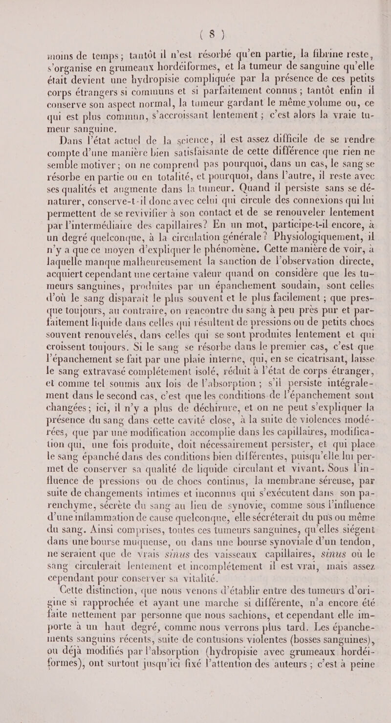 moins de temps; tantôt ü n’est résorbé qu’en partie, ia fibrine reste, s’organise en grumeaux hordéiformes, et la tumeur de sanguine qu’elle était devient une hydropisie compliquée par la présence de ces petits corps étrangers si communs et si parfaitement connus; tantôt enfin il conserve son aspect normal, la tumeur gardant le même volume ou, ce qui est plus commun, s’accroissant lentement ; c’est alors la vraie tu¬ meur sanguine. Dans l’état actuel de la science, il est assez difficile de se rendre compte d’une manière bien satisfaisante de cette différence que rien ne semble motiver ; on ne comprend pas pourquoi, dans un cas, le sang se résorbe en partie ou en totalité, et pourquoi, dans l’autre, il reste avec ses qualités et augmente dans la tumeur. Quand il persiste sans se dé¬ naturer, conserve-t-il donc avec celui qui circule des connexions qui lui permettent de se revivifier à son contact et de se renouveler lentement par l’intermédiaire des capillaires? En un mot, participe-t-il encore, à un degré quelconque, à la circulation générale? Physiologiquement, il n’y a que ce moyen d’expliquer le phénomène. Cette manière de voir, à laquelle manque malheureusement la sanction de l’observation directe, acquiert cependant une certaine valeur quand on considère que les tu¬ meurs sanguines, produites par un épanchement soudain, sont celles d’où le sang disparaît le plus souvent et le plus facilement ; que pres¬ que toujours, au contraire, on rencontre du sang à peu près pur et par¬ faitement liquide dans celles qui résultent de pressions ou de petits chocs souvent renouvelés, dans celles qui se sont produites lentement et qm croissent toujours. Si le sang se résorbe dans le premier cas, c’est que l’épanchement se fait par une plaie interne, qui, en se cicatrisant, laisse le sang extravasé complètement isolé, réduit à l’état de corps étranger, et comme tel soumis aux lois de l’absorption ; s’il persiste intégrale¬ ment dans le second cas, c’est que les conditions de l’épanchement sont changées; ici, il n’y a plus de déchirure, et on ne peut s’expliquer la présence du sang dans cette cavité close, à la suite de violences modé¬ rées, que par une modification accomplie dans les capillaires, modifica¬ tion qui, une fois produite, doit nécessairement persister, et qui place le sang épanché dans des conditions bien différentes, puisqu’elle lui per¬ met de conserver sa qualité de liquide circulant et vivant. Sous Ihn- tluence de pressions on de chocs continus, la membrane séreuse, par suite de changements intimes et inconnus qui s’exécutent dans son pa¬ renchyme, sécrète du sang au lieu de synovie, comme sous l’influence d’une inflammation de cause quelconque, elle sécréterait du pus ou même du sang. Ainsi comprises, toutes ces tumeurs sanguines, qu’elles siègent dans une bourse muqueuse, ou dans une bourse synoviale d’un tendon, ne seraient que de vrais sinus des vaisseaux capillaires, sinus où le sang circulerait lentement et incomplètement il est vrai, mais assez cependant pour conserver sa vitalité. Cette distinction, que nous venons d’établir entre des tumeurs d’ori¬ gine si rapprochée et ayant une marche si différente, n’a encore été laite nettement par personne que nous sachions, et cependant elle im¬ porte à un haut degré, comme nous verrons plus tard. Les épanche¬ ments sanguins récents, suite de contusions violentes (bosses sanguines), ou déjà modifiés par l’absorption (hydropisie avec grumeaux hordéi¬ formes), ont surtout jusqu’ici fixé l’attention des auteurs ; c’est à peine