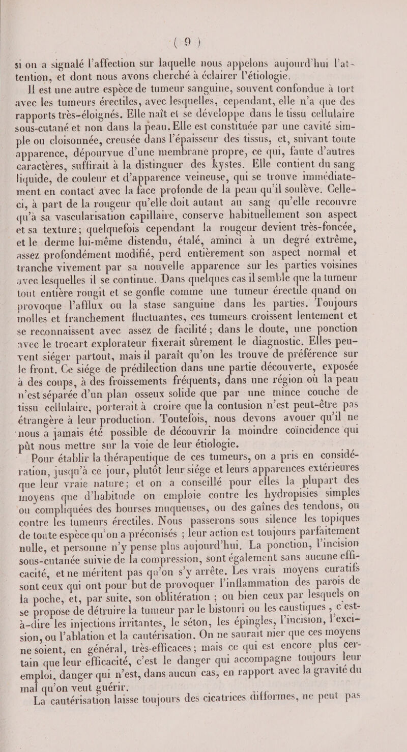 $i ou a signalé l’affection sur laquelle nous appelons aujourd’hui l’at¬ tention, et dont nous avons cherché à éclairer l’étiologie. Il est une autre espèce de tumeur sanguine, souvent confondue à tort avec les tumeurs érectiles, avec lesquelles, cependant, elle n’a que des rapports très-éloignés. Elle naît et se développe dans le tissu cellulaire sous-cutané et non dans la peau. Elle est constituée par une cavité sim¬ ple ou cloisonnée, creusée dans l’épaisseur des tissus, et, suivant toute apparence, dépourvue d’une membrane propre, ce qui, faute d’autres caractères, suffirait à la distinguer des kystes. Elle contient du sang liquide, de couleur et d’apparence veineuse, qui se trouve immédiate¬ ment en contact avec la face profonde de la peau qu’il soulève. Celle- ci, à part de la rougeur qu’elle doit autant au sang qu’elle recouvre qu’à sa vascularisation capillaire, conserve habituellement son aspect et sa texture ; quelquefois cependant la rougeur devient très-foncée, et le derme lui-même distendu, étalé, aminci à un degré extrême, assez profondément modifié, perd entièrement son aspect normal et tranche vivement par sa nouvelle apparence sur les parties voisines avec lesquelles il se continue. Dans quelques cas il semble que la tumeur tout entière rougit et. se gonfle comme une tumeur érectile quand on provoque l’afflux ou la stase sanguine dans les parties. Toujours molles et franchement fluctuantes, ces tumeurs croissent lentement et se reconnaissent avec assez de facilite ; dans le doute, une ponction avec le trocart explorateur fixerait sûrement le diagnostic. Elles peu¬ vent siéger partout, mais il paraît qu’on les trouve de préférence sur le front. Ce siège de prédilection dans une partie découverte, exposée à des coups, à des froissements fréquents, dans une région où la peau n’est séparée d’un plan osseux solide que par une mince couche de tissu cellulaire, porterait à croire que la contusion n est peut-etre pas étrangère à leur production. Toutefois, nous devons avouer qu il ne nous a jamais été possible de découvrir la moindre coïncidence qui pût nous mettre sur la voie de leur étiologie. Pour établir la thérapeutique de ces tumeurs, on a pris en considé¬ ration, jusqu’à ce jour, plutôt leur siégé et leurs apparences extérieuies que leur vraie nature; et on a conseillé pour elles la plupart des moyens que d’habitude on emploie contre les hydropisies simples ou compliquées des bourses muqueuses, ou des gaines des tentions, ou contre les tumeurs érectiles. Nous passerons sous silence les topiques de toute espèce qu’on a préconisés ; leur action est toujours parfaitement nulle, et personne n’y pense plus aujourd’hui. La ponction, 1 incision sous-cutanée suivie de la compression, sont également sans aucune effi¬ cacité, et ne méritent pas qu’on s’y arrête. Les vrais moyens curatifs sont ceux qui ont pour but de provoquer l’inflammation des parois de la poche, et, par suite, son oblitération ; ou bien ceux par lesquels on se propose de détruire la tumeur par le bistouri ou les caustiques, c est- à-dire les injections irritantes, le séton, les épingles, 1 incision, exci¬ sion, ou l’ablation et la cautérisation. On ne saurait nier que ces moyens ne soient, en général, très-efficaces; mais ce qui est encore plus cer¬ tain que leur efficacité, c’est le danger qui accompagne toujours leur emploi, danger qui n’est, dans aucun cas, en rapport avec la gravite du mal qu’on veut guérir. La cautérisation laisse toujours des cicatrices difformes, ne peut pas