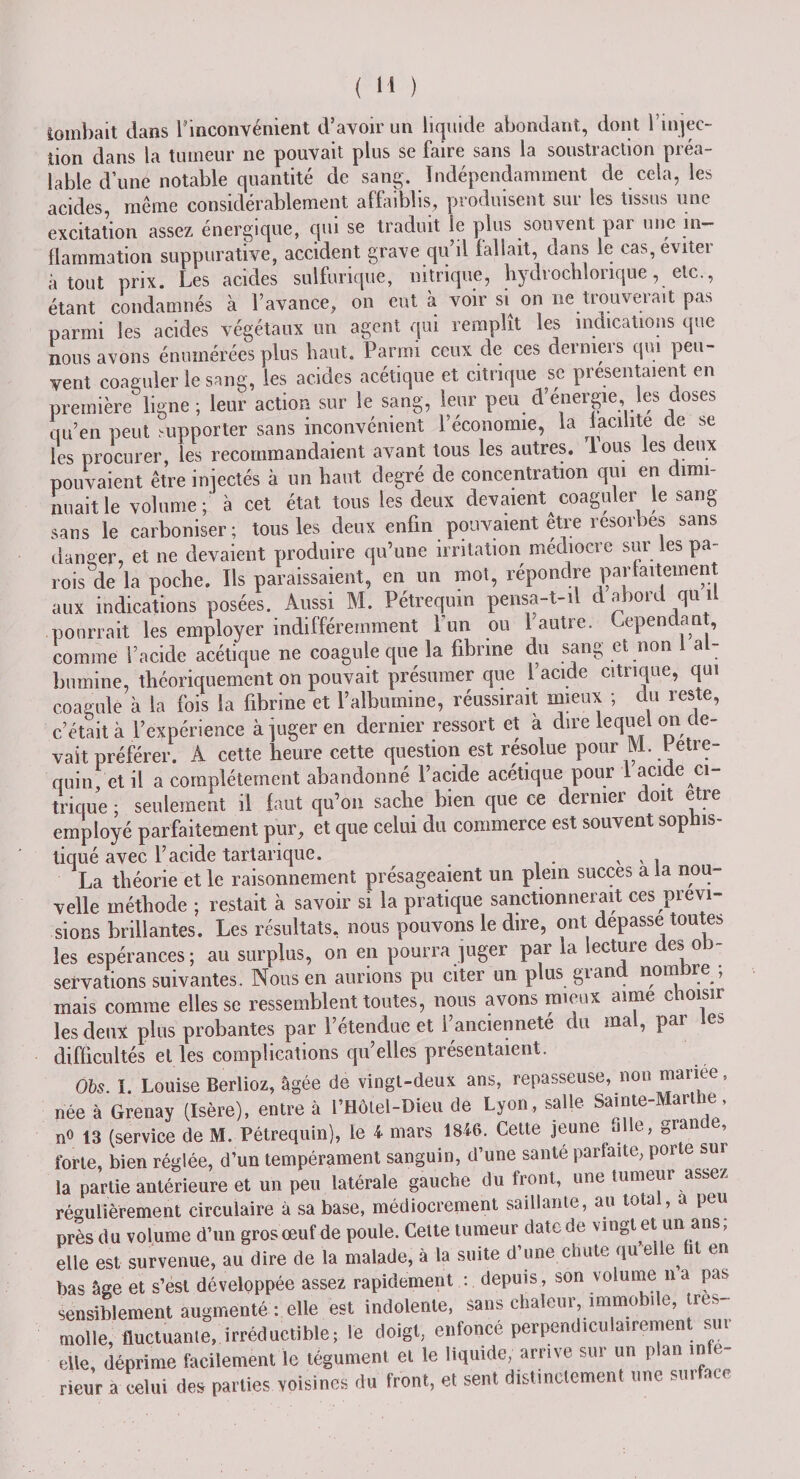 tombait dans l’inconvénient d’avoir un liquide abondant, dont l'injec¬ tion dans la tumeur ne pouvait plus se faire sans la soustraction préa¬ lable d’une notable quantité de sang. Indépendamment de cela, les acides, même considérablement affaiblis, produisent sur les tissus une excitation assez énergique, qui se traduit le plus souvent par une in¬ flammation suppurative, accident grave qu’il fallait, dans le cas, éviter atout prix. Les acides sulfurique, nitrique, hydrochlonque, etc., étant condamnés à l’avance, on eut à voir si on ne tiouveiait pas parmi les acides végétaux un agent qui remplît les indications que nous avons énumérées plus haut. Parmi ceux de ces derniers qui peu¬ vent coaguler le sang, les acides acétique et citrique se présentaient en première ligne; leur action sur le sang, leur peu d’énergie, les closes qu’en peut supporter sans inconvénient l’économie, la milite cle se les procurer, les recommandaient avant tous les autres, lous les deux pouvaient être injectés à un haut degré de concentration qui en dimi¬ nuait le volume ; à cet état tous les deux devaient coaguler le sang sans le carboniser; tous les deux enfin pouvaient être resorbes sans danger, et ne devaient produire qu’une irritation médiocre sur les pa¬ roisse la poche. Ils paraissaient, en un mot, répondre parfaitement aux indications posées. Aussi M. Pétrequin pensa-t-il d abord qu il pourrait les employer indifféremment Lun ou 1 autre. Cependant, comme l’acide acétique ne coagule que la fibrine du sang et non i al¬ bumine, théoriquement on pouvait présumer que l’acide citrique, qui coagule à la fois la fibrine et ralbuinine, réussirait mieux ; du reste, c’était à l’expérience à juger en dernier ressort et à dire lequel on de¬ vait préférer. A cette heure cette question est résolue pour LV1. Petie- quin et il a complètement abandonné l’acide acétique pour 1 acide ci¬ trique ; seulement il faut qu’on sache bien que ce dernier doit etre employé parfaitement pur, et que celui du commerce est souvent sophis¬ tiqué avec l’acide tartarique. , , . La théorie et le raisonnement présageaient un plein succès a fa nou¬ velle méthode ; restait à savoir si la pratique sanctionnerait ces prévi¬ sions brillantes. Les résultats, nous pouvons le dire, ont dépassé toute;, les espérances; au surplus, on en pourra juger par la lecture des ob¬ servations suivantes. Nous en aurions pu citer un plus grand nombre ; mais comme elles se ressemblent toutes, nous avons mieux aime choisir les deux plus probantes par l’étendue et l’ancienneté du mal, par les difficultés et les complications qu’elles présentaient. Obs. ï. Louise Berlioz, âgée de vingt-deux ans, repasseuse, non manee, née à Grenay (Isère), entre à l’HÔtel-Dieu de Lyon, salle Sainte-Marthe, n° 13 (service de M. Pétrequin), le 4 mars 1846. Cette jeune al e, grant , forte, bien réglée, d’un tempérament sanguin, d’une santé parfaite, porte sur la partie antérieure et un peu latérale gauche du front, une tumeur assez régulièrement circulaire à sa base, médiocrement saillante, au total, a peu près du volume d’un gros œuf de poule. Cette tumeur date de vingt et un ans, elle est survenue, au dire de la malade, à la suite d’une chute qu elle fit en bas âge et s’est développée assez rapidement : depuis, son volume na pas sensiblement augmenté : elle est indolente, sans chaleur immobile, tres- tnolle, fluctuante, irréductible; le doigt, enfoncé perpendiculairement sui elle, déprime facilement le tégument et le liquide, arrive sur un plan in e- rieur a celui des parties voisines du front, et sent distinctement une surface