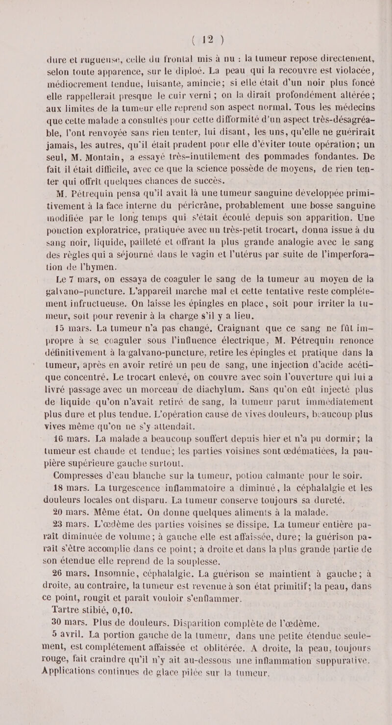 dure et rugueuse, celle du frontal mis à nu : la tumeur repose directement, selon toute apparence, sur le diploé. La peau qui la recouvre est violacée, médiocrement tendue, luisante, amincie; si elle était d’un noir plus foncé elle rappellerait presque le cuir verni ; on la dirait profondément altérée; aux limites de la tumeur elle reprend son aspect normal. Tous les médecins que cette malade a consultés pour cette difformité d’un aspect très-désagréa¬ ble, l’ont renvoyée sans rien tenter, lui disant , les uns, qu’elle ne guérirait jamais, les autres, qu'il était prudent pour elle d’éviter toute opération; un seul, M. Montain, a essayé très-inutilement des pommades fondantes. De fait il était difficile, avec ce que la science possède de moyens, de rien ten¬ ter qui offrît quelques chances de succès. M. Pétrequin pensa qu’il avait là une tumeur sanguine développée primi¬ tivement à la face interne du périerâne, probablement une bosse sanguine modifiée par le long temps qui s’était écoulé depuis son apparition. Une ponction exploratrice, pratiquée avec un très-petit trocart, donna issue à du sang noir, liquide, pailleté et offrant la plus grande analogie avec le sang des règles qui a séjourné dans le vagin et l’utérus par suite de f’imperfora- tion de l’hymen. Le 7 mars, on essaya de coaguler le sang de la tumeur au moyen de la galvano-puncture. L’appareil marche mal et cette tentative reste complète¬ ment infructueuse. On laisse les épingles en place, soit pour irriter la tu¬ meur, soit pour revenir à la charge s’il y a lieu. 15 mars. La tumeur n’a pas changé. Craignant que ce sang ne fût im¬ propre à se coaguler sous l’influence électrique, M. Pétrequin renonce définitivement à la galvano-puncture, retire les épingles et pratique dans la tumeur, après en avoir retiré un peu de sang, une injection d’acide acéti¬ que concentré. Le trocart enlevé, on couvre avec soin l’ouverture qui lui a livré passage avec un morceau de diachylum. Sans qu’on eût injecté plus de liquide qu’on n’avait retiré de sang, la tumeur parut immédiatement plus dure et plus tendue. L’opération cause de vives douleurs, beaucoup plus vives même qu’on ne s’y attendait. 16 mars. La malade a beaucoup souffert depuis hier et n’a pu dormir; la tumeur est chaude et tendue; les parties voisines sont œdématiées, la pau¬ pière supérieure gauche surtout. Compresses d’eau blanche sur la tumeur, potion calmante pour le soir. 18 mars. La turgescence inflammatoire a diminué, la céphalalgie et les douleurs locales ont disparu. La tumeur conserve toujours sa dureté. 20 mars. Même état. On donne quelques aliments à la malade. 23 mars. L’œdème des parties voisines se dissipe. La tumeur entière pa¬ raît diminuée de volume; à gauche elle est affaissée, dure; la guérison pa¬ raît s’être accomplie dans ce point; à droite et dans la plus grande partie de son étendue elle reprend de la souplesse. 26 mars. Insomnie, céphalalgie. La guérison se maintient à gauche; à droite, au contraire, la tumeur est revenue à son état primitif; la peau, dans ce point, rougit et paraît vouloir s’enflammer. Tartre slibié, 0,10. 30 mars. Plus de douleurs. Disparition complète de l’œdème. 5 avril. La portion gauche de la tumeur, dans une petite étendue seule¬ ment, est complètement affaissée et oblitérée. A droite, la peau, toujours rouge, fait craindre qu’il n’y ait au-dessous une inflammation suppurative. Applications continues de glace pilée sur la tumeur.