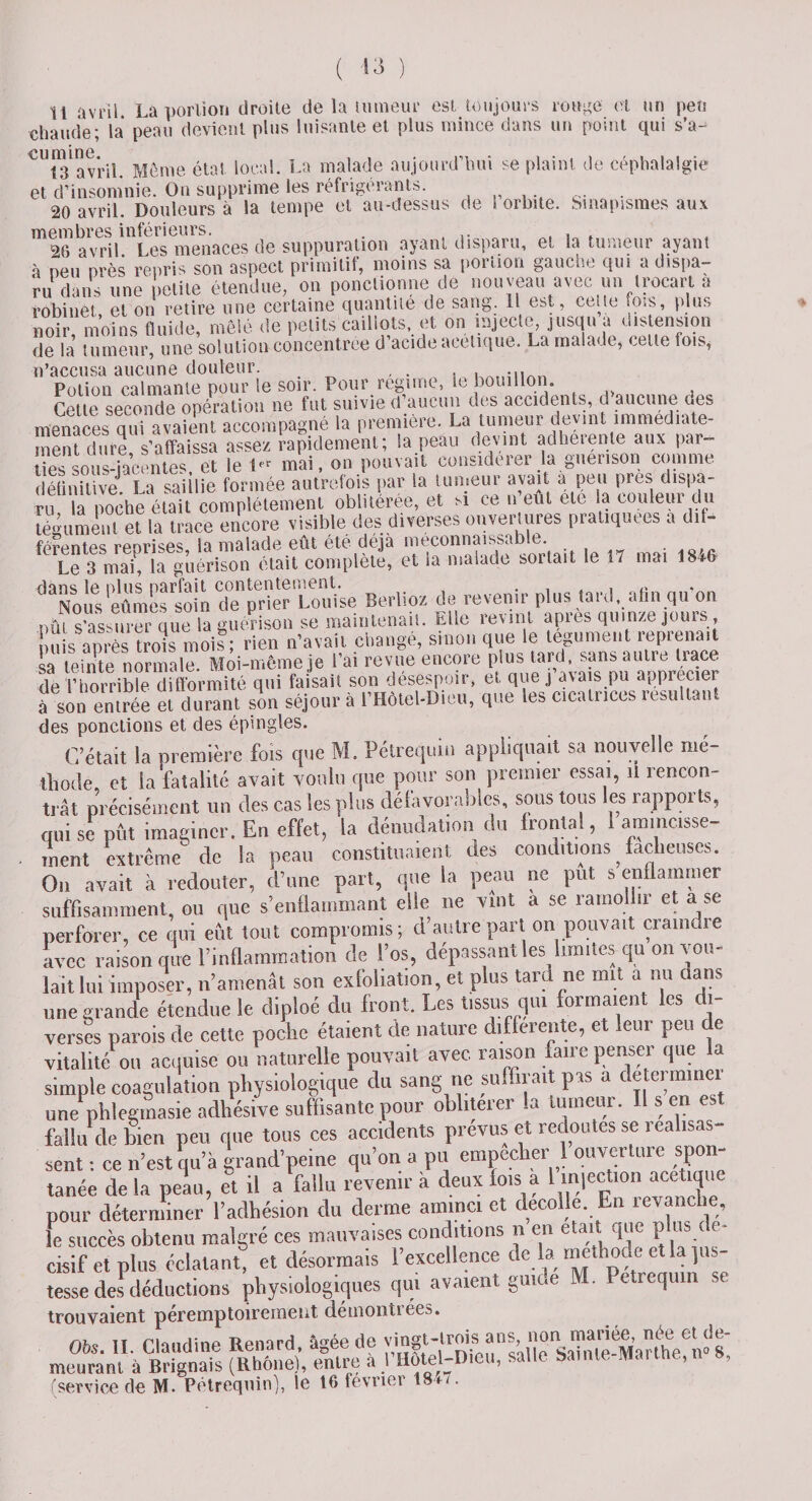 Il avril. La portion droite de la tumeur est toujours rouge et un peu chaude ; la peau devient plus luisante et plus mince dans un point qui s’a-^ CUt3av’ril. Meme état local. La malade aujourd’hui se plaint de céphalalgie et d’insomnie. On supprime les réfrigérants. 20 avril. Douleurs à la tempe et au-dessus de 1 orbite, bmapismes aux membres inférieurs. . , , . 26 avril Les menaces de suppuration ayant dispaiu, et la tumeur ayant à neu nrès repris son aspect primitif, moins sa portion gauche qui a dispa¬ ru dans une petite étendue, on ponctionne de nouveau avec un trocart a robinet et on retire une certaine quantité de sang. Il est, celte fq&gt;s, plus noir, moins fluide, mêlé de petits caillots, et on injecte, jusqu a distension de In tumeur, une solution concentrée d acide acétique. La malade, celte Lois, n’accusa aucune douleur. , . Potion calmante pour le soir. Pour régime, le bouillon. Cette seconde opération ne fut suivie d’aucun des accidents, d’aucune des menaces qui avaient accompagné la première. La tumeur devint immédiate¬ ment dure, s’affaissa assez rapidement; la peau devint adheiente aux par¬ tes sous-jacentes. et le 1» mai, on pouvait considérer la guérison comme définitive La saillie formée autrefois par la tumeur avait a peu près dispa¬ ru la poche était complètement oblitérée, et m ce n’eut etc la couleur du tégument et la trace encore visible des diverses ouvertures pratiquées a d.f- fprcntes reprises la malade eût été déjà méconnaissable. Le 3 mai', la guérison était complète, et la malade sortait le 17 mai 18^6 dans le oins parfait contentement. . , , Nous eûmes soin de prier Louise Berlioz de revenir plus tard, afin qu on nfti s’assurer nue la guérison se maintenait. Elle revint apres quinze jours, u s après îrois moi? rien n’avait changé, sinon que le tégument reprenait sa* teinte normale. Moi-même je l’ai revue encore plus tanJ sans autre ^»ce de l’horrible difformité qui faisait son desespoir, et que j avais pu apprécier à son entrée et durant son séjour à l’Hôtel-Dieu, que les cicatrices résultant des ponctions et des épingles. C’était la première fois que M. Pétrequin appliquait sa nouvelle mé¬ thode, et la fatalité avait voulu que pour son premier essai, il rencon¬ trât précisément un des cas les plus défavorables, sous tous les rapports, qui sc pût imaginer. En effet, la dénudation du frontal, 1 amincisse¬ ment extrême de la peau constituaient des conditions ; fâcheuses. On avait à redouter, d’une part, que la peau ne put s enflammer suffisamment, ou que s'enflammant elle ne vint a se ramollir et a se perforer, ce qui eût tout compromis; d’autre part on pouvait craindre avec raison que l’inflammation de l’os, dépassant les limites qu on vou¬ lait lui imposer, n’amenât son exfoliation, et plus tard ne mit a mi dans une grande étendue le diploé du front. Les tissus qui formaient les di¬ verses parois de cette poche étaient de nature differente, et leur peu de vitalité ou acquise ou naturelle pouvait avec raison faire penser que la simple coagulation physiologique du sang ne suffirait pas a de terminer une phlegmas.e adhésive suffisante pour oblitérer la tumeur. Il s en est n ! 1 * -, -, * .__nrPTriK Pt rPUOntCS SG 1 GtlllSclS' tanée de la peau, et il a fallu revenir a ueux xu» - pour déterminer l’adhésion du derme aminci et décollé En levanche, le succès obtenu malgré ces mauvaises conditions n en était.que p «s e* cisif et plus éclatant, et désormais l’excellence de la méthode e la jus¬ tesse deJ déductions physiologiques qui avaient guide M. Petrequm se trouvaient péremptoirement démontrées. nh&lt;- tî riom-tînp ttpmrd âiTée de vingt-trois ans, non mariée, née et ce- meurant à Brignais (Rhône), entre a l’Hotel-D.eu, salle bamle Mai the, 8, (service de M. Pétrequin), le 16 février 18*/.