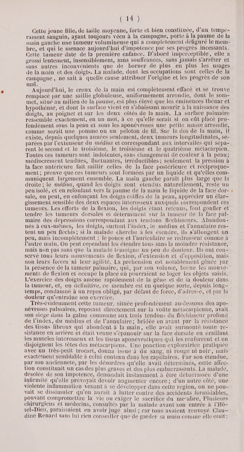 Cette jeune ülle, de taille moyenne, forte et bien constituée, d’un tempé¬ rament sanguin, ayant toujours vécu à la campagne, porte à la paume de la main gauche une tumeur volumineuse qui a complètement défiguré le mem¬ bre, et qui le menace aujourd’hui d’impotence par ses progrès incessants. Celte tumeur date delà première enfance. D’abord imperceptible, elle a grossi lentement, insensiblement, sans souffrances, sans jamais s’arrêter et sans autres inconvénients que de borner de plus en plus les usages de la main et des doigts. La malade, dont les occupations sont celles de la campagne, ne sait à quelle cause attribuer l’origine et les progrès de son mal. Aujourd’hui, le creux de la main est complètement effacé et se trouve remplacé par une saillie globuleuse, uniformément arrondie, dont le som¬ met, situé au milieu de la paume, est plus élevé que les éminences thénar et hypothénar, et dont la surface vient en s’abaissant mourir à la naissance des doigts, au poignet et sur les deux côtés de la main. La surface palmaire ressemble exactement, en un mol, à ce qu’elle serait si on eût placé pro¬ fondément sous la peau et sous les aponévroses une petite masse arrondie, comme serait une pomme ou un peloton de fil. Sur le dos de la main, i! existe, depuis quelques années seulement, deux tumeurs longitudinales, sé¬ parées par l’extenseur du médius et correspondant aux intervalles qui sépa¬ rent le second et le troisième, le troisième et le quatrième métacarpien. Toutes ces tumeurs sont indolentes, sans changement de couleur à la peau; médiocrement tendues, fluctuantes, irréductibles; seulement la pression à la face antérieure fait saillir celles de la face postérieure et réciproque¬ ment; preuve que ces tumeurs sont formées par un liquide et qu’elles com¬ muniquent largement ensemble. La main gauche parait plus large que la droite; le médius, quand les doigts sont étendus naturellement, reste un peu isolé, et en refoulant vers la paume de la main le liquide de la face dor- ♦ sale, on peut, en enfonçant les doigts coiffés de la peau, apprécier un élar¬ gissement sensible des deux espaces interosseux auxquels correspondent ces tumeurs. Les efforts de la flexion, les doigts étant retenus, font gontler et tendre les tumeurs dorsales et déterminent sur la tumeur de la face pal¬ maire des dépressions correspondant aux tendons fléchisseurs. Abandon¬ nés à eux-mêmes, les doigts, surtout l’index, le médius et l’annulaire res¬ tent un peu fléchis; si la malade cherche à les étendre, ils s’allongent un peu, mais incomplètement : le pouce et l’auriculaire se redressent comme à l’autre main. On peut cependant les étendre tous sans la moindre résistance, mais non pas sans que la malade témoigne un peu de douleur. Ils ont con¬ servé tous leurs mouvements de flexion', d’extension et d'opposition, mais non leurs forces ni leur agilité. La préhension est notablement gênée par la présence delà tumeur palmaire, qui, par son volume, borne les mouve¬ ments de flexion et occupe la place où pourraient se loger les objets saisis. L’exercice des doigts amène rapidement de la gêne et de la douleur dans la tumeur, et, en définitive, ce membre est en quelque sorte, depuis long¬ temps, condamné à un repos obligé, par défaut de force, d’adresse, et par la douleur qu’entraîne son exercice. Très-évidemment cette tumeur, située profondément au-dessous des apo¬ névroses palmaires, reposant directement sur la voûte métacarpienne, avait son siégé dans la gaine commune aux trois tendons du fléchisseur profond de l’index, du médius et de l’annulaire; bridée en avant par la résistance des tissus fibreux qui abondent à la main, elle avait surmonte toute ré¬ sistance en arrière et était venue s’épanouir sur la face dorsale en éraillant les muscles interosseux et les tissus aponévrotiques qui les renforcent et en disjoignent les têtes des métacarpiens. Une ponction exploratrice pratiquée avec un très-petit trocart, donna issue à du sang, ni rouge ni noir, mais exactement semblable à celui contenu dans les capillaires. Far son étendue, par son ancienneté, par les désordres qu’elle avait déterminés, celle affec¬ tion constituait un cas des plus graves et des plus embarrassants. La malade, désolée de son impotence, demandait instamment à être débarrassée d’une infirmité qu’elle prévoyait devoir augmenter encore; d’un autre côté, une violente inflammation venant à se développer dans cette région, on ne pou¬ vait se dissimuler qu’on aurait à lutter contre des accidents formidables, pouvant compromettre la vie ou exiger le sacrifice du membre. Plusieurs chirurgiens et médecins, consultés par la malade avant son entrée à l’Hô- tel-Dieu, paraissaient en avoir jugé ainsi; car tous avaient renvoyé Clau¬ dine Renard sans lui rien conseiller que de garder sa main comme elle était ;