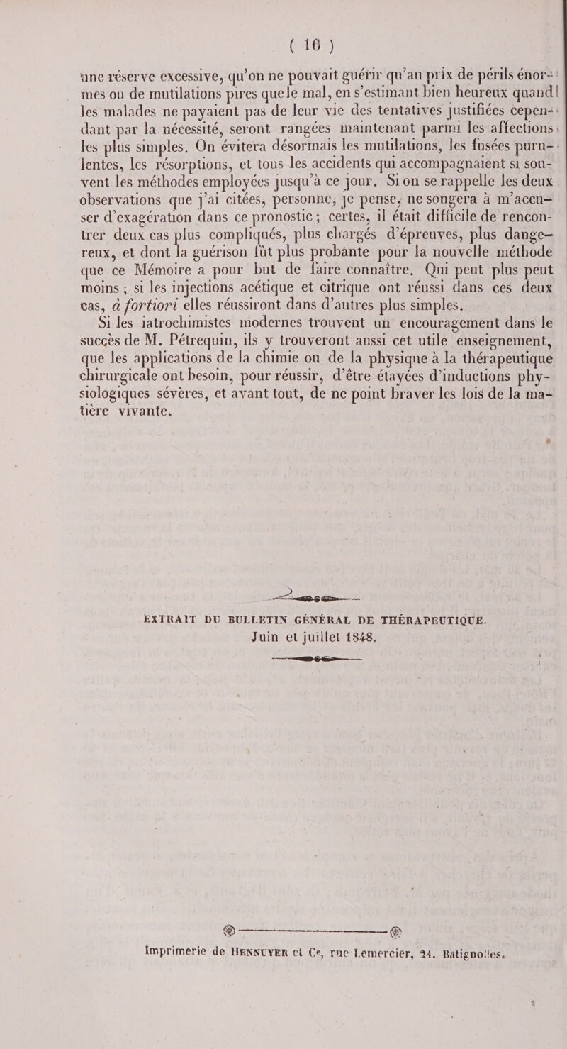 ( 10 ) une réserve excessive, qu’on ne pouvait guérir qu’au prix de périls énor¬ mes ou de mutilations pires que le mal, en s’estimant bien heureux quand les malades ne payaient pas de leur vie des tentatives justifiées cepen¬ dant par la nécessité, seront rangées maintenant parmi les affections les plus simples. On évitera désormais les mutilations, les fusées puru¬ lentes, les résorptions, et tous les accidents qui accompagnaient si sou¬ vent les méthodes employées jusqu’à ce jour. Si on se rappelle les deux observations que j’ai citées, personne, je pense, ne songera à m’accu¬ ser d’exagération dans ce pronostic ; certes, il était difficile de rencon¬ trer deux cas plus compliqués, plus chargés d’épreuves, plus dange¬ reux, et dont la guérison fût plus probante pour la nouvelle méthode que ce Mémoire a pour but de faire connaître. Qui peut plus peut moins ; si les injections acétique et citrique ont réussi dans ces deux cas, à fortiori elles réussiront dans d’autres plus simples. Si les iatrochimistes modernes trouvent un encouragement dans le succès de M. Pétrequin, ils y trouveront aussi cet utile enseignement, que les applications de la chimie ou de la physique à la thérapeutique chirurgicale ont besoin, pour réussir, d’être étayées d’inductions phy¬ siologiques sévères, et avant tout, de ne point braver les lois de la ma¬ tière vivante. EXTRAIT DU BULLETIN GÉNÉRAL DE THÉRAPEUTIQUE. Juin et juillet 1848. ®-% Imprimerie de Il ennuyer et O, rue remercier, 34. Batignolles. t