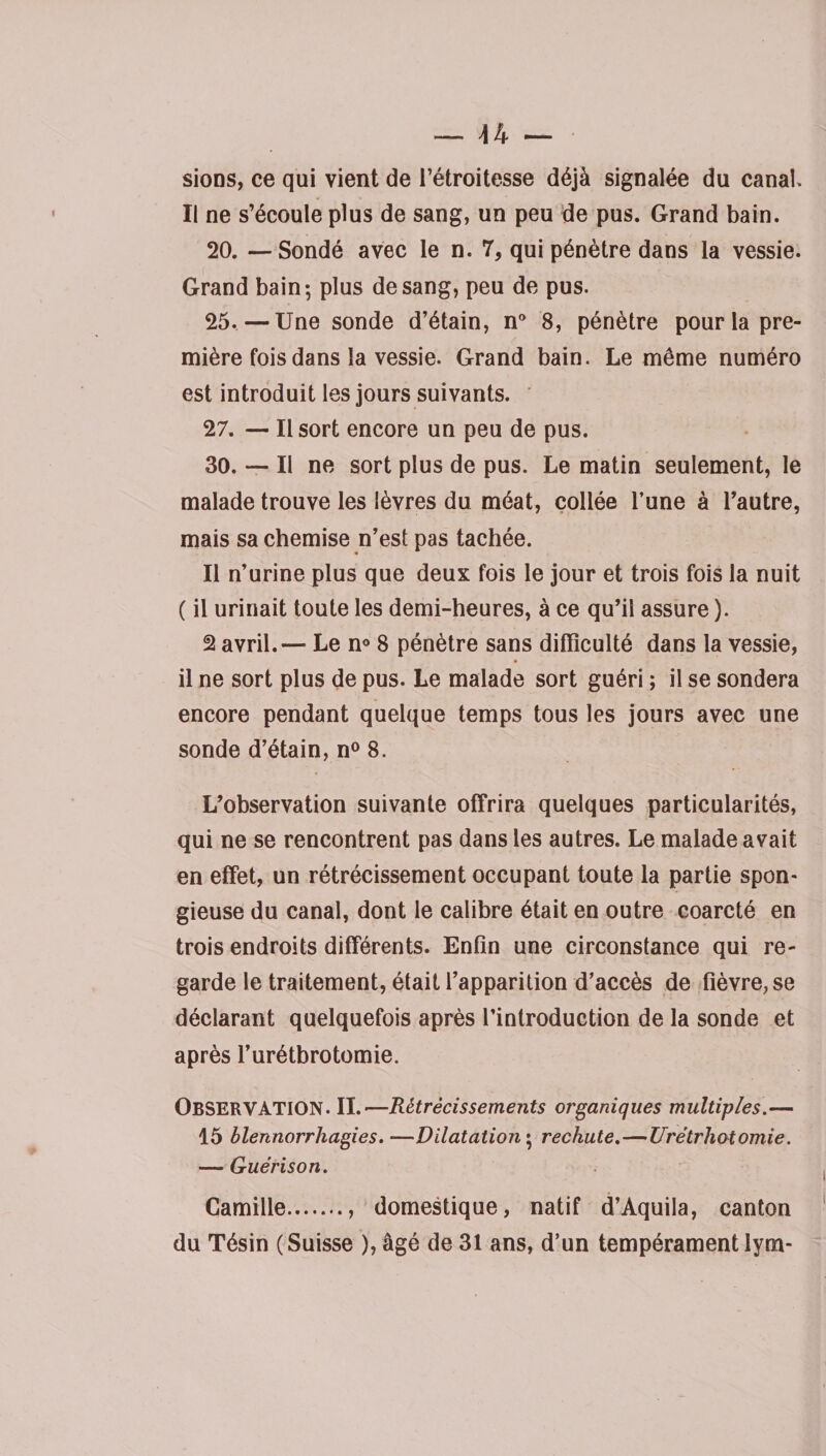 sioDS, ce qui vient de l’étroitesse déjà signalée du canal. Il ne s’écoule plus de sang, un peu de pus. Grand bain. 20. —Sondé avec le n. 7, qui pénètre dans la vessie. Grand bain; plus de sang, peu de pus. 25.—Une sonde d’étain, n° 8, pénètre pour la pre¬ mière fois dans la vessie. Grand bain. Le même numéro est introduit les jours suivants. 27. — Il sort encore un peu de pus. 30. — Il ne sort plus de pus. Le matin seulement, le malade trouve les lèvres du méat, collée l’une à l’autre, mais sa chemise n’est pas tachée. Il n’urine plus que deux fois le jour et trois fois la nuit ( il urinait toute les demi-heures, à ce qu’il assure ). 2 avril.— Le n° 8 pénètre sans difficulté dans la vessie, il ne sort plus de pus. Le malade sort guéri ; il se sondera encore pendant quelque temps tous les jours avec une sonde d’étain, n° 8. L’observation suivante offrira quelques particularités, qui ne se rencontrent pas dans les autres. Le malade avait en effet, un rétrécissement occupant toute la partie spon¬ gieuse du canal, dont le calibre était en outre coarcté en trois endroits différents. Enfin une circonstance qui re¬ garde le traitement, était l’apparition d’accès de fièvre, se déclarant quelquefois après l’introduction de la sonde et après l’urétbrotomie. OBSERVATION. IL-—Rétrécissements organiques multiples.— 15 blennorrhagies.—Dilatation ; rechute.—Urétrhotomie. — Guérison. Camille.. domestique, natif d’Aquila, canton du Tésin (Suisse ), âgé de 31 ans, d’un tempérament lym-