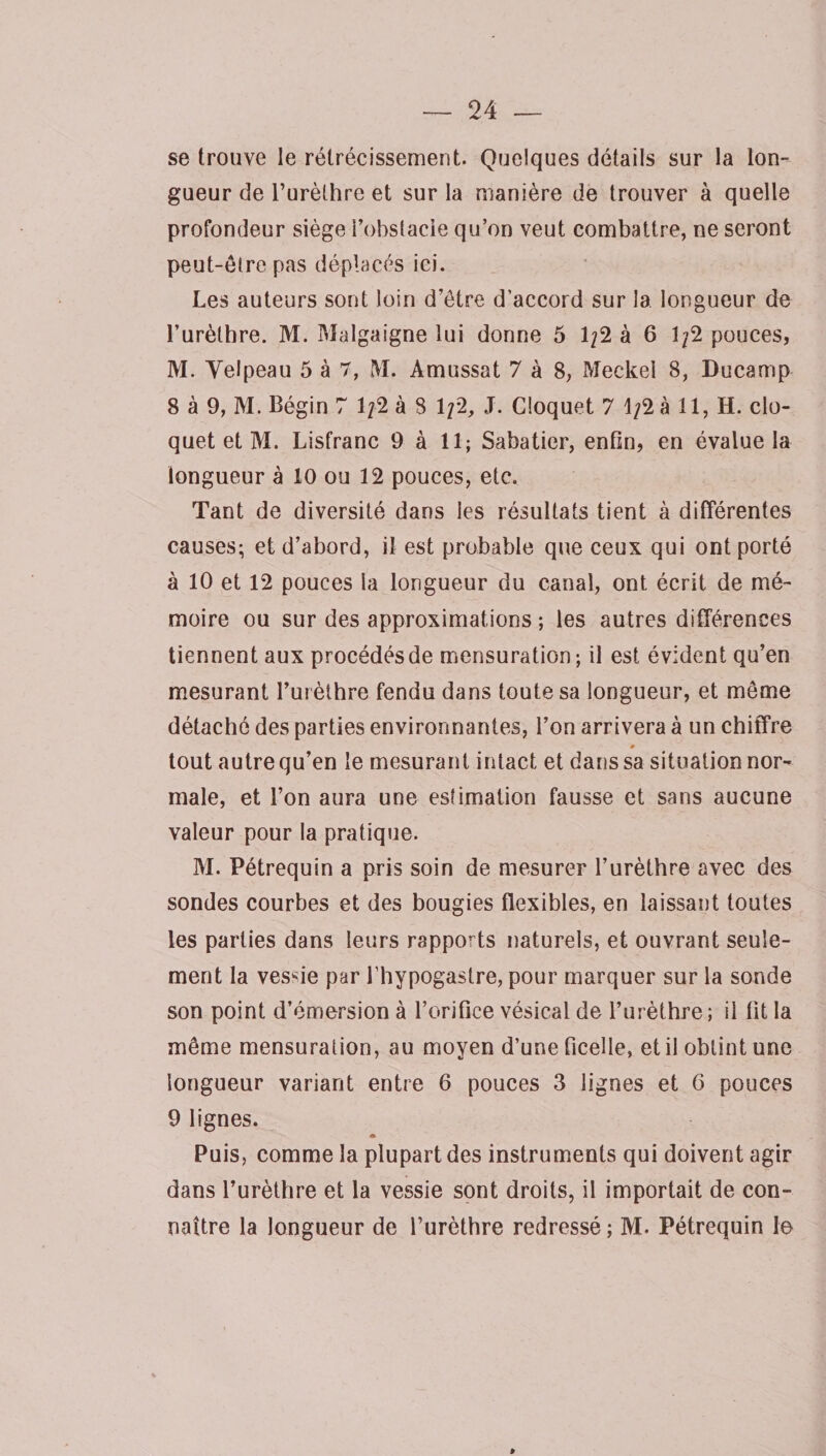 se trouve le rétrécissement. Quelques détails sur la lon¬ gueur de l’urèthre et sur la manière de trouver à quelle profondeur siège l’obstacle qu’on veut combattre, ne seront peut-êlre pas déplacés ici. Les auteurs sont loin d’être d’accord sur la longueur de l’urèthre. M. Malgaigne lui donne 5 1/2 à 6 1/2 pouces, M. Velpeau 5 à 7, M. Amussat 7 à 8, Meckel 8, Ducamp 8 à 9, M. Bégin 7 1/2 à 8 1/2, J. Cloquet 7 1/2 à 11, H. clo- quet et M. Lisfranc 9 à 11; Sabatier, enfin, en évalue la longueur à 10 ou 12 pouces, etc. Tant de diversité dans les résultats tient à différentes causes; et d’abord, il est probable que ceux qui ont porté à 10 et 12 pouces la longueur du canal, ont écrit de mé¬ moire ou sur des approximations ; les autres différences tiennent aux procédés de mensuration; il est évident qu’en mesurant l’urèthre fendu dans toute sa longueur, et même détaché des parties environnantes, l’on arrivera à un chiffre m tout autre qu’en le mesurant intact et dans sa situation nor¬ male, et l’on aura une estimation fausse et sans aucune valeur pour la pratique. M. Pétrequin a pris soin de mesurer l’urèthre avec des sondes courbes et des bougies flexibles, en laissant toutes les parties dans leurs rapports naturels, et ouvrant seule¬ ment la vessie par l’hypogastre, pour marquer sur la sonde son point d’émersion à l’orifice vésical de l’urèthre; il fit la même mensuration, au moyen d’une ficelle, et il obtint une longueur variant entre 6 pouces 3 lignes et 6 pouces 9 lignes. « Puis, comme la plupart des instruments qui doivent agir dans l’urèthre et la vessie sont droits, il importait de con¬ naître la longueur de l’urèthre redressé ; M. Pétrequin le p