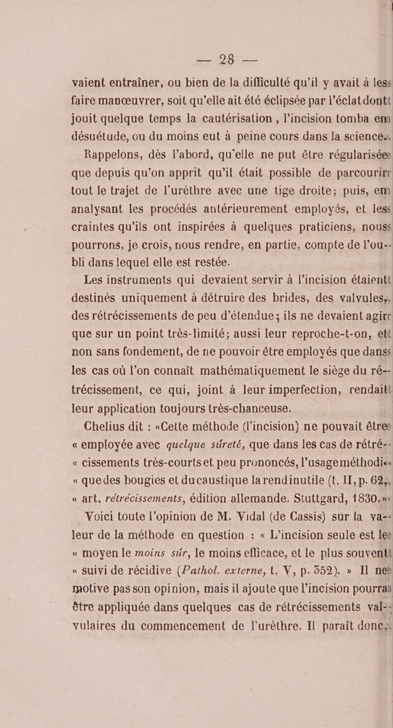 vaient entraîner, ou bien de la difficulté qu’il y avait à les faire manœuvrer, soit qu’elle ait été éclipsée par i’éclatdont jouit quelque temps la cautérisation , l’incision tomba en désuétude, ou du moins eut à peine cours dans la science. Rappelons, dès l’abord, qu'elle ne put être régularisée que depuis qu’on apprit qu’il était possible de parcourir, tout le trajet de l’urèthre avec une tige droite: puis, en analysant les procédés antérieurement employés, et les- craintes qu’ils ont inspirées à quelques praticiens, nous- pourrons, je crois, nous rendre, en partie, compte de l’ou¬ bli dans lequel elle est restée. Les instruments qui devaient servir à l’incision étaient; destinés uniquement à détruire des brides, des valvules, des rétrécissements de peu d’étendue; ils ne devaient agirr que sur un point très-limité; aussi leur reproche-t-on, ett non sans fondement, de ne pouvoir être employés que dans^ les cas où l’on connaît mathématiquement le siège du ré¬ trécissement, ce qui, joint à leur imperfection, rendait leur application toujours très-chanceuse. Chelius dit : «Cette méthode (l’incision) ne pouvait être « employée avec quelque sûreté, que dans les cas de rétré- « cissements très-courts et peu prononcés, l’usageméthodi* « quedes bougies etducaustique larendinutile (t. II, p. 62, « art. rétrécissements, édition allemande. Stuttgard, 1830.» Voici toute l’opinion de M. Vidal (de Cassis) sur la va¬ leur de la méthode en question : « L’incision seule est le « moyen le moins sûr, le moins efficace, et le plus souvent « suivi de récidive (Pathol. externej t. V, p. 552). » Il ne motive pas son opinion, mais il ajoute que l’incision pourra être appliquée dans quelques cas de rétrécissements val¬ vulaires du commencement de Furèthre. Il paraît donc,