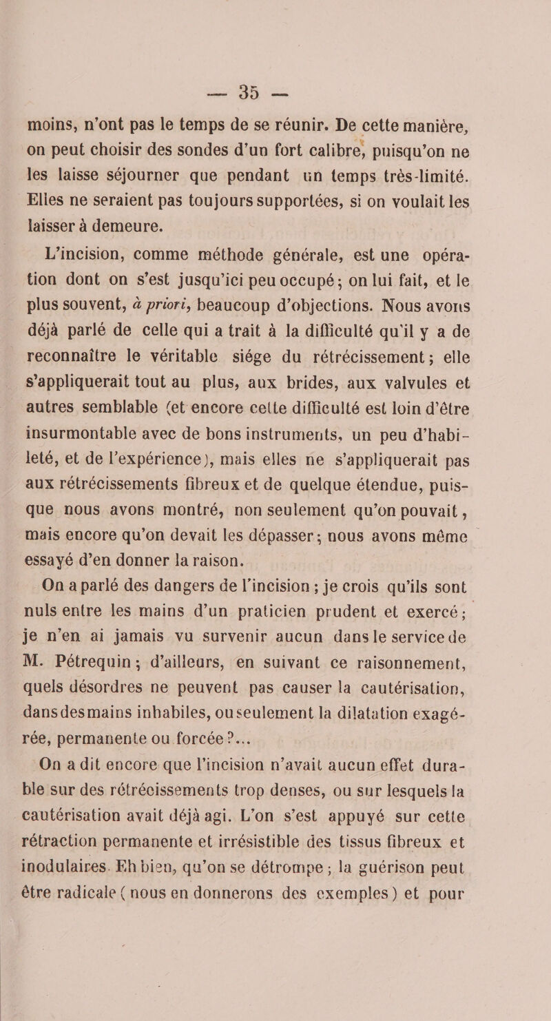 moins, n’ont pas le temps de se réunir. De cette manière, on peut choisir des sondes d’un fort calibre, puisqu’on ne les laisse séjourner que pendant un temps très-limité. Elles ne seraient pas toujours supportées, si on voulait les laisser à demeure. L’incision, comme méthode générale, est une opéra¬ tion dont on s’est jusqu’ici peu occupé; on lui fait, et le plus souvent, à priori, beaucoup d’objections. Nous avons déjà parlé de celle qui a trait à la difficulté qu'il y a de reconnaître le véritable siège du rétrécissement ; elle s’appliquerait tout au plus, aux brides, aux valvules et autres semblable (et encore celte difficulté est loin d’être insurmontable avec de bons instruments, un peu d’habi¬ leté, et de l’expérience J, mais elles ne s’appliquerait pas aux rétrécissements fibreux et de quelque étendue, puis¬ que nous avons montré, non seulement qu’on pouvait, mais encore qu’on devait les dépasser; nous avons même essayé d’en donner la raison. On a parlé des dangers de l’incision ; je crois qu’ils sont nuis entre les mains d’un praticien prudent et exercé; je n’en ai jamais vu survenir aucun dans le service de M. Pétrequin ; d’ailleurs, en suivant ce raisonnement, quels désordres ne peuvent pas causer la cautérisation, dansdesmains inhabiles, ou seulement la dilatation exagé¬ rée, permanente ou forcée?... On a dit encore que l’incision n’avait aucun effet dura¬ ble sur des rétrécissements trop denses, ou sur lesquels la cautérisation avait déjà agi. L’on s’est appuyé sur cette rétraction permanente et irrésistible des tissus fibreux et inodulaires Eh bien, qo’on se détrompe ; la guérison peut être radicale ( nous en donnerons des exemples ) et pour