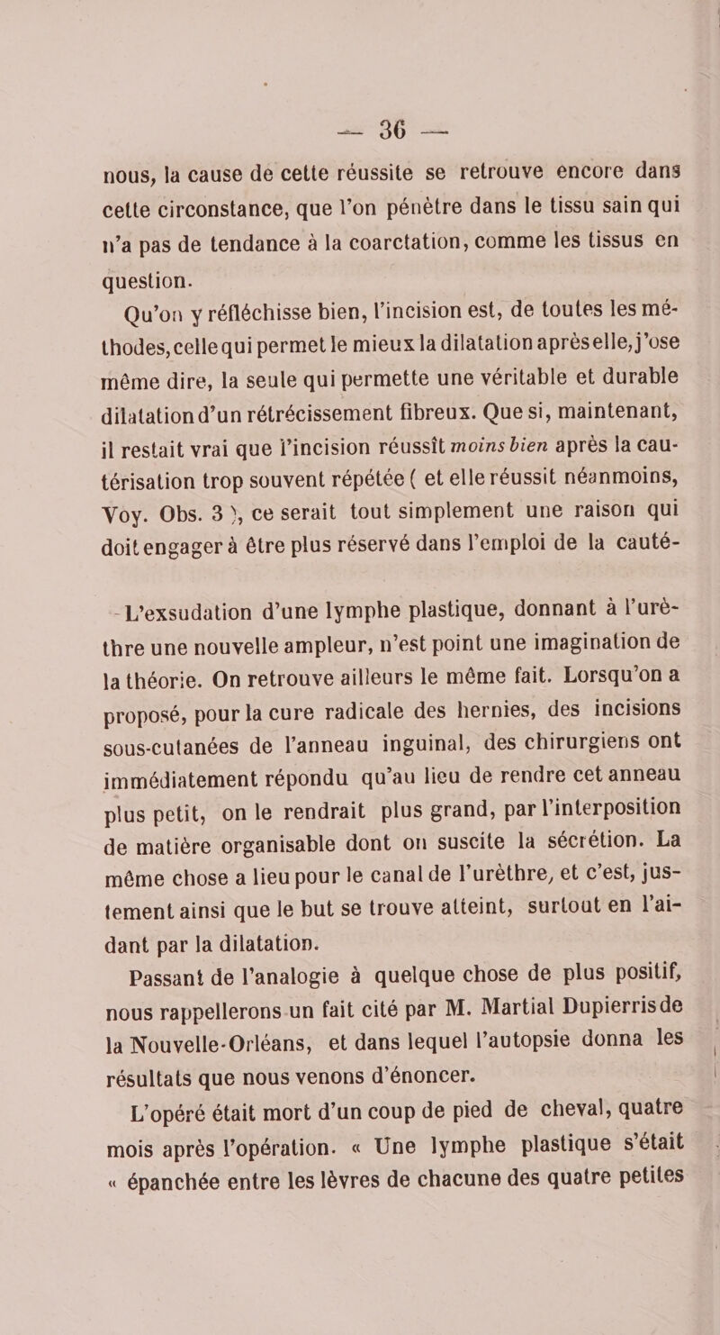 30 — nous, la cause de cette réussite se retrouve encore dans cette circonstance, que l’on pénètre dans le tissu sain qui n’a pas de tendance à la coarctation, comme les tissus en question. Qu’on y réfléchisse bien, l’incision est, de toutes les mé¬ thodes, cellequi permet le mieux la dilatation aprèselle,j’ose même dire, la seule qui permette une véritable et durable dilatation d’un rétrécissement fibreux. Que si, maintenant, il restait vrai que l’incision réussît moins bien après la cau¬ térisation trop souvent répétée ( et elle réussit néanmoins, Yoy. Obs. 3 ), ce serait tout simplement une raison qui doit engager à être plus réservé dans l’emploi de la cauté- - L’exsudation d’une lymphe plastique, donnant à 1 urè¬ thre une nouvelle ampleur, n’est point une imagination de la théorie. On retrouve ailleurs le même fait. Lorsqu’on a proposé, pour la cure radicale des hernies, des incisions sous-cutanées de l’anneau inguinal, des chirurgiens ont immédiatement répondu qu’au lieu de rendre cet anneau plus petit, on le rendrait plus grand, par l’interposition de matière organisable dont on suscite la sécrétion. La même chose a lieu pour le canal de l’urèthre, et c’est, jus¬ tement ainsi que le but se trouve atteint, surtout en l’ai¬ dant par la dilatation. Passant de l’analogie à quelque chose de plus positif, nous rappellerons un fait cité par M. Martial Dupierrisde la Nouvelle-Orléans, et dans lequel l’autopsie donna les résultats que nous venons d’énoncer. L’opéré était mort d’un coup de pied de cheval, quatre mois après l’opération. « Une lymphe plastique s était « épanchée entre les lèvres de chacune des quatre petites