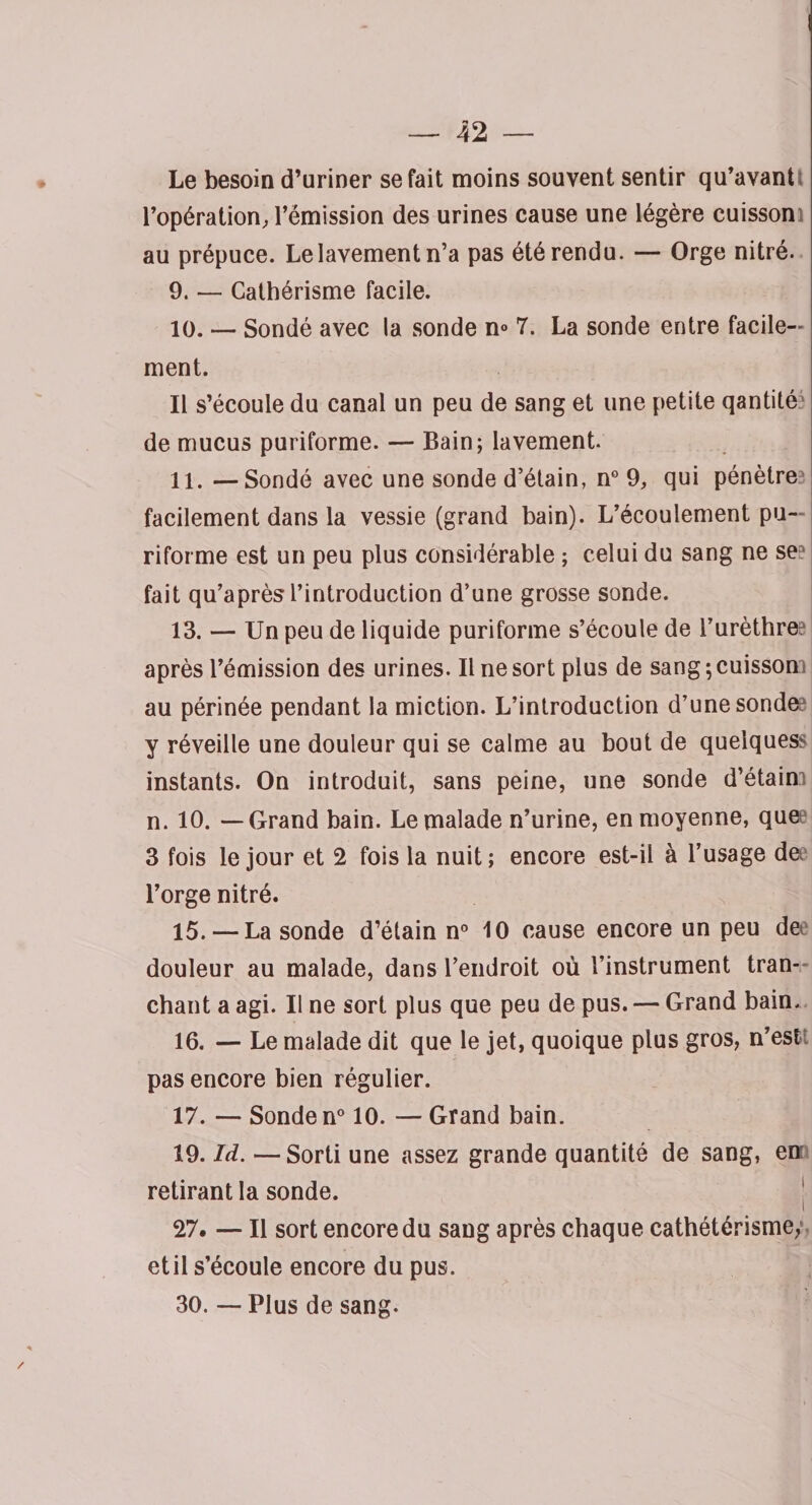 Le besoin d’uriner se fait moins souvent sentir qu’avant l’opération, l’émission des urines cause une légère cuisson au prépuce. Le lavement n’a pas été rendu. — Orge nitré. 9. — Cathérisme facile. 10. — Sondé avec la sonde n° 7. La sonde entre facile¬ ment. Il s’écoule du canal un peu de sang et une petite qantité' de mucus puriforme. — Bain; lavement. 11. —Sondé avec une sonde d’étain, n° 9, qui pénètre? facilement dans la vessie (grand bain). L’écoulement pu¬ riforme est un peu plus considérable ; celui du sang ne se fait qu’après l’introduction d’une grosse sonde. 13. — Un peu de liquide puriforme s’écoule de l’urèthre? après l’émission des urines. Il ne sort plus de sang ; cuisson au périnée pendant la miction. L’introduction d’une sonde? y réveille une douleur qui se calme au bout de quelquess instants. On introduit, sans peine, une sonde d’étain? n. 10. — Grand bain. Le malade n’urine, en moyenne, quee 3 fois le jour et 2 fois la nuit; encore est-il à l’usage de l’orge nitré. 15. — La sonde d’étain n° 10 cause encore un peu de douleur au malade, dans l’endroit où l’instrument tran¬ chant a agi. Il ne sort plus que peu de pus. — Grand bain. 16. — Le malade dit que le jet, quoique plus gros, n’est; pas encore bien régulier. 17. — Sonde n° 10. — Grand bain. 19. Id. —Sorti une assez grande quantité de sang, en retirant la sonde. 27. — Il sort encore du sang après chaque cathétérisme, et il s’écoule encore du pus. 30. — Plus de sang.