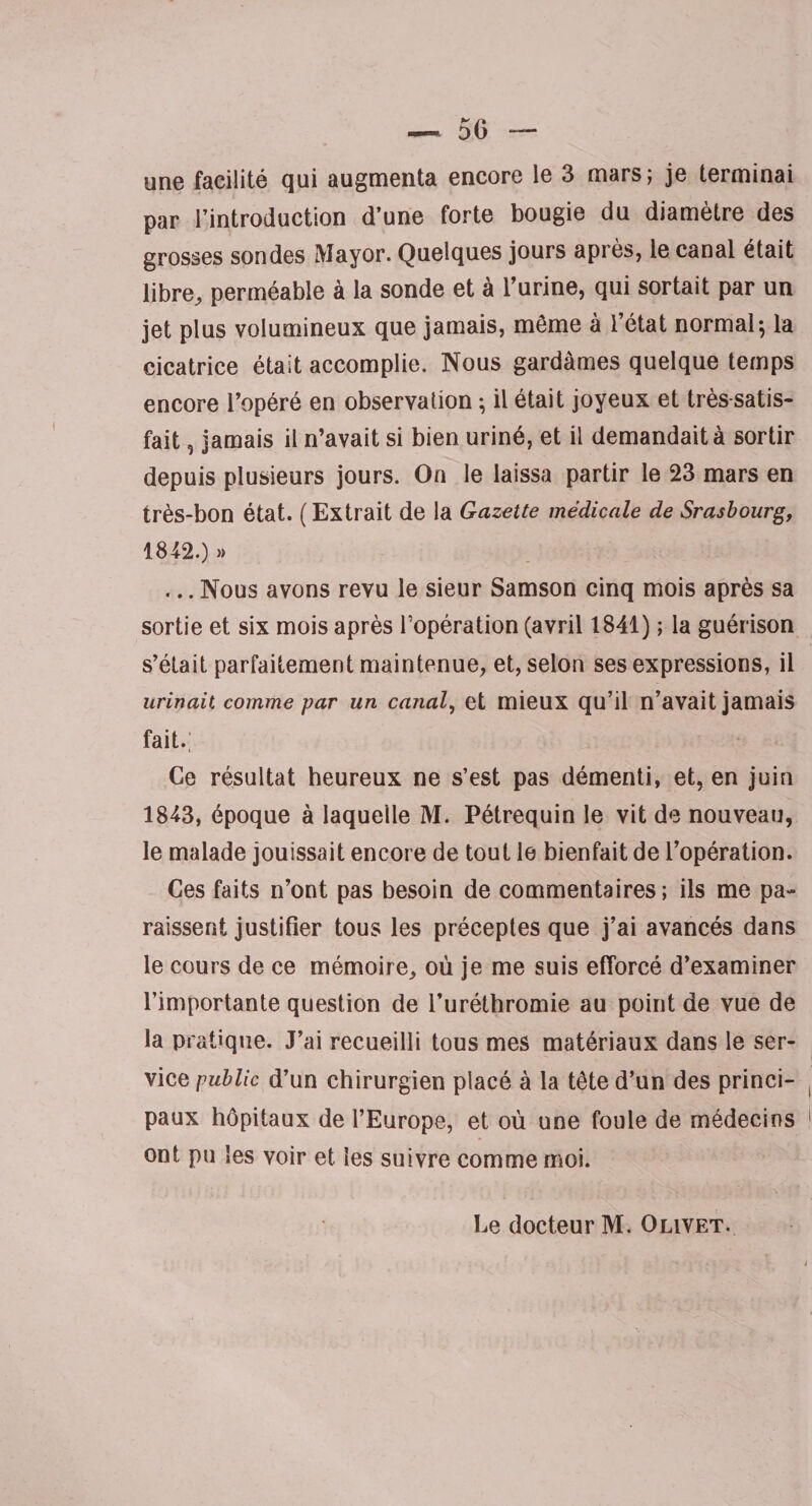 une facilité qui augmenta encore le 3 mars; je terminai par l’introduction d’une forte bougie du diamètre des grosses sondes Mayor. Quelques jours après, le canal était libre, perméable à la sonde et à l’urine, qui sortait par un jet plus volumineux que jamais, même à l’état normal; la cicatrice était accomplie. Nous gardâmes quelque temps encore l’opéré en observation ; il était joyeux et très satis¬ fait , jamais il n’avait si bien uriné, et il demandait à sortir depuis plusieurs jours. On le laissa partir le 23 mars en très-bon état. (Extrait de la Gazette médicale de Srasbourg, 1842. ) » ... Nous avons revu le sieur Samson cinq mois après sa sortie et six mois après l’opération (avril 1841) ; la guérison s’était parfaitement maintenue, et, selon ses expressions, il urinait comme par un canal, et mieux qu’il n’avait jamais fait.; Ce résultat heureux ne s’est pas démenti, et, en juin 1843, époque à laquelle M. Pétrequin le vit de nouveau, le malade jouissait encore de tout le bienfait de l’opération. Ces faits n’ont pas besoin de commentaires; ils me pa¬ raissent justifier tous les préceptes que j’ai avancés dans le cours de ce mémoire, où je me suis efforcé d’examiner l’importante question de l’uréthromie au point de vue de la pratique. J’ai recueilli tous mes matériaux dans le ser¬ vice public d’un chirurgien placé à la tête d’un des princi¬ paux hôpitaux de l’Europe, et où une foule de médecins ont pu les voir et les suivre comme moi. Le docteur M. Olivet.