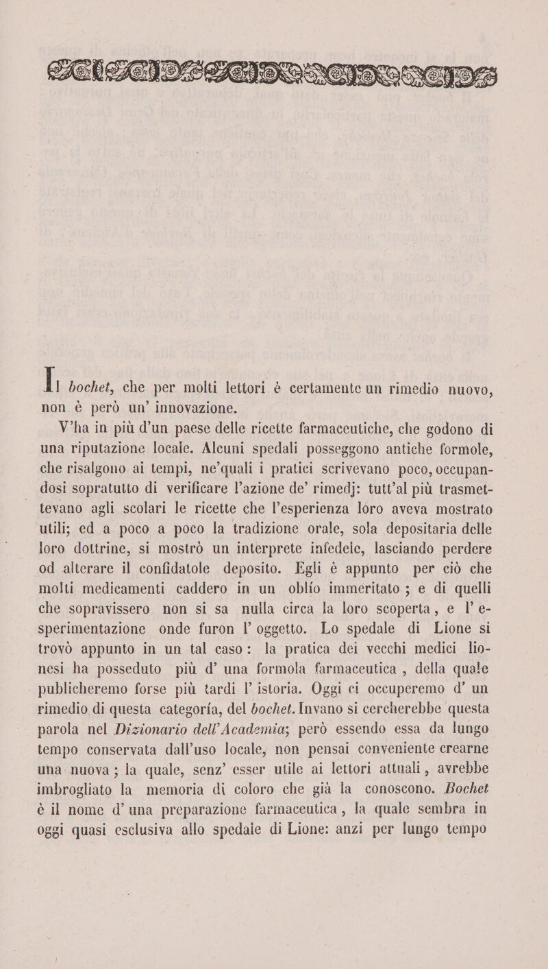 non è però un’ innovazione. V’ha in più d’un paese delle ricette farmaceutiche, che godono di una riputazione locale. Alcuni spedali posseggono antiche formolo, che risalgono ai tempi, ne’quali i pratici scrivevano poco, occupan¬ dosi sopratutto di verificare l’azione de’ rimedj: tutt’al più trasmet¬ tevano agli scolari le ricette che l’esperienza loro aveva mostrato utili; ed a poco a poco la tradizione orale, sola depositaria delle loro dottrine, si mostrò un interprete infedele, lasciando perdere od alterare il confidatole deposito. Egli è appunto per ciò che molti medicamenti caddero in un oblio immeritato ; e di quelli che sopravissero non si sa nulla circa la loro scoperta, e 1’ e- sperimentazione onde furon 1’ oggetto. Lo spedale di Lione si trovò appunto in un tal caso : la pratica dei vecchi medici lio- nesi ha posseduto più d’ una forinola farmaceutica , della quale publicheremo forse più tardi l’istoria. Oggi ci occuperemo d’ un rimedio di questa categoria, del bochet. Invano si cercherebbe questa parola nel Dizionario dell’ Academia] però essendo essa da lungo tempo conservata dall’uso locale, non pensai conveniente crearne una nuova ; la quale, senz’ esser utile ai lettori attuali, avrebbe imbrogliato la memoria di coloro che già la conoscono. Bochet è il nome d’ una preparazione farmaceutica, la quale sembra in oggi quasi esclusiva allo spedale di Lione: anzi per lungo tempo