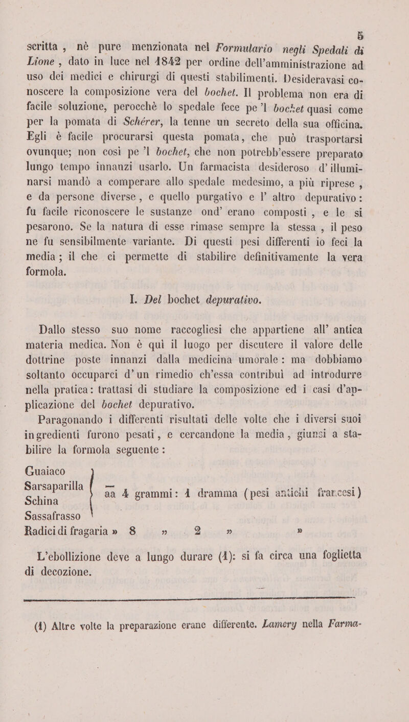 scritta , nè pure menzionata ne! Formulario negli Spedali di Lione , dato in luce nel !8-42 per ordine dell’amministrazione ad uso dei medici e chirurgi di questi stabilimenti. Desideravasi co¬ noscere la composizione vera del bochet. Il problema non era di facile soluzione, perocché lo spedale fece pe ’l bochet quasi come per la pomata di Schérer, la tenne un secreto della sua officina. Egli è facile procurarsi questa pomata, che può trasportarsi ovunque; non così pe ’l bochet, che non potrebh’essere preparato lungo tempo innanzi usarlo. Un farmacista desideroso d’illumi¬ narsi mandò a comperare allo spedale medesimo, a più riprese , e da persone diverse , e quello purgativo e 1’ altro depurativo : fu facile riconoscere le sustanze ond’ erano composti , e le si pesarono. Se la natura di esse rimase sempre la stessa , il peso ne fu sensibilmente variante. Di questi pesi differenti io feci la media ; il che ci permette di stabilire definitivamente la vera formola. I. Del bochet depurativo. Dallo stesso suo nome raccogliesi che appartiene all’ antica materia medica. Non è qui il luogo per discutere il valore delle dottrine poste innanzi dalla medicina umorale : ma dobbiamo soltanto occuparci d’un rimedio ch’essa contribuì ad introdurre nella pratica: trattasi di studiare la composizione ed i casi d’ap¬ plicazione del bochet depurativo. Paragonando i differenti risultati delle volte che i diversi suoi ingredienti furono pesati, e cercandone la media, giunsi a sta¬ bilire la formola seguente : Guaiaco Sarsaparilla Schina Sassafrasso Radici di fragaria » 8 » 2 « » L’ebollizione deve a lungo durare (4): si fa circa una foglietta di decozione. aa 4 grammi : 4 dramma ( pesi antichi francesi ) (1) Altre volte la preparazione erane differente. Lamery nella Farina i