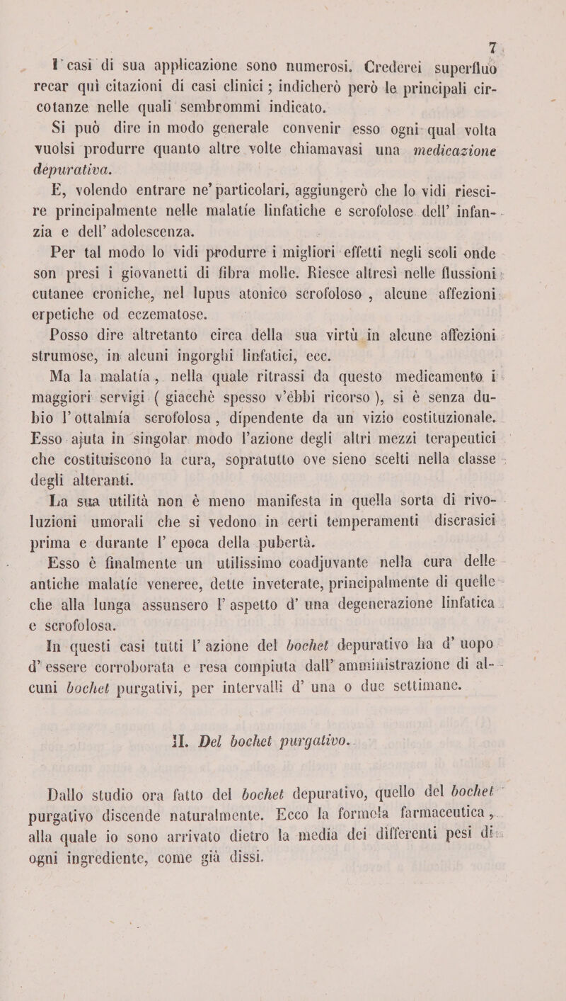 r casi di sua applicazione sono numerosi. Crederei superfluo recar qui citazioni di casi clinici ; indicherò però le principali cir¬ co tanze nelle quali sembrommi indicato. Si può dire in modo generale convenir esso ogni qual volta vuoisi produrre quanto altre volte chiamavasi una medicazione depurativa. E, volendo entrare ne’ particolari, aggiungerò che lo vidi riesci- re principalmente nelle malatie linfatiche e scrofolose dell’ infan¬ zia e dell’ adolescenza. Per tal modo lo vidi produrre i migliori effetti negli scoli onde son presi i giovanetti di libra molle. Riesce altresì nelle flussioni cutanee croniche, nel lupus atonico scrofoloso , alcune affezioni erpetiche od eczematose. Posso dire altretanto circa della sua virtù in alcune affezioni strumose, in alcuni ingorghi linfatici, ecc. Ma la malatia , nella quale ritrassi da questo medicamento i maggiori servigi ( giacche spesso v’èbbi ricorso ), si è senza du¬ ino l’oftalmia scrofolosa , dipendente da un vizio costituzionale. Esso ajuta in singoiar modo l’azione degli altri mezzi terapeutici che costituiscono la cura, sopratutto ove sieno scelti nella classe degli alteranti. La sua utilità non è meno manifesta in quella sorta di rivo¬ luzioni umorali che si vedono in certi temperamenti discrasie! prima e durante 1’ epoca della pubertà. Esso è Analmente un utilissimo coadjuvante nella cura delle antiche malatie veneree, dette inveterate, principalmente di quelle che alla lunga assunsero 1’ aspetto d’ una degenerazione linfatica e scrofolosa. In questi casi tutti 1’ azione dei bochel depurativo ha d’ uopo d’ essere corroborata e resa compiuta dall’ amministrazione di al¬ cuni bochet purgativi, per intervalli d’ una o due settimane. II. Del bochet purgativo. Dallo studio ora fatto del bochet depurativo, quello del bochel purgativo discende naturalmente. Ecco la formala .farmaceutica, alla quale io sono arrivato dietro la media dei differenti pesi di* ogni ingrediente, come già dissi. /