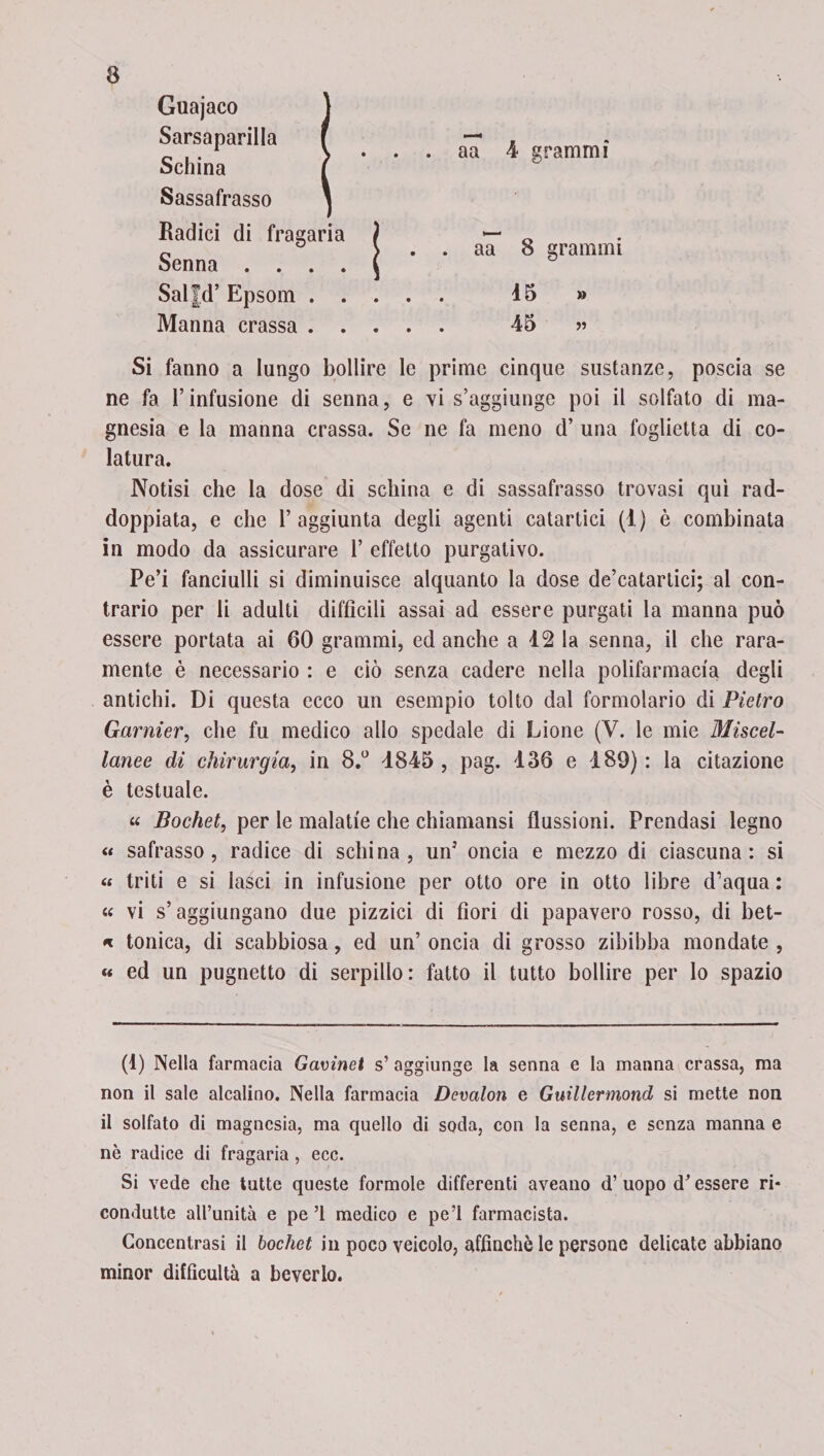 Guajaco Sarsaparilla Schina Sassafrasso aa 4 grammi Radici di fragaria aa 8 grammi Senna . . . Salfd’ Epsom . Manna crassa . 15 » 45 « Si fanno a lungo bollire le prime cinque sustanze, poscia se ne fa l’infusione di senna, e vi s’aggiunge poi il solfato di ma¬ gnesia e la manna crassa. Se ne fa meno d’ una foglietta di co¬ latura. Notisi che la dose di schina e di sassafrasso trovasi qui rad¬ doppiata, e che l’aggiunta degli agenti catartici (1) è combinata in modo da assicurare 1’ effetto purgativo. Pe’i fanciulli si diminuisce alquanto la dose de’catartici; al con¬ trario per li adulti difficili assai ad essere purgati la manna può essere portata ai 60 grammi, ed anche a 12 la senna, il che rara¬ mente è necessario : e ciò senza cadere nella polifarmacia degli antichi. Di questa ecco un esempio tolto dal formolario di Pietro Garnier, che fu medico allo spedale di Lione (V. le mie Miscel¬ lanee di chirurgia, in 8.° 4845, pag. 136 e 189): la citazione è testuale. « Bochet, per le malatie che chiamansi flussioni. Prendasi legno « safrasso, radice di schina, unJ oncia e mezzo di ciascuna: si « triti e si lasci in infusione per otto ore in otto libre d’aqua : « vi s’aggiungano due pizzici di fiori di papavero rosso, di bet- « tonica, di scabbiosa, ed un’ oncia di grosso zibibba mondate , « ed un pugnetto di serpillo: fatto il tutto bollire per lo spazio (d) Nella farmacia Gavinet s’ aggiunge la senna e la manna crassa, ma non il sale alcalino. Nella farmacia Devalon e Guillermond si mette non il solfato di magnesia, ma quello di soda, con la senna, e senza manna e nè radice di fragaria , ecc. Si vede che tutte queste formole differenti aveano d’ uopo d* essere ri¬ condotte all’unità e pe ’l medico e pe’l farmacista. Concentrasi il bochet in poco veicolo, affinchè le persone delicate abbiano minor difficultà a beverlo.