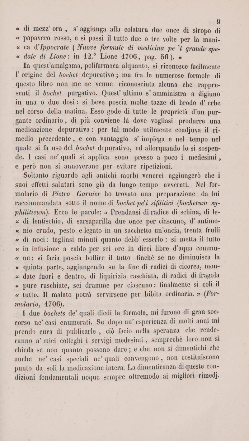 « di mczz’ ora , s’ aggiunga alla colatura due once di siropo di « papavero rosso, e si passi il tutto due o tre volte per la mani- « ca d’Ippocrate ( Nuove formule di medicina pe ’/ grande spe- « dale di Lione: in 42.° Lione 4706, pag. 66). » In quest’amalgama, polifarmaca alquanto, si riconosce facilmente 1’ origine del bochet depurativo ; ma fra le numerose forinole di questo libro non me ne venne riconosciuta alcuna che rappre¬ senti il bochet purgativo. Quest’ ultimo s’ amministra a digiuno in una o due dosi : si beve poscia molte tazze di brodo d’ erbe nel corso della reatina. Esso gode di tutte le proprietà d’un pur¬ gante ordinario, di più conviene là dove vogliasi produrre una medicazione depurativa : per tal modo utilmente coadjuva il ri¬ medio precedente, e con vantaggio s’ impiega e nel tempo nel quale si fa uso del bochet depurativo, ed allorquando lo si sospen¬ de. I casi ne’ quali si applica sono presso a poco i medesimi , e però non si annoverano per evitare ripetizioni. Soltanto riguardo agli antichi morbi venerei aggiungerò che i suoi effetti salutari sono già da lungo tempo avverati. Nel for- molario di Pietro Garnier ho trovato una preparazione da lui raccommandata sotto il nomedi bochetpe'ì sifilitici (bochetum sy- philiticum). Ecco le parole: « Prendansi di radice di schina, di le- « di lentischio, di sarsaparilla due once per ciascuno, d’ antimo- « nio crudo, pesto e legato in un sacchetto un’oncia, trenta frulli « di noci : taglinsi minuti quanto debb’ esserlo : si metta il tutto « in infusione a caldo per sei ore in dieci libre d’aqua commu- « ne : si facia poscia bollire il tutto finché se ne diminuisca la « quinta parte, aggiungendo su la fine di radici di cicorea, mon- « date fuori e dentro, di liquirizia raschiata, di radici di fragola « pure raschiate, sei dramme per ciascuno : finalmente si coli il « tutto. Il malato potrà servirsene per bibita ordinaria. » (For- molario, 4706). I due bochets de’ quali diedi la forinola, mi furono di gran soc¬ corso ne’ casi enumerati. Se dopo un’ esperienza di molti anni mi prendo cura di publicarle , ciò facio nella speranza che rende¬ ranno a’ miei colleghi i servigi medesimi , semprechè loro non si chieda se non quanto possono dare ; e che non si dimentichi che anche ne’ casi speciali ne’ quali convengono, non costituiscono punto da soli la medicazione intera. La dimenticanza di queste con¬ dizioni fondamentali ncque sempre oìtremoclo ai migliori rimedj.