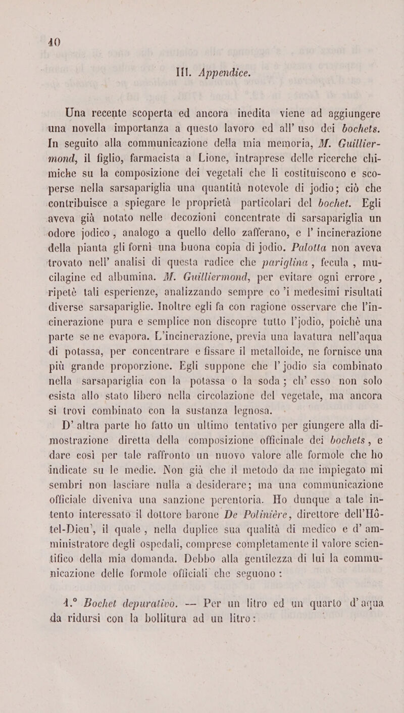 40 III. Appendice. Una recente scoperta ed ancora inedita viene ad aggiungere una novella importanza a questo lavoro ed all’ uso dei bochets. In seguito alla communicazione della mia memoria, M. Guillier- mond, il figlio, farmacista a Lione, intraprese delle ricerche chi¬ miche su la composizione dei vegetali che li costituiscono e sco¬ perse nella sarsapariglia una quantità notevole di jodio; ciò che contribuisce a spiegare le proprietà particolari del bochet. Egli aveva già notato nelle decozioni concentrate di sarsapariglia un odore jodico , analogo a quello dello zafferano, e V incinerazione della pianta gli forni una buona copia di jodio. Palolta non aveva trovato nell’ analisi di questa radice che pariglina , fecula , mu- cilagine ed albumina. M. Guillìermond, per evitare ogni errore , ripetè tali esperienze, analizzando sempre co ’i medesimi risultati diverse sarsapariglie. Inoltre egli fa con ragione osservare che l’in¬ cinerazione pura e semplice non discopre tutto l’jodio, poiché una parte se ne evapora. L’incinerazione, previa una lavatura nell’equa di potassa, per concentrare e fissare il metalloide, ne fornisce una più grande proporzione. Egli suppone che l’jodio sia combinato nella sarsapariglia con la potassa o la soda ; eli’ esso non solo esista allo stato libero nella circolazione del vegetale, ma ancora si trovi combinato con la sustanza legnosa. D’ altra parte ho fatto un ultimo tentativo per giungere alla di¬ mostrazione diretta della composizione officinale dei bochets, e dare così per tale raffronto un nuovo valore alle forinole che ho indicate su le medie. Non già che il metodo da ine impiegato mi sembri non lasciare nulla a desiderare; ma una communicazione officiale diveniva una sanzione perentoria. Ho dunque a tale in¬ tento interessato il dottore barone De Palmière, direttore dell’Hò- tel-Dieu’, il quale , nella duplice sua qualità di medico e d’ am¬ ministratore degli ospedali, comprese completamente il valore scien¬ tifico della mia domanda. Debbo alla gentilezza di lui la commu¬ nicazione delle forinole officiali clic seguono ; 4.° Bochet depurativo. — Per un litro ed un quarto d’aqua da ridursi con la bollitura ad un litro :