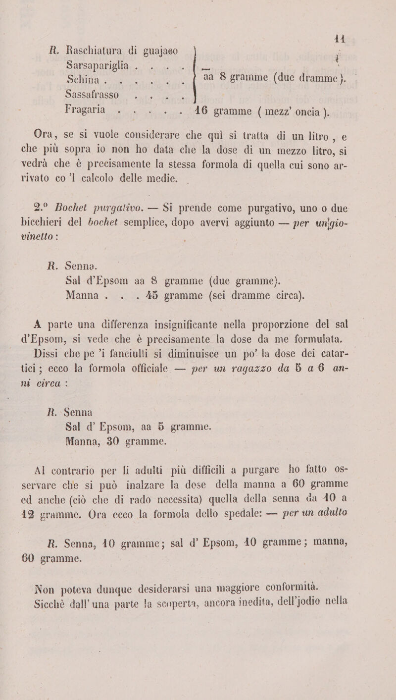 li. Raschiatura di guajaeo \ Sarsapariglia . j _ Schina.| aa 8 granirne (due dramme). Sassafrasso . « . . ] Fragaria.16 granarne ( mezz’ oncia ). Ora, se si vuole considerare che qui si tratta di un litro , e che più sopra io non ho data che la dose di un mezzo litro, si vedrà che è precisamente la stessa formolo di quella cui sono ar¬ rivato co ’I calcolo delle medie. 2.° Bochet purgativo. — Si prende come purgativo, uno o due bicchieri del bochet semplice, dopo avervi aggiunto — per un\gio- vinetto : R. Senna. Sai d’Epsom aa 8 granarne (due granirne). Manna . . .45 granirne (sei dramme circa). A parte una differenza insignificante nella proporzione del sai d’Epsom, si vede che è precisamente la dose da me formulata. Dissi che pe ’i fanciulli si diminuisce un po’ la dose dei catar¬ tici ; ecco la forinola officiale — per un ragazzo da 5 a 6 an¬ ni circa : li. Senna Sai d’ Epsom, aa 5 granarne. Manna, 30 gramole. Al contrario per li adulti più difficili a purgare ho fatto os¬ servare che si può inalzare la dose della manna a 60 grammo ed anche (ciò che di rado necessita) quella della senna da 40 a 12 granarne. Ora ecco la forinola dello spedale: — per un adulto R. Senna, 40 granarne; sai d’ Epsom, 40 granirne ; manna, 60 granirne. Non poteva dunque desiderarsi una maggiore conformità. Sicché dall’una parte Sa scoperta, ancora inedita, dell jodio nella