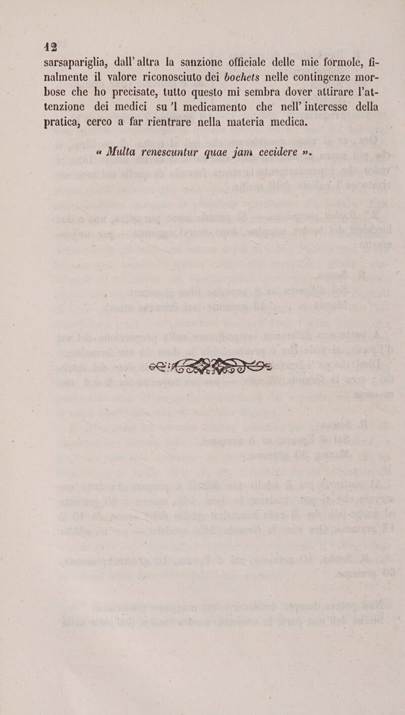 sarsapariglia, dall’altra la sanzione officiale delle mie formolo, fi¬ nalmente il valore riconosciuto dei bochets nelle contingenze mor¬ bose che ho precisate, tutto questo mi sembra dover attirare l’at¬ tenzione dei medici su ’1 medicamento che nell’ interesse della pratica, cerco a far rientrare nella materia medica. « Multa renescuntur quae jam cecidere ».