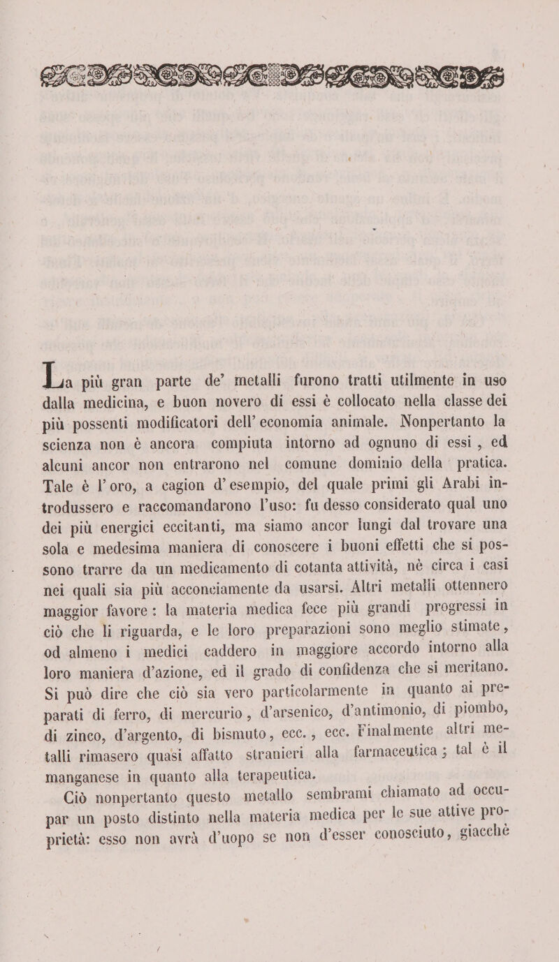 dalla medicina, e buon novero di essi è collocato nella classe dei più possenti modificatori dell’ economia animale. Nonpertanto la scienza non è ancora compiuta intorno ad ognuno di essi , ed alcuni ancor non entrarono nel comune dominio della pratica. Tale è l’oro, a cagion d’esempio, del quale primi gli Arabi in¬ trodussero e raccomandarono l’uso: fu desso considerato qual uno dei più energici eccitanti, ma siamo ancor lungi dal trovare una sola e medesima maniera di conoscere i buoni effetti che si pos¬ sono trarre da un medicamento di cotanta attività, nè circa i casi nei quali sia più acconciamente da usarsi. Altri metalli ottennero maggior favore : la materia medica fece più grandi progressi in ciò che li riguarda, e le loro preparazioni sono meglio stimate, od almeno i medici caddero in maggiore accordo intorno alla loro maniera d’azione, ed il grado di confidenza che si mentano. Si può dire che ciò sia vero particolarmente in quanto ai pre¬ parati di ferro, di mercurio, d’arsenico, d’antimonio, di piombo, di zinco, d’argento, di bismuto, ecc., ece. finalmente altri me¬ talli rimasero quasi affatto stranieri alia farmaceutica ; tal è li manganese in quanto alla terapeutica. Ciò nonpertanto questo metallo sembrami chiamato ad occu¬ par un posto distinto nella materia medica per le sue attive pio- prietà: esso non avrà d’uopo se non d’ésser conosciuto, giacché