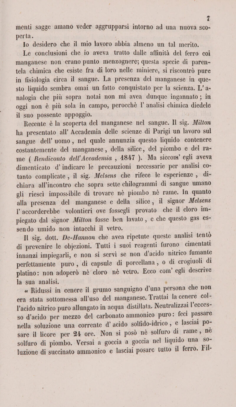 menti sagge amano veder aggrapparsi intorno ad una nuova sco¬ perta. 10 desidero che il mio lavoro abbia almeno un tal merito. Le conclusioni che io aveva tratto dalle affinità del ferro coi manganese non erano punto menzognere; questa specie di paren¬ tela chimica che esiste fra di loro nelle miniere, si riscontrò pure in fisiologia circa il sangue. La presenza del manganese in que¬ sto liquido sembra ornai un fatto conquistato per la scienza. L’a- nalogia che più sopra nota» non mi avea dunque ingannato ; in oggi non è più sola in campo, perocché F analisi chimica diedele il suo possente appoggio. Recente è la scoperta del manganese nel sangue. Il sig. Milton ha presentato all' Accademia delle scienze di Parigi un lavoro sul sangue dell’ uomo, nel quale annunzia questo liquido contenere costantemente del manganese, della silice, del piombo e dei ra¬ me ( Rendiconto deWAccademia , 4847 ). Ma siccom egli aveva dimenticato d’indicare le precauzioni necessarie per analisi co¬ tanto complicate , il sig. Melsens che rifece le esperienze , di¬ chiara all’incontro che sopra sette chilogrammi di sangue umano gli riesci impossibile di trovare nè piombo nè rame. In quanto alla presenza del manganese e della silice, il signor Melsens 1’ accorderebbe volontieri ove fossegli provato che il cloro im¬ piegato dal signor Milton fosse ben lavato 5 e che questo gas es¬ sendo umido non intacchi il vetro. 11 sig. dott. De-Hannon che avea ripetute queste analisi tentò di prevenire le objezioni. Tutti i suoi reagenti furono cimentati innanzi impiegarli, e non si servì se non d acido nitrico fumante perfettamente puro , di capsule di porcellana, o di crogiuoli di platino: non adoperò nè cloro nè vetro. Ecco coni egli desciive la sua analisi. « Ridussi in cenere il grumo sanguigno d’una persona che non era stata sottomessa all’uso del manganese. Trattai la cenere col l’acido nitrico puro allungato in acqua distillata. Neutralizzai l’ecces¬ so d’acido per mezzo del carbonato ammonico puro : feci passare nella soluzione una corrente d’ acido solfido-idrico, e lasciai po¬ sare il licore per 24 ore. Non si posò nè solfuro di rame, ne solfuro di piombo. Versai a goccia a goccia nel liquido una so¬ luzione di succinato ammonico e lasciai posai e tutto il ferro, i