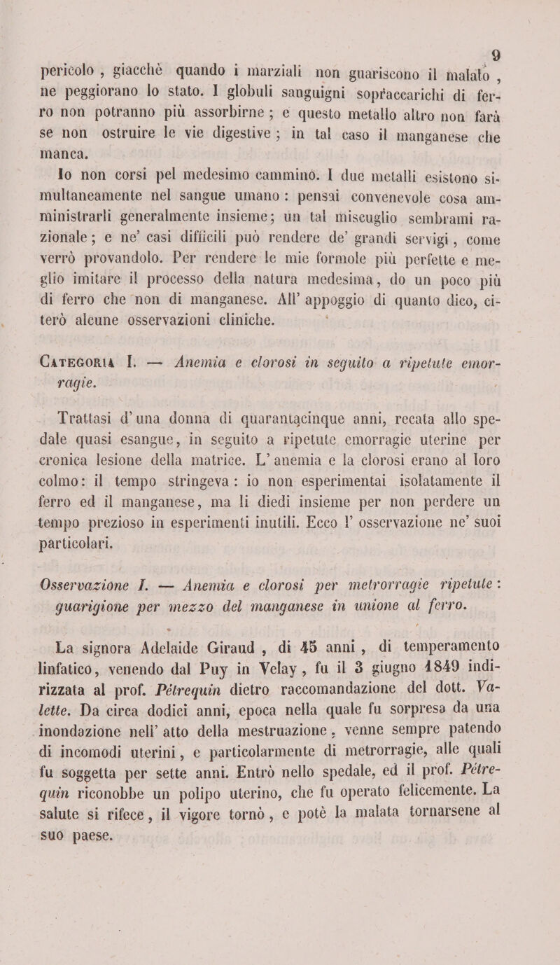 pericolo , giacche quando i marziali non guariscono il maialo , ne peggiorano io stato. 1 globuli sanguigni sopraccarichi di fer¬ ro non potranno più assorbirne ; e questo metallo altro non farà se non ostruire le vie digestive ; in tal caso il manganese che manca. lo non corsi pel medesimo cammino. I due metalli esistono si- multaneamente nel sangue umano : pensai convenevole cosa am¬ ministrarli generalmente insieme; un tal miscuglio sembrami ra¬ zionale ; e ne’ casi difficili può rendere de’ grandi servigi, come verrò provandolo. Per rendere le mie formole più perfette e me¬ glio imitare il processo della natura medesima, do un poco più di ferro che non di manganese. All’ appoggio di quanto dico, ci¬ terò alcune osservazioni cliniche. Categoria I. — Anemia e clorosi in seguito a ripetute emor¬ ragie. Trattasi d’ una donna di quarantacinque anni, recata allo spe¬ dale quasi esangue, in seguito a ripetute emorragie uterine per cronica lesione della matrice. L’ anemia e la clorosi erano al loro colmo : il tempo stringeva : io non esperimentai isolatamente il ferro ed il manganese, ma li diedi insieme per non perdere un tempo prezioso in esperimenti inutili. Ecco F osservazione ne’ suoi particolari. Osservazione I. — Anemia e clorosi per metrorragie ripetute : guarigione per mezzo del manganese in unione al ferro. ■e- La signora Adelaide Giraud , di 45 anni , di temperamento linfatico, venendo dal Puy in Velay , fu il 3 giugno 4849 indi¬ rizzata al prof. Pétrequin dietro raccomandazione del dott. Va- lette. Da circa dodici anni, epoca nella quale fu sorpresa da una inondazione nell’ atto della mestruazione, venne sempre patendo di incomodi uterini, e particolarmente di metrorragie, alle quali fu soggetta per sette anni. Entrò nello spedale, ed il prof. Petre- quin riconobbe un polipo uterino, che fu operato felicemente. La salute si rifece, il vigore tornò, e potè la malata tornarsene al suo paese.