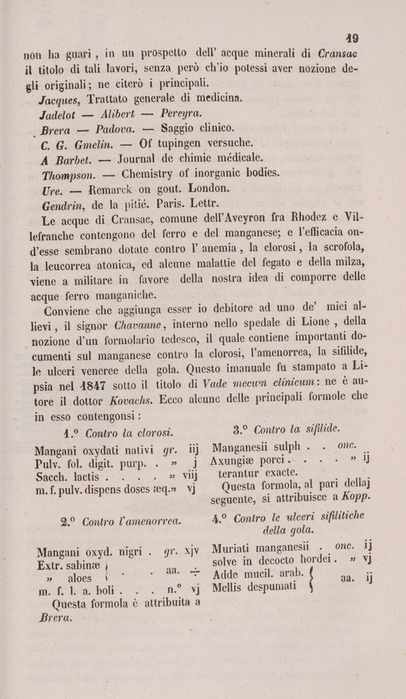 non ha guari, in un prospetto deli’ acque minerali di Cransac il titolo di tali lavori, senza però ch’io potessi aver nozione de¬ gli originali; ne citerò i principali. Jacques, Trattato generale di medicina. Jadelot — Alibert — Pereyra. Brera — Padova. — Saggio clinico. C. G. Gmelin. — Of tupingen versuche. A Barbet. — Journal de chimie medicale. Thompson. — Chemistry of inorganic bodies. Ure. — Remarck on gout. London. Gendrin, de la pitie. Paris. Lettr. Le acque di Cransac, comune dell’Aveyron fra Rhodez e Vil¬ lefranche contengono del ferro e del manganese; e l’efficacia on¬ dasse sembrano dotate contro V anemia, la clorosi, la scrofola, la leucorrea atonica, ed alcune malattie del fegato e della iniiza, viene a militare in favore della nostra idea di comporre delle acque ferro manganiche. Conviene che aggiunga esser io debitore ad uno de miei al¬ lievi, il signor Chavanne, interno nello spedale di Lione , della nozione d’un fonnolano tedesco, il quale contiene importanti do¬ cumenti sul manganese contro la clorosi, l’amenorrea, la sifilide, le ulceri veneree della gola. Questo imanuale fu stampato a Li¬ psia nel 4847 sotto il titolo di Vade mecum clinicum : ne è au¬ tore il dottor Kovachs. Ecco alcune delle principali forinole che in esso contengonsi : l.° Contro la clorosi. R*° Contro la sifilide. Mangani oxydafci nativi gr. iij Pulv. fol. digit, purp. . « j Sacch. lactis . . . . « viij m. f. pulv. dispens doses mq.» vj Manganesii sulph . . onc. Axungise porci. . • * ” U terantur exacte. Questa forinola, al pari della] seguente, si attribuisce a Kopp. 2.° Contro Vamenorrea. 4.° Contro le ulceri sifilitiche della gola. Mangani oxyd. nigri . gr. xjv Extr. sabinrn ) „n » aloes i ’ •  m. f. h a. boli . . . n.® vj Questa formola è attribuita a Brera. Muriati manganesii . onc. ij solve in decocto hordei. » vj Adde mucil. arab. ( aa> - Mellis despumati (