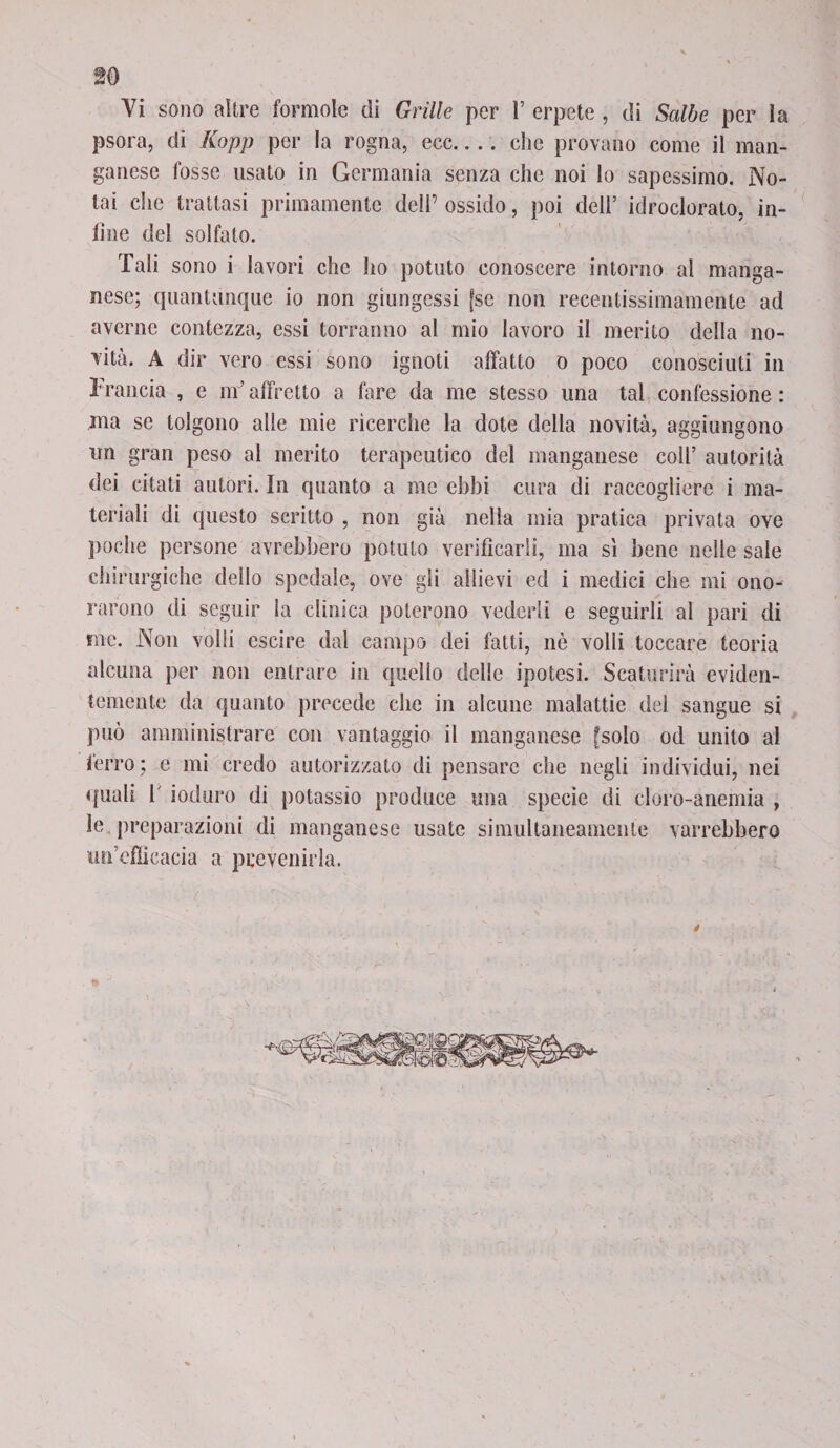psora, di Kopp per la rogna, ecc-che provano come il man¬ ganese fosse usato in Germania senza che noi lo sapessimo. No¬ tai che trattasi primamente dell’ ossido, poi dell’ idroclorato, in¬ fine del solfato. Tali sono i lavori che ho potuto conoscere intorno al manga¬ nese; quantunque io non giungessi [se non recentissimamente ad averne contezza, essi terranno al mio lavoro il merito della no¬ vità. A dir vero essi sono ignoti affatto o poco conosciuti in Francia , e m’affretto a fare da me stesso una tal confessione : ma se tolgono alle mie ricerche la dote della novità, aggiungono un gran peso al merito terapeutico del manganese coll’ autorità dei citati autori. In quanto a me ebbi cura di raccogliere i ma¬ teriali di questo scritto , non già nella mia pratica privata ove poche persone avrebbero potuto verificarli, ma si bene nelle sale chirurgiche dello spedale, ove gli allievi ed i medici che mi ono¬ rarono di seguir la clinica poterono vederli e seguirli al pari di ine. Non volli escire dal campo dei fatti, nè volli toccare teoria alcuna per non entrare in quello delle ipotesi. Scaturirà eviden¬ temente da quanto precede che in alcune malattie del sangue si può amministrare con vantaggio il manganese [solo od unito al ferro; e mi credo autorizzato di pensare che negli individui, nei quali 1 ioduro di potassio produce una specie di cloro-anemia , le preparazioni di manganese usate simultaneamente varrebbero un’efficacia a prevenirla.