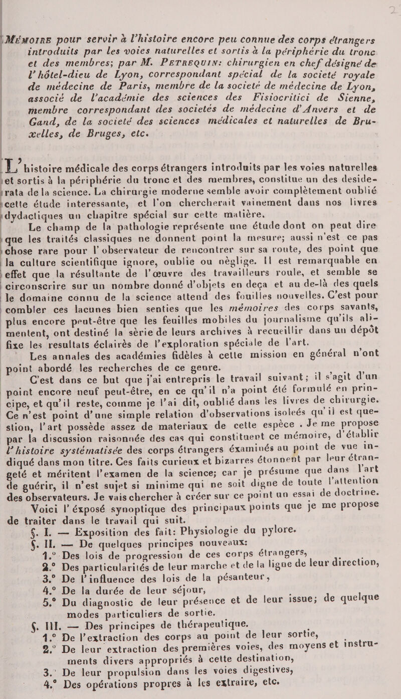 Mémoire pour servir a l'histoire encore peu connue des corps étrangers introduits par les voies naturelles et sortis a la périphérie du tronc et des membres; par M. Petrequin: chirurgien en chef désigné de V hôtel-dieu de Lyon, correspondant spécial de la société royale de médecine de Paris, membre de la société de médecine de Lyon, associé de l'académie des sciences des Fisiocritici de Sienne, membre correspondant des sociétés de médecine d'Anvers et de Gand, de la société des sciences médicales et naturelles de Bru¬ xelles, de Bruges, etc. T a histoire médicale des corps étrangers introduits par les voies naturelles et sortis à la périphérie du tronc et des membres, constitue un des deside¬ rata de la science. La chirurgie moderne semble avoir complètement oublié cette étude intéressante, et l’on chercherait vainement dans nos livres idydacliques un chapitre spécial sur cette matière. Le champ de la pathologie représente une étude dont on peut dire que les traités classiques ne donnent point la mesure; aussi n’est ce pas chose rare pour l’observateur de rencontrer sur sa route, des point que la culture scientifique ignore, oublie ou néglige, il est remarquable en effet que la résultante de l’œuvre des travailleurs roule, et semble se circonscrire sur un nombre donné d’objets en deçà et au de-!a des quels le domaine connu de la science attend des fouilles nouvelles. G est pour combler ces lacunes bien senties que les mémoires des corps savants, plus encore peut-être que les feuilles mobiles du journalisme qu ils ali¬ mentent, ont destiné la série de leurs archives à recueillir dans un dépôt fixe les résultats éclairés de l’exploration spéciale de 1 art. ^ ^ ^ Les annales des académies fidèles à cette mission en general n ont point abordé les recherches de ce genre, , . C’est dans ce but que j’ai entrepris le travail suivant; «1 s agit d un point encore neuf peut-être, en ce qu’il n’a point été formulé en prin¬ cipe, et qu’il reste, comme je l’ai dit, oublié dans Ses livres de chirurgie. Ce n’est point d’une simple relation d’observations isoleés qu il est que¬ stion, l’art possède assez de matériaux de cette espèce . Je me propose par la discussion raisonnée des cas qui constituent ce mémone, d éta j ir Vhistoire systématisée des corps étrangers éxaminés au point de vue in¬ diqué dans mon titre. Ces faits curieux et bizarres étonnent par mur tian- geté et méritent l’examen de la science; car je présume que dans ar de guérir, il n’est sujet si minime qui ne soit digne de toute attention des observateurs. Je vais chercher à créer sur ce point un essai te t oc rme. Voici P éxposé synoptique des principaux points que je me propose de traiter dans le travail qui suit. §. I. — Exposition des fait: Physiologie du pylore. 5* II. — De quelques principes nouveaux: 1,u Des lois de progression de ces corps étrangers, 3.° Des particularilés de leur marche et de la ligne de leur direction, 3. ° De l’influence des lois de la pesanteur, 4. ° De la durée de leur séjour, , . 5. ® Du diagnostic de leur présence et de leur issue; te que que modes particuliers de sortie. 5. III. — Des principes de thérapeutique. 1,° De l’extraction des corps an point de leur sortie, S.û De leur extraction des premières voies, des moyens et instru¬ ments divers appropriés a cette destination, 3. De leur propulsion dans les voies digestives, 4. ® Des opérations propres a les extraire, etc.