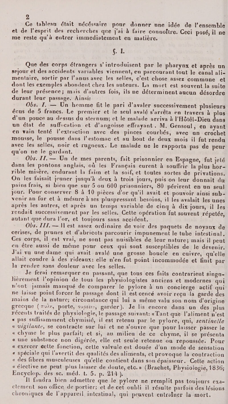 Ce tableau était nécessaire pour donner une idée de l’ensembïe de l’esprit des recherches que j’ai à faire connoître. Ceci posé, il ne qu’à entrer immédiatement en matière. et me reste qu s-1- Que des corps étrangers s’introduisent par le pharynx et après un séjour et des accidents variables viennent, en parcourant tout le canal ali¬ mentaire, sortir par l’anus avec les selles, c’est chose assez commune et dont les exemples abondent chez les auteurs. La mort est souvent la suite de leur présence; mais d’autres fois, ils ne déterminent aucun désordre durant leur passage. Ainsi: Obs. I. — Un homme fit le pari d’avaler successivement plusieurs écus de 5 francs. Le premier et le seul avalé s’arrêta en travers à plus d’un pouce au dessus du sternum; et le malade arriva à l’Hotêl-Dieu dans un état de suffocation et d’angoisse effrayant. M. Gensoul , en ayant en vain tenté l’extraction avec des pinces courbés, avec un crochet mousse, le pousse dans l’estomac et au bout de deux mois il fut rendu avec les selles, noir et rugneux. Le malade ne le rapporta pas de peur qu’on ne le gardant. Obs. II.— Un de mes parents, fait prisonnier en Espagne, fut jeté dans les pontons anglais, ou les Français eurent à souffrir la plus hor¬ rible misère, endurant la faim et la soif, et toutes sortes de privations. On les faisait jeûner jusqu’à deux à trois jours, puis on leur donnait du pains frais, si bien que sur 5 ou 600 prisonniers, 80 périrent en un seul jour. Pour conserver 8 à 10 pièces d’or qu’il avait et pouvoir ainsi sub¬ venir an fur et à mésure à ses pluspressant besoins, il les avalait les unes après les autres, et après un temps variable de cinq à dix jours, il les rendait successivement par les selles. Cette opération fut souvent répétée, autant que dura l’or, et toujours sans accident. Obs. III.— Il est assez ordinaire de voir des paquets de noyaux de cerises, de prunes et d’abricots parcourir impunément le tube intestinal. Ces corps, il est vrai, ne sont pas nuisibles de leur nature; mais il peut en être aussi de même pour ceux qui sont susceptibles de Je devenir. J’ai vu une dame qui avait avalé une grosse boucle en cuivre, qu’elle allait coudre a des rideaux: elle n’en fut point incommodée et finit par la rendre sans douleur avec les selles. Je ferai remarquer en passant, que tons ces faits contrarient singu¬ lièrement i opinion de tous les physiologistes anciens et modernes qui n ont jamais manqué de comparer le pylore à un concierge actif qui ne laisse point forcer le passage dont il est cencé avoir reçu la garde des mains de la nature; circonstance qui lui a même valu son nom d’origine grecque ( nylr, porte, ovpssiv, garder). Je lis encore dans un des plus récents traites de physiologie, le passage suivant: «Tant que l’aliment n’est « pas suffisamment chymisié, il est retenu par le pylore, qui, sentinelle « 'vigilante, se contracte sur lui et ne s’ouvre que pour laisser passer le « chyme le plus parfait; et si, au milieu de ce chyme, il se présenta « une substance non digérée, elle est seule retenue ou repoussée. Pour « exercer cette fonction, cette valvule est douée d’un mode de sensation « spéciale qui l avertit des qualités des aliments, et provoque la contraction « des fibres musculeuses qu’elle contient dans son épaisseur. Cette action « élective ne peut plus laisser de doute, etc.» (Brachet, Physiologie, 1836; Encyclop. des sc. méd. t. 5. p. 214 ). 11 faudra bien admettre que le pylore ne remplit pas toujours exa¬ ctement son office de portier; et de cet oubli il résulte parfois des lésions chroniques de 1 appareil intestinal, qui peuvent entraîner la mort.