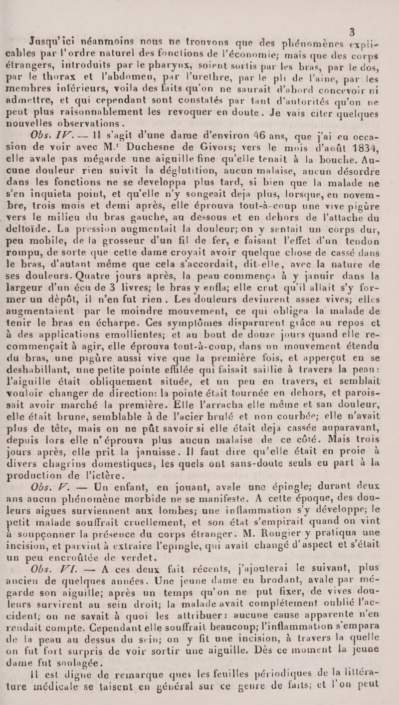 Jusqu’ici néanmoins nous ne trouvons que des phénomènes expli¬ cables par l’ordre naturel des fondions de l’économie; mais que des corps étrangers, introduits par le pharynx, soient sortis par les bras, par le dos, par le thorax et l’abdomen, par l’urethre, par le ph de l’aine, par les membres intérieurs, voila des faits qu’on ne saurait d’abord concevoir ni admettre, et qui cependant sont constatés par tant d’autorités qu’on ne peut plus raisonnablement les révoquer en doute. Je vais citer quelques nouvelles observations. Obs. IP— Il s’agit d’une dame d’environ 46 ans, que j’ai eu occa¬ sion de voir avec M.‘ Duchesne de Givors; vers le mois d’août 1834, elle avale pas mégarde une aiguille fine qu’elle tenait à la bouche. Au¬ cune douleur rien suivit la déglutition, aucun malaise, aucun désordre dans les fonctions ne se développa plus tard, si bien que la malade ne s’en inquiéta point, et qu’elle n’y songeait déjà plus, lorsque, en novem¬ bre, trois mois et demi après, elle éprouva tout-à-coup une vive pigùre vers le milieu du bras gauche, au dessous et en dehors de l’attache du deltoïde. La pression augmentait la douleur; on y sentait un corps dur, peu mobile, de la grosseur d’un fil de fer, e faisant l’effet d’un tendon rompu, de sorte que cette dame croyait avoir quelque chose de cassé dans le bras, d’autant même que cela s’accordait, dit elle, avec la nature de ses douleurs. Quatre jours après, la peau commença à y januir dans la largeur d’un écu de 3 livres; le bras y enfla; elle crut qu’il allait s’y for¬ mer un dépôt, il n’eu fut rien . Les douleurs devinrent assez vives; elles augmentaient par le moindre mouvement, ce qui obligea la malade de tenir le bras en écharpe. Ces symptômes disparurent giâce au repos et à des applications emollientes; et au bout de douze jours quand elle re¬ commençait à agir, elle éprouva tout-à-coup, dans un mouvement étendu du bras, une pigùre aussi vive que la première fois, et apperçut en se déshabillant, une petite pointe effilée qui faisait saillie à travers la peau: l’aiguille était obliquement située, et un peu en travers, et semblait vouloir changer de direction: la pointe était tournée en dehors, et parois- sait avoir marché la première. Elle l’arracha elle même et san douleur, elle était brune, semblable à de l’acier brûlé et non courbée; elle n’avait plus de tête, mais on ne pût savoir si elle était déjà cassée auparavant, depuis lors elle n’éprouva plus aucun malaise de ce côté. Mais trois jours après, elle prit la januisse . Il faut dire qu’elle était en proie à divers chagrins domestiques, les quels ont sans-doute seuls eu part à la production de l’ictère. Obs. P. — Un enfant, en jouant, avale une épingle; durant deux ans aucun phénomène morbide ne se manifeste. A cette époque, des doa- leurs aigues surviennent aux lombes; une inflammation s’y développe; le petit malade souffrait cruellement, et son état s’empirait quand on vint à soupçonner la présence du incision, et parvint à extraire un peu encroûtée de verdet. Obs. PrI. —• A ces deux fait récents, j’ajouterai le suivant, plus ancien de quelques années. Une jeune dame eu brodant, avale par rné- garde son aiguille; après un temps qu’on ne put fixer, de vives dou¬ leurs survirent au sein droit; la malade avait complètement oublié 1 ac¬ cident; on ne savait à quoi les attribuer: aucune cause apparente n en rendait compte. Cependant elle souffrait beaucoup; l’inflammation s’empara de la peau au dessus du sein; on y fit une incision, à travers la quelle on fut fort surpris de voir sortir une aiguille. Dès ce moment la jeuue dame fut soulagée. 11 est digne de remarque ques les feuilles périodiques de la littéra- türe médicale se taisent en générai sur ce genre de laits; et 1 on peut corps etranger. M. Uougier y pratiqua une l’epingle, qui avait changé d’aspect et s était