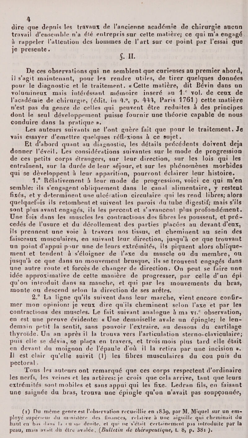 dire que depuis les travaux de l'ancienne académie de chirurgie aucun travail d'ensemble n’a élé entrepris sur celte matière; ce qui m’a engagé à rappeler l’attention des hommes de l’art sur ce point par l’essai que je présente. $. ». De ces observations qui ne semblent que curieuses au premier abord, il s’agit maintenant, pour Ips rendre utiles, de tirer quelques données pour le diagnostic et le traitement. «Cette matière, dit Bévin dans un volumineux mais intéréssant mémoire inséré au I e vol. de ceux de l’académie de chirurgie, (édit, in 4.°, p. 444, Paris 1761) cette matière n’est pas du genre de celles qui peuvent être réduites à des principes dont le seul développement puisse fournir une théorie capable de nous conduire dans la pratique ». Les auteurs suivants ne l’ont guère fait que pour le traitement. Je vais essayer d’emettre quelques réflexions à ce sujet. Et d’abord quant au diagnostic, les détails précédents doivent déjà donner l’éveil. Les considérations suivantes sur le mode de progression de ces petits corps étrangers, sur leur direction, sur les lois qui les entraînent, sur la durée de leur séjour, et sur les phénomènes morbides qui se développent à leur apparition, pourront éclairer leur histoire. 1. ° Rélativement 5 leur mode de progression, voici ce qui m’en semble: ils s’engagent obliquement dans le canal alimentaire, y restent fixés, et y déterminent une ulcération circulaire qui les rend libres; alors quelquefois ils retombent et suivent les parois du tube digestif; mais s’ils sont plus avant engagés, ils les percent et s’avancent plus profondément. Une fois dans les muscles les contractions des fibres les poussent, et pré¬ cédés de l’usure et du décollement des parties placées au devant d’eux, ils prennent une voie a travers nos tissus, et cheminent au sein des faisceaux musculaires, en suivant leur direction, jusqu’à ce que trouvant un point d’appui pour une de leurs extrémités, ils piquent alors oblique¬ ment et tendent à s’éloigner de l’axe du muscle ou du membre, ou jusqu’à ce que dans un mouvement brusque, ils se trouvent engagés dans une autre route et forcés de changer de direction. On peut se faire une idée approximative de cette manière de progresser, par celle d’un épi qu’on introduit dans sa manche, et qui par les mouvements du bras, monte ou descend selon la direction de ses arêtes. 2. ° La ligne qu’ils suivent dans leur marche, vient encore confir¬ mer mon opinion: je veux dire qu’ils cheminent selon l’axe et par les contractions des muscles. Le fait suivant analogue à ma vf.e observation, en est une preuve évidente: « Une demoiselle avale un épingle; le len¬ demain petit la sentit, sans pouvoir l’extraire, au dessous du cartilage thyroïde. Un an après il la trouva vers l’articulation sterno-claviculaire; puis elle se dévia, se plaça en travers, et trois mois plus tard elle était en devant du moignon de l’épaule d’où il la retira par une incision ». Il est clair qu’elle suivit (1) les fibres musculaires du cou puis du pectoral. Tous les auteurs ont remarqué que ces corps respectent d’ordinaire les nerfs, les veines et les artères: je crois que cela arrive, tant que leurs extrémités sont mobiles et sans appui qui les fixe. Ledran fils, en faisant une saignée du bras, trouva une épingle qu'on n’avait pas soupçonnée, (î) Du même genre est l’observation recueillie en 1839, par M. Miquel sur un em¬ ployé supériein du m nistère des finances, relative à une aiguille qui cheminait du haut eu bas dans la < u ssr droite, et qui ne s’était certainement pas introduite par la peau, mais av*it dù être avalée. (Bulletin de thérapeutique, t. 8, p. 381 ).