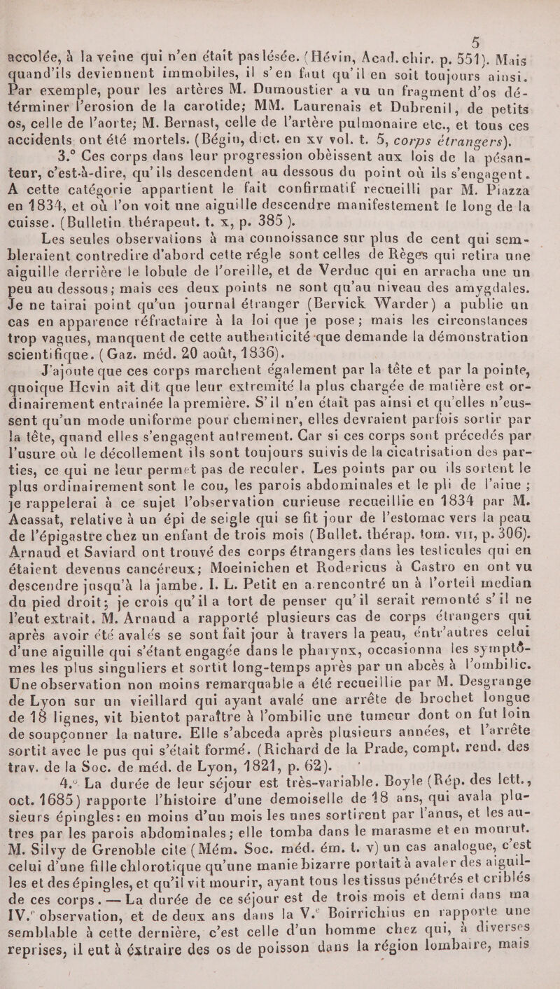 accolée, à la veine qui n’en était pas lésée. (Hévin, Acad. chir. p. 551 \ Mais quand’ils deviennent immobiles, il s’en faut qu’il en soit toujours ainsi. Par exemple, pour les artères M. Dumoustier a vu un fragment d’os dé- términer l’erosion de la carotide,* MM. Laurenais et Dubrenil, de petits os, celle de l’aorte; M. Bernast, celle de l’artère pulmonaire etc., et tous ces accidents ont été mortels. (Bégin, dict. en xv vol. t. 5, corps étrangers). 3. ° Ces corps dans leur progression obéissent aux lois de la pésan- teur, c’est-à-dire, qu’ils descendent au dessous du point ou ils s’engagent. A cette catégorie appartient le fait confirmatif recueilli par M. Piazza en 1834, et où l’on voit une aiguille descendre manifestement le long de la cuisse. (Bulletin thérapeut. t. x, p. 385 ). Les seules observations à ma connoissance sur plus de cent qui sem¬ bleraient contredire d’abord cette régie sont celles de Regels qui retira une aiguille derrière le lobule de l’oreille, et de Verduc qui en arracha une un peu au dessous; mais ces deux points ne sont qu’au niveau des amygdales. Je ne tairai point qu’un journal étranger (Bervick Warder) a publie un cas en apparence réfractaire à la loi que je pose; mais les circonstances trop vagues, manquent de cette authenticité que demande la démonstration scientifique. (Gaz. méd. 20 août, 1836). J’ajoute que ces corps marchent également par la tête et par la pointe, quoique Hcvin ait dit que leur extrémité la plus chargée de matière est or¬ dinairement entraînée la première. S’il n’en était pas ainsi et qu’elles n’eus¬ sent qu’un mode uniforme pour cheminer, elles devraient parfois sortir par la tête, quand elles s’engagent autrement. Car si ces corps sont précédés par l’usure où le décollement ils sont toujours suivis de la cicatrisation des par¬ ties, ce qui ne leur permet pas de reculer. Les points par ou ils sortent le plus ordinairement sont le cou, les parois abdominales et le pli de l’aine ; je rappelerai à ce sujet l’observation curieuse recueillie en 1834 par M. Acassat, relative à un épi de seigle qui se fit jour de l’estomac vers la peau de l’épigastre chez un enfant de trois mois (Bullet. thérap. torn. vii, p. 306). Arnaud et Saviard ont trouvé des corps étrangers dans les testicules qui en étaient devenus cancéreux; Moeinichen et Roderîcus à Castro en ont vu descendre jusqu’à la jambe. I. L. Petit en a.rencontré un à l’orteil médian du pied droit; je crois qu’il a tort de penser qu’il serait remonté s’il ne l’eut extrait. M. Arnaud a rapporté plusieurs cas de corps étrangers qui après avoir été avalés se sont fait jour à travers la peau, éntr’autres celui d’une aiguille qui s’étant engagée dans le pharynx, occasionna les symptô¬ mes les plus singuliers et sortit long-temps après par nn abcès a 1 ombilic. Une observation non moins remarquable a été recueillie par M. Desgrange de Lyon sur un vieillard qui ayant avalé une arrête de brochet longue de 18 lignes, vit bientôt paraître à l’ombilic une tumeur dont on fut loin de soupçonner la nature. Elle s’abceda après plusieurs années, et l arrête sortit avec le pus qui s’était formé. (Richard de la Prade, compt. rend, des trav. de la Soc. de méd. de Lyon, 1821, p. 62). 4. ° La durée de leur séjour est très-variable. Boyle (Rép. des lett,, oct. 1685) rapporte l’histoire d’une demoiselle de 18 ans, qui avala plu¬ sieurs épingles: en moins d’un mois les unes sortirent par 1 anus, et les au¬ tres par les parois abdominales; elle tomba dans le marasme et en mourut. M. Silvy de Grenoble cite (Mém. Soc. méd. ém. I. y) un cas analogue, c est celui d’une fille chlorotique qu’une manie bizarre portait a avaler des aiguil¬ les et des épingles, et qu’il vit mourir, ayant tous les tissus pénétrés et criblés de ces corps. — La durée de ce séjour est de trois mois et demi dans ma ÏV.P observation, et de deux ans dans la V.’ Boirricbius en rappor te une semblable à cette dernière, c’est celle d’un homme chez qui, a diverses reprises? il eut à extraire des os de poisson dans la région tombaiîe, mais
