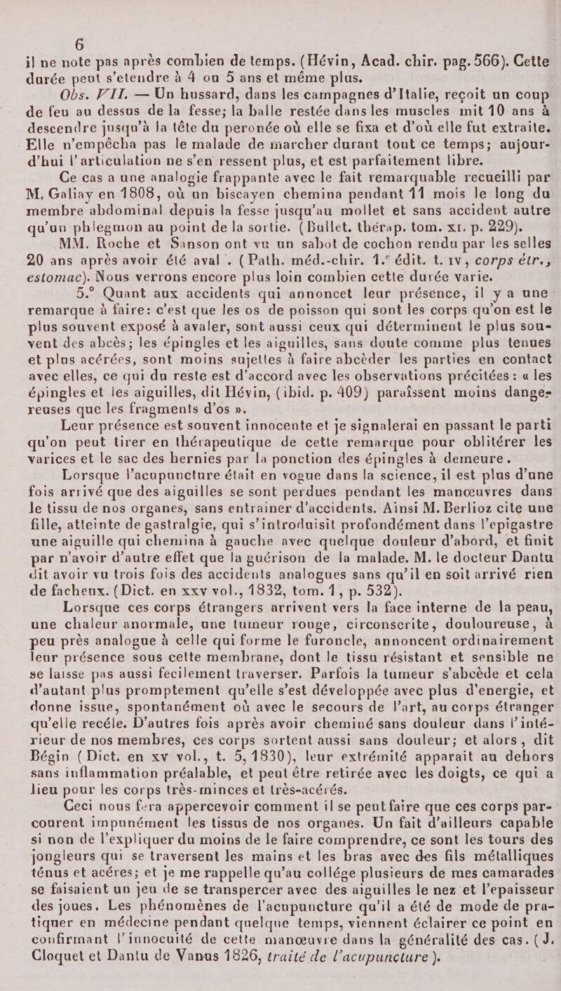 il ne note pas après combien de temps. (Hévin, Acad. chir. pag.566). Cette dnrée peut s’étendre à 4 ou 5 ans et même plus. Obs. VII. — Un hussard, dans les campagnes d’Italie, reçoit un coup de feu au dessus de la fesse; la balle restée dans les muscles mit 10 ans à descendre jusqu’à la tête du peronée où elle se fixa et d’où elle fut extraite. Elle n’empêcha pas le malade de marcher durant tout ce temps; aujour¬ d’hui l’articulation ne s’en ressent plus, et est parfaitement libre. Ce cas a une analogie frappante avec le fait remarquable recueilli par M. Galiay en 1808, où un biscayen chemina pendant 11 mois le long du membre abdominal depuis la fesse jusqu’au mollet et sans accident autre qu’un phlegmon au point de la sortie. (Bullet. thérap. tom. xi. p. 229). MM. R oche et Sanson ont vu un sabot de cochon rendu par les selles 20 ans après avoir été aval . ( Path. méd.-chir. 1.eédit. t. îv, corps ètr., estomac). Nous verrons encore plus loin combien cette durée varie. 5.° Quant aux accidents qui annoncet leur présence, il y a une remarque à faire: c’est que les os de poisson qui sont les corps qu’on est le plus souvent exposé à avaler, sont aussi ceux qui déterminent le plus sou¬ vent des abcès; les épingles et les aiguilles, sans doute comme plus tenues et plus acérées, sont moins sujettes à faire abcèder les parties en contact avec elles, ce qui du reste est d’accord avec les observations précitées : « les épingles et les aiguilles, dit Hévin, ( ibid. p. 409) paraissent moins dange¬ reuses que les fragments d’os ». Leur présence est souvent innocente et je signalerai en passant le parti qu’on peut tirer en thérapeutique de cette remarque pour oblitérer les varices et le sac des hernies par la ponction des épingles à demeure. Lorsque l’acupuncture était en vogue dans la science, il est plus d’une fois arrivé que des aiguilles se sont perdues pendant les manœuvres dans le tissu de nos organes, sans entrainer d’accidents. Ainsi M. Berlioz cite une fille, atteinte de gastralgie, qui s’introduisit profondément dans l’epigastre une aiguille qui chemina à gauche avec quelque douleur d’abord, et finit par n’avoir d’autre effet que la guérison de la malade. M. le docteur Dantu dit avoir vu trois fois des accidents analogues sans qu’il en soit arrivé rien de fâcheux. (Dict. en xxv vol., 1832, tom. 1, p. 532). Lorsque ces corps étrangers arrivent vers la face interne de la peau, une chaleur anormale, une tumeur rouge, circonscrite, douloureuse, à peu près analogue à celle qui forme le furoncle, annoncent ordinairement leur présence sous cette membrane, dont le tissu résistant et sensible ne se laisse pas aussi fecilement traverser. Parfois la tumeur s’abeède et cela d’autant plus promptement qu’elle s’est développée avec plus d’energie, et donne issue, spontanément où avec le secours de l’art, au corps étranger qu’elle recèle. D’autres fois après avoir cheminé sans douleur dans l’inté¬ rieur de nos membres, ces corps sortent aussi sans douleur; et alors , dit Bégin (Dict. en xv vol., t. 5,1830), leur extrémité apparaît au dehors sans inflammation préalable, et peut être retirée avec les doigts, ce qui a lieu pour les corps très-rninces et très-acérés. Ceci nous fera appercevoir comment il se peutfaire que ces corps par¬ courent impunément les tissus de nos organes. Un fait d’ailleurs capable si non de l’expliquer du moins de le faire comprendre, ce sont les tours des jongleurs qui se traversent les mains et les bras avec des fils métalliques ténus et acérés; et je me rappelle qu’au collège plusieurs de mes camarades se faisaient un jeu de se transpercer avec des aiguilles le nez et l’epaisseur des joues. Les phénomènes de l’acupuncture qu’il a été de mode de pra¬ tiquer en médecine pendant quelque temps, viennent éclairer ce point en confirmant l’innocuité de cette manœuvre dans la généralité des cas. (J. Cloquet et Dantu de Vanus 1826, traité de l'acupuncture ).