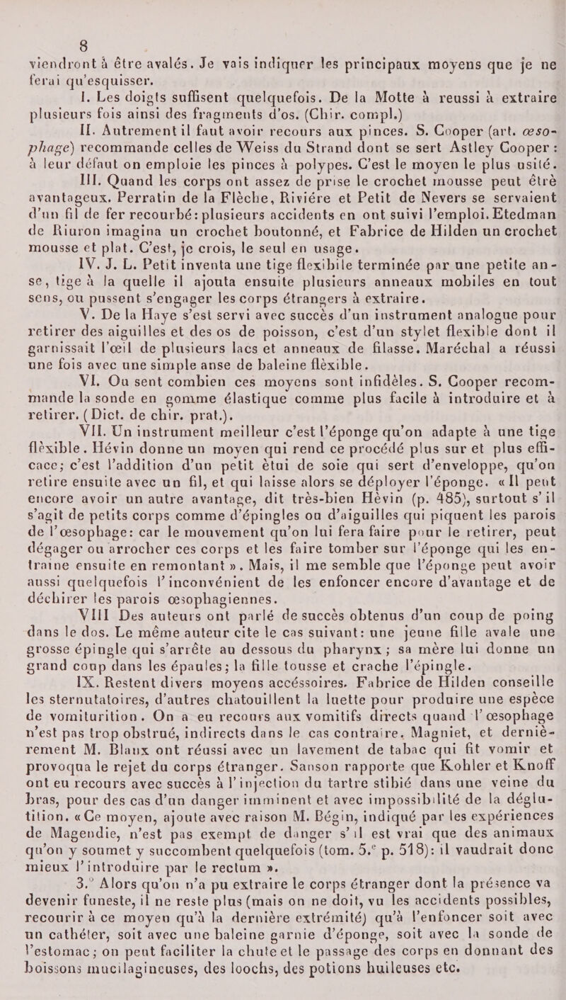 viendront à être avalés. Je vais indiquer les principaux moyens que je ne ferai qu’esquisser. I. Les doigts suffisent quelquefois. De la Motte à réussi à extraire plusieurs fois ainsi des fragments d’os. (Chir. compl.) II. A ut rement il faut avoir recours aux pinces. S. Gooper (art. œso¬ phage) recommande celles de Weiss du Strand dont se sert Astley Gooper : à leur défaut on emploie les pinces à polypes. C’est le moyen le plus usité. III. Quand les corps ont assez de prise le crochet mousse peut êtrè avantageux. Perratin de la Flèche, Rivière et Petit de Nevers se servaient d’un fil de fer recourbé : plusieurs accidents en ont suivi l’emploi. Etedman de Riuron imagina un crochet boutonné, et Fabrice de Hilden un crochet mousse et plat. C’est, je crois, le seul en usage. IV. J. L. Petit inventa une tige flexibile terminée par une petite an¬ se, tige à la quelle il ajouta ensuite plusieurs anneaux mobiles en tout sens, ou pussent s’engager les corps étrangers à extraire. V. De la Haye s’est servi avec succès d’un instrument analogue pour retirer des aiguilles et des os de poisson, c’est d’un stylet flexible dont il garnissait l’œil de plusieurs lacs et anneaux de filasse. Maréchal a réussi une fois avec une simple anse de baleine flèxible. VI. Ou sent combien ces moyens sont infidèles. S. Gooper recom¬ mande la sonde en gomme élastique comme plus facile à introduire et à retirer. (Dict. de chir. prat.). VII. Un instrument meilleur c’est l’éponge qu’on adapte a une tige flèxible. Hévin donne un moyen qui rend ce procédé plus sur et plus effi¬ cace; c’est l’addition d’un petit ètui de soie qui sert d’enveloppe, qu’on retire ensuite avec un fil, et qui laisse alors se déployer l’éponge. « Il peut encore avoir un autre avantage, dit très-bien Hèvin (p. 485), surtout s’il s’agit de petits corps comme d’épingles ou d’aiguilles qui piquent les parois de l’œsophage: car le mouvement qu’on lui fera faire pour le retirer, peut dégager ou arrocher ces corps et les faire tomber sur l’éponge qui les en¬ traine ensuite en remontant ». Mais, il me semble que l’éponge peut avoir aussi quelquefois l’inconvénient de les enfoncer encore d’avantage et de déchirer les parois œsophagiennes. VIII Des auteurs ont parlé de succès obtenus d’un coup de poing dans le dos. Le même auteur cite le cas suivant: une jeune fille avale une grosse épingle qui s’arrête au dessous du pharynx; sa mère lui donne un grand coup dans les épaules; la fille tousse et crache l’épingle. IX. Restent divers moyens accéssoires. Fabrice de Hilden conseille les sternutatoires, d’autres chatouillent la luette pour produire une espèce de vomiturition . On a eu recours aux vomitifs directs quand T œsophage n’est pas trop obstrué, indirects dans le cas contraire. Magniet, et derniè¬ rement M. Blanx ont réussi avec un lavement de tabac qui fit vomir et provoqua le rejet du corps étranger. Sanson rapporte que Kohler et Knoff ont eu recours avec succès à l’injection du tartre stibié dans une veine du bras, pour des cas d’un danger imminent et avec impossibilité de la déglu¬ tition. «Ce moyen, ajoute avec raison M. Régin, indiqué par les expériences de Magendie, n’est pas exempt de danger s’il est vrai que des animaux qu’on y soumet y succombent quelquefois (tom. 5.e p. 518): il vaudrait donc mieux l’introduire par le rectum ». 3. Alors qu’on n’a pu extraire le corps étranger dont la présence va devenir funeste, il ne reste plus (mais on ne doit, vu les accidents possibles, recourir à ce moyen qu’à la dernière extrémité) qu’à l’enfoncer soit avec un cathéter, soit avec une haleine garnie d’éponge, soit avec la sonde de l’estomac; on peut faciliter la chute et le passage des corps en donnant des boissons mucilagineuses, des loochs, des potions huileuses etc.