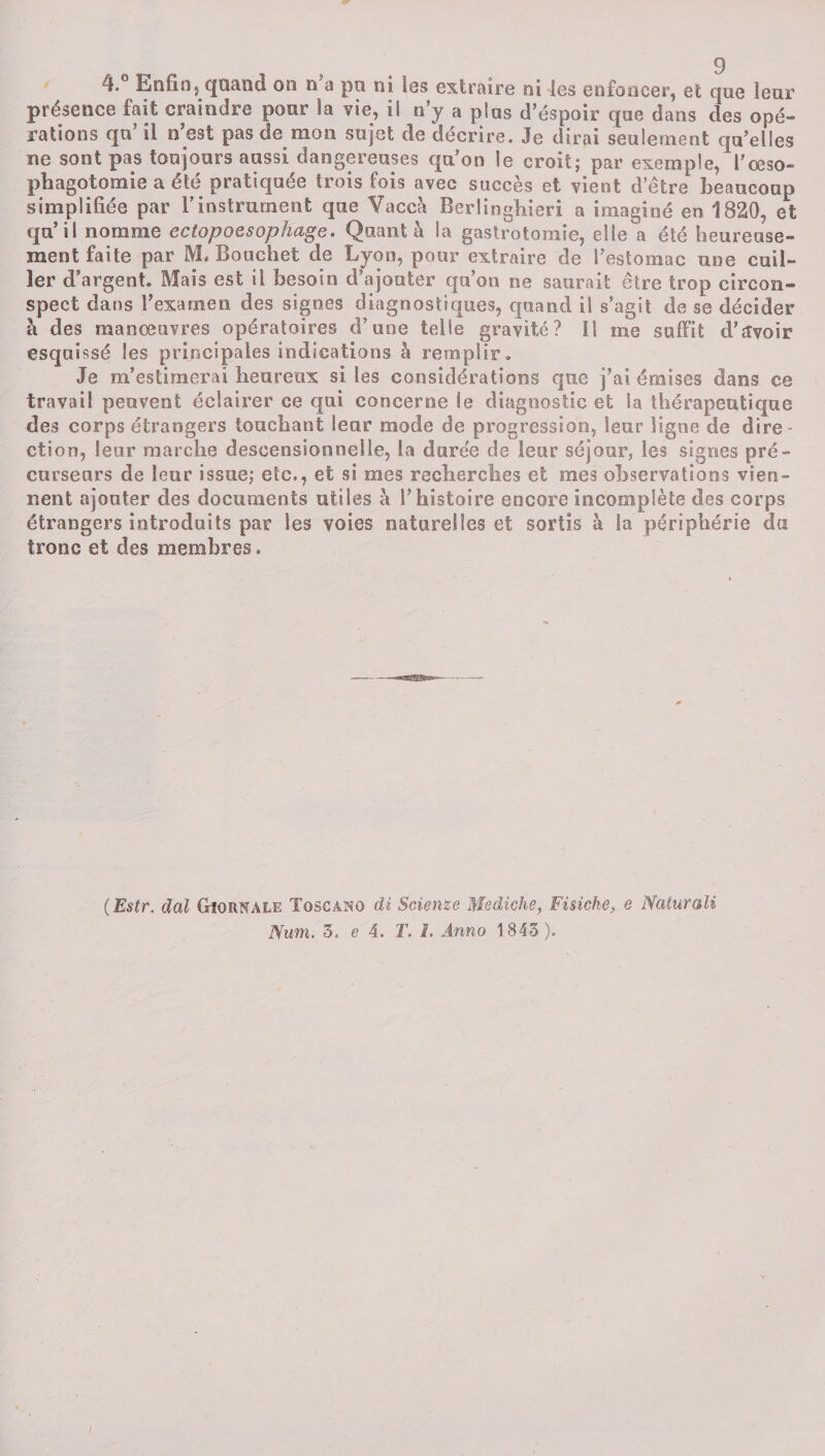 4.° Enfin, quand on n’a pu ni les extraire ni les enfoncer, et que leur présence fait craindre pour la vie, il n’y a plus d’éspoir que dans des opé¬ rations qu’il n’est pas de mon sujet de décrire. Je dirai seulement qu’elles ne sont pas toujours aussi dangereuses qu’on le croit; par exemple, l’œso¬ phagotomie a été pratiquée trois fois avec succès et vient d’être beaucoup simplifiée par l’instrument que Vaccè Berlinghieri a imaginé en 1820, et qu’il nomme ectopoesophage. Quant à la gastrotomie, elle a été heureuse¬ ment faite par M. Bouchet de Lyon, pour extraire de l’estomac une cuil¬ ler d’argent. Mais est il besoin d’ajouter qu’on ne saurait être trop circon¬ spect dans l’examen des signes diagnostiques, quand il s’agit de se décider à des manœuvres opératoires d’une telle gravité? Il me suffit d’avoir esquissé les principales indications à remplir. Je m’estimerai heureux si les considérations que j’ai émises dans ce travail peuvent éclairer ce qui concerne le diagnostic et la thérapeutique des corps étrangers touchant lear mode de progression, leur ligne de dire¬ ction, leur marche desoenstonnelle, la durée de leur séjour, les signes pré¬ curseurs de leur issue; etc., et si mes recherches et mes observations vien¬ nent ajouter des documents utiles à l’histoire encore incomplète des corps étrangers introduits par les voies naturelles et sortis à la périphérie da tronc et des membres. (Estr. dal Giornale Tqscàno di Scienze Mediche, Fisicke, e Naturali Num. 3, e 4. T. i. Anno 1843 ).