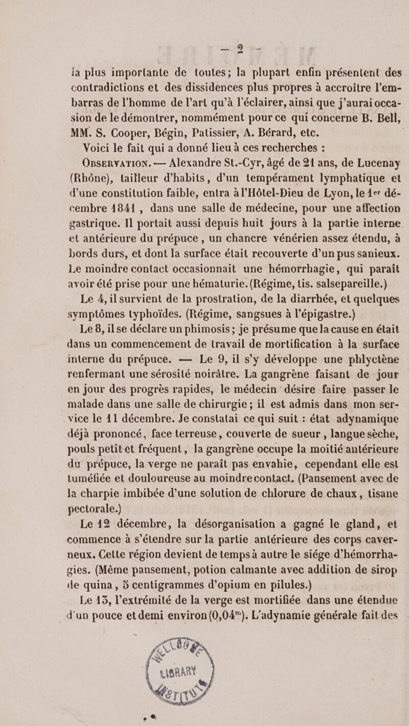 _«> - 4*è la plus importante de toutes; la plupart enfin présentent des contradictions et des dissidences plus propres à accroître l’em¬ barras de l’homme de l’art qu’à l’éclairer, ainsi que j’aurai occa¬ sion de le démontrer, nommément pour ce qui concerne B. Bell, MM. S. Cooper, Bégin, Pâtissier, A. Bérard, etc. Voici le fait qui a donné lieu à ces recherches : Observation. — Alexandre St.-Cyr, âgé de 21 ans, de Lucenay (Rhône), tailleur d’habits, d’un tempérament lymphatique et d’une constitution faible, entra àl’Hôtel-Dieu de Lyon,le 1er dé¬ cembre 1841 , dans une salle de médecine, pour une affection gastrique. Il portait aussi depuis huit jours à la partie interne et antérieure du prépuce , un chancre vénérien assez étendu, à bords durs, et dont la surface était recouverte d’un pus sanieux. Le moindre contact occasionnait une hémorrhagie, qui paraît avoir été prise pour une hématurie. (Régime, tis. salsepareille.) Le 4, il survient de la prostration, de la diarrhée, et quelques symptômes typhoïdes. (Régime, sangsues à l’épigastre.) Le 8, il se déclare un phimosis ; je présume que la cause en était dans un commencement de travail de mortification à la surface interne du prépuce. — Le 9, il s’y développe une phlyctène renfermant une sérosité noirâtre. La gangrène faisant de jour en jour des progrès rapides, le médecin désire faire passer le malade dans une salle de chirurgie ; il est admis dans mon ser¬ vice le 11 décembre. Je constatai ce qui suit : état adynamique déjà prononcé, face terreuse, couverte de sueur, langue sèche, pouls petit et fréquent, la gangrène occupe la moitié antérieure du prépuce, la verge ne paraît pas envahie, cependant elle est tuméfiée et douloureuse au moindre contact. (Pansement avec de la charpie imbibée d’une solution de chlorure de chaux, tisane pectorale.) Le 12 décembre, la désorganisation a gagné le gland, et commence à s’étendre sur la partie antérieure des corps caver¬ neux. Cette région devient de temps à autre le siège d’hémorrha¬ gies. (Même pansement, potion calmante avec addition de sirop de quina, 5 centigrammes d’opium en pilules.) Le 13, l’extrémité de la verge est mortifiée dans une étendue d'un pouce et demi environ (0,04m). L’adynamie générale fait des