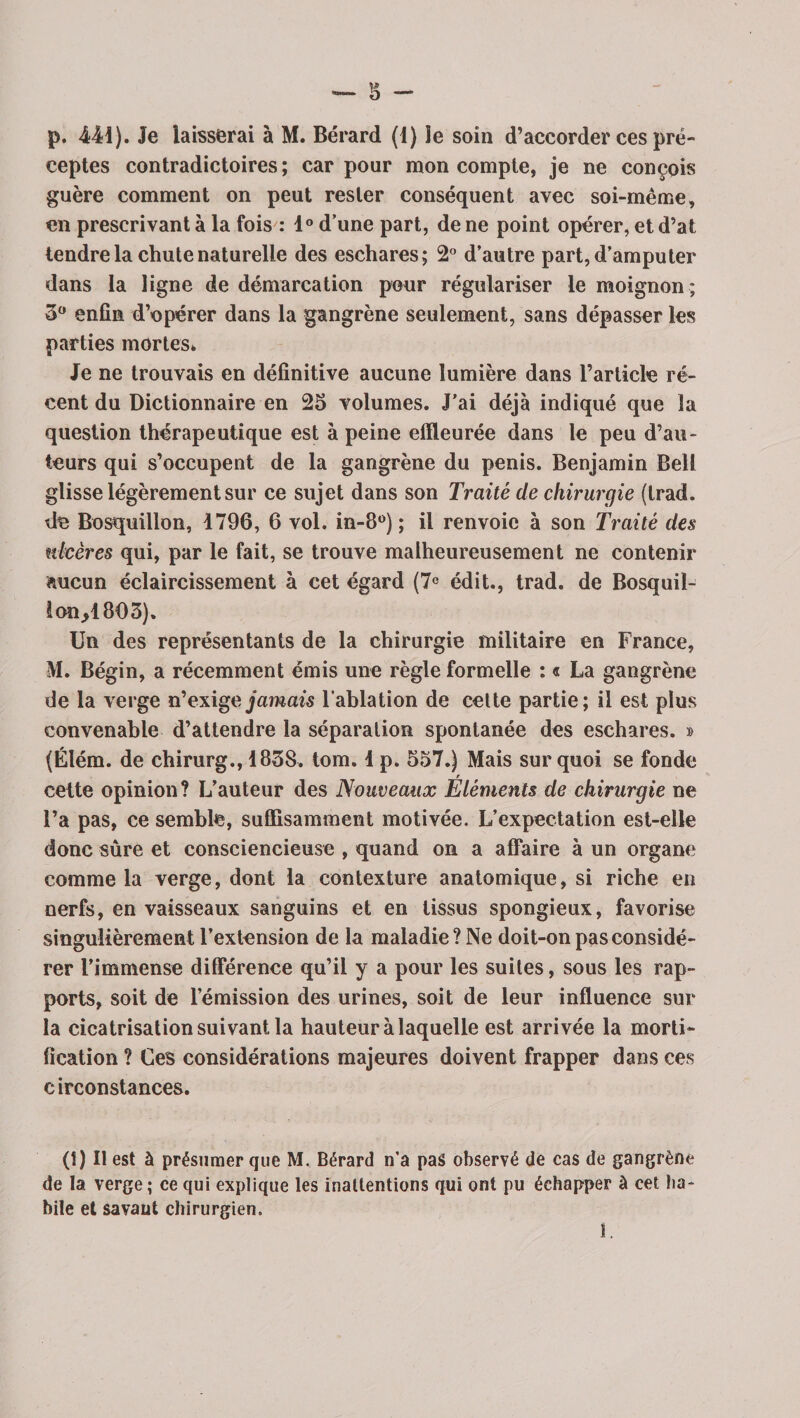 ceptes contradictoires ; car pour mon compte, je ne conçois guère comment on peut rester conséquent avec soi-même, en prescrivant à la fois : 1° d’une part, de ne point opérer, etd’at tendre la chute naturelle des eschares; 2° d’autre part, d’amputer dans la ligne de démarcation pour régulariser le moignon ; 3° enfin d’opérer dans la gangrène seulement, sans dépasser les parties mortes* Je ne trouvais en définitive aucune lumière dans l’article ré¬ cent du Dictionnaire en 25 volumes. J’ai déjà indiqué que la question thérapeutique est à peine effleurée dans le peu d’au¬ teurs qui s’occupent de la gangrène du pénis. Benjamin Bell glisse légèrement sur ce sujet dans son Traité de chirurgie (trad. de Bosquillon, 1796, 6 vol. in-8°) ; il renvoie à son Traité des ulcères qui, par le fait, se trouve malheureusement ne contenir aucun éclaircissement à cet égard (7° édit., trad. de Bosquil- 1 on/803). Un des représentants de la chirurgie militaire en France, M. Bégin, a récemment émis une règle formelle : « La gangrène de la verge n'exige jamais l'ablation de celte partie; il est plus convenable d’attendre la séparation spontanée des eschares. » (Élém. de chirurg., 1838. tom. 1 p. 557.) Mais sur quoi se fonde r cette opinion? L’auteur des Nouveaux Eléments de chirurgie ne l’a pas, ce semble, suffisamment motivée. L’expectation est-elle donc sûre et consciencieuse , quand on a affaire à un organe comme la verge, dont la contexture anatomique, si riche en nerfs, en vaisseaux sanguins et en tissus spongieux, favorise singulièrement l’extension de la maladie? Ne doit-on pas considé¬ rer l’immense différence qu’il y a pour les suites, sous les rap¬ ports, soit de l’émission des urines, soit de leur influence sur la cicatrisation suivant la hauteur à laquelle est arrivée la morti¬ fication ? Ces considérations majeures doivent frapper dans ces circonstances. (î) Il est à présumer que M. Bérard n'a pas observé de cas de gangrène de la verge; ce qui explique les inattentions qui ont pu échapper à cet ha¬ bile et savaut chirurgien. 1.